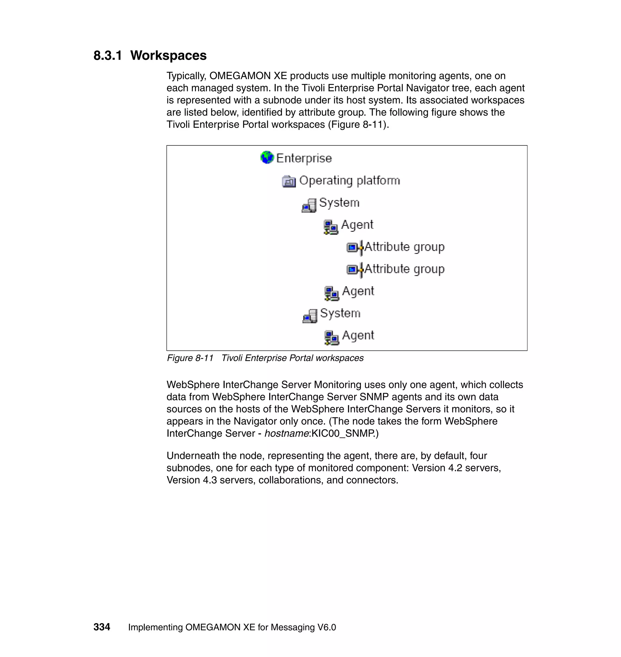 8.3.1 Workspaces
             Typically, OMEGAMON XE products use multiple monitoring agents, one on
             each managed system. In the Tivoli Enterprise Portal Navigator tree, each agent
             is represented with a subnode under its host system. Its associated workspaces
             are listed below, identified by attribute group. The following figure shows the
             Tivoli Enterprise Portal workspaces (Figure 8-11).




             Figure 8-11 Tivoli Enterprise Portal workspaces

             WebSphere InterChange Server Monitoring uses only one agent, which collects
             data from WebSphere InterChange Server SNMP agents and its own data
             sources on the hosts of the WebSphere InterChange Servers it monitors, so it
             appears in the Navigator only once. (The node takes the form WebSphere
             InterChange Server - hostname:KIC00_SNMP.)

             Underneath the node, representing the agent, there are, by default, four
             subnodes, one for each type of monitored component: Version 4.2 servers,
             Version 4.3 servers, collaborations, and connectors.




334   Implementing OMEGAMON XE for Messaging V6.0
 