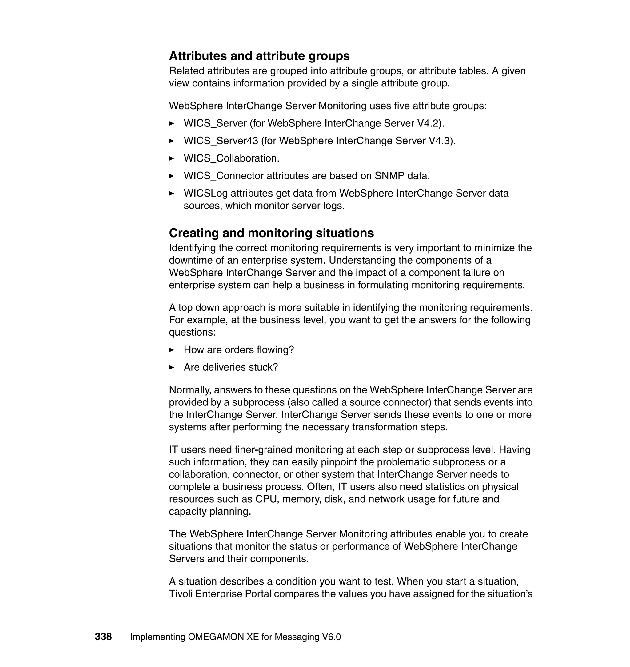 Attributes and attribute groups
             Related attributes are grouped into attribute groups, or attribute tables. A given
             view contains information provided by a single attribute group.

             WebSphere InterChange Server Monitoring uses five attribute groups:
                WICS_Server (for WebSphere InterChange Server V4.2).
                WICS_Server43 (for WebSphere InterChange Server V4.3).
                WICS_Collaboration.
                WICS_Connector attributes are based on SNMP data.
                WICSLog attributes get data from WebSphere InterChange Server data
                sources, which monitor server logs.

             Creating and monitoring situations
             Identifying the correct monitoring requirements is very important to minimize the
             downtime of an enterprise system. Understanding the components of a
             WebSphere InterChange Server and the impact of a component failure on
             enterprise system can help a business in formulating monitoring requirements.

             A top down approach is more suitable in identifying the monitoring requirements.
             For example, at the business level, you want to get the answers for the following
             questions:
                How are orders flowing?
                Are deliveries stuck?

             Normally, answers to these questions on the WebSphere InterChange Server are
             provided by a subprocess (also called a source connector) that sends events into
             the InterChange Server. InterChange Server sends these events to one or more
             systems after performing the necessary transformation steps.

             IT users need finer-grained monitoring at each step or subprocess level. Having
             such information, they can easily pinpoint the problematic subprocess or a
             collaboration, connector, or other system that InterChange Server needs to
             complete a business process. Often, IT users also need statistics on physical
             resources such as CPU, memory, disk, and network usage for future and
             capacity planning.

             The WebSphere InterChange Server Monitoring attributes enable you to create
             situations that monitor the status or performance of WebSphere InterChange
             Servers and their components.

             A situation describes a condition you want to test. When you start a situation,
             Tivoli Enterprise Portal compares the values you have assigned for the situation’s



338   Implementing OMEGAMON XE for Messaging V6.0
 