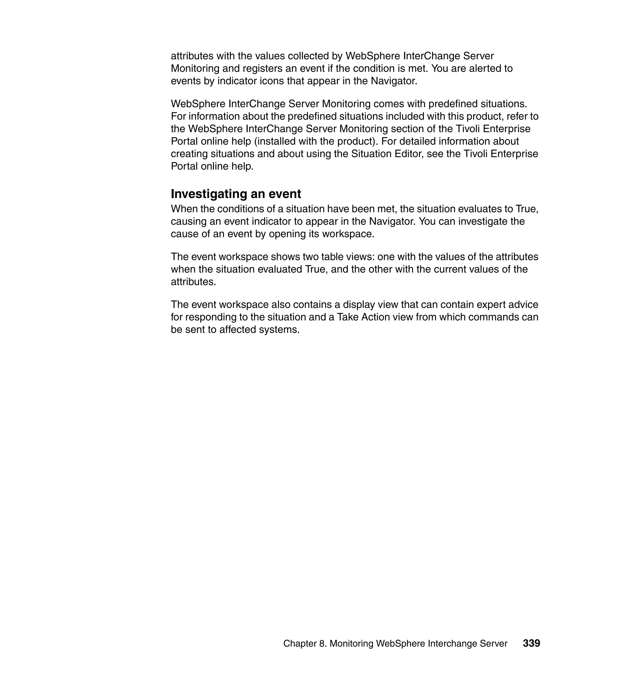 attributes with the values collected by WebSphere InterChange Server
Monitoring and registers an event if the condition is met. You are alerted to
events by indicator icons that appear in the Navigator.

WebSphere InterChange Server Monitoring comes with predefined situations.
For information about the predefined situations included with this product, refer to
the WebSphere InterChange Server Monitoring section of the Tivoli Enterprise
Portal online help (installed with the product). For detailed information about
creating situations and about using the Situation Editor, see the Tivoli Enterprise
Portal online help.

Investigating an event
When the conditions of a situation have been met, the situation evaluates to True,
causing an event indicator to appear in the Navigator. You can investigate the
cause of an event by opening its workspace.

The event workspace shows two table views: one with the values of the attributes
when the situation evaluated True, and the other with the current values of the
attributes.

The event workspace also contains a display view that can contain expert advice
for responding to the situation and a Take Action view from which commands can
be sent to affected systems.




                         Chapter 8. Monitoring WebSphere Interchange Server     339
 