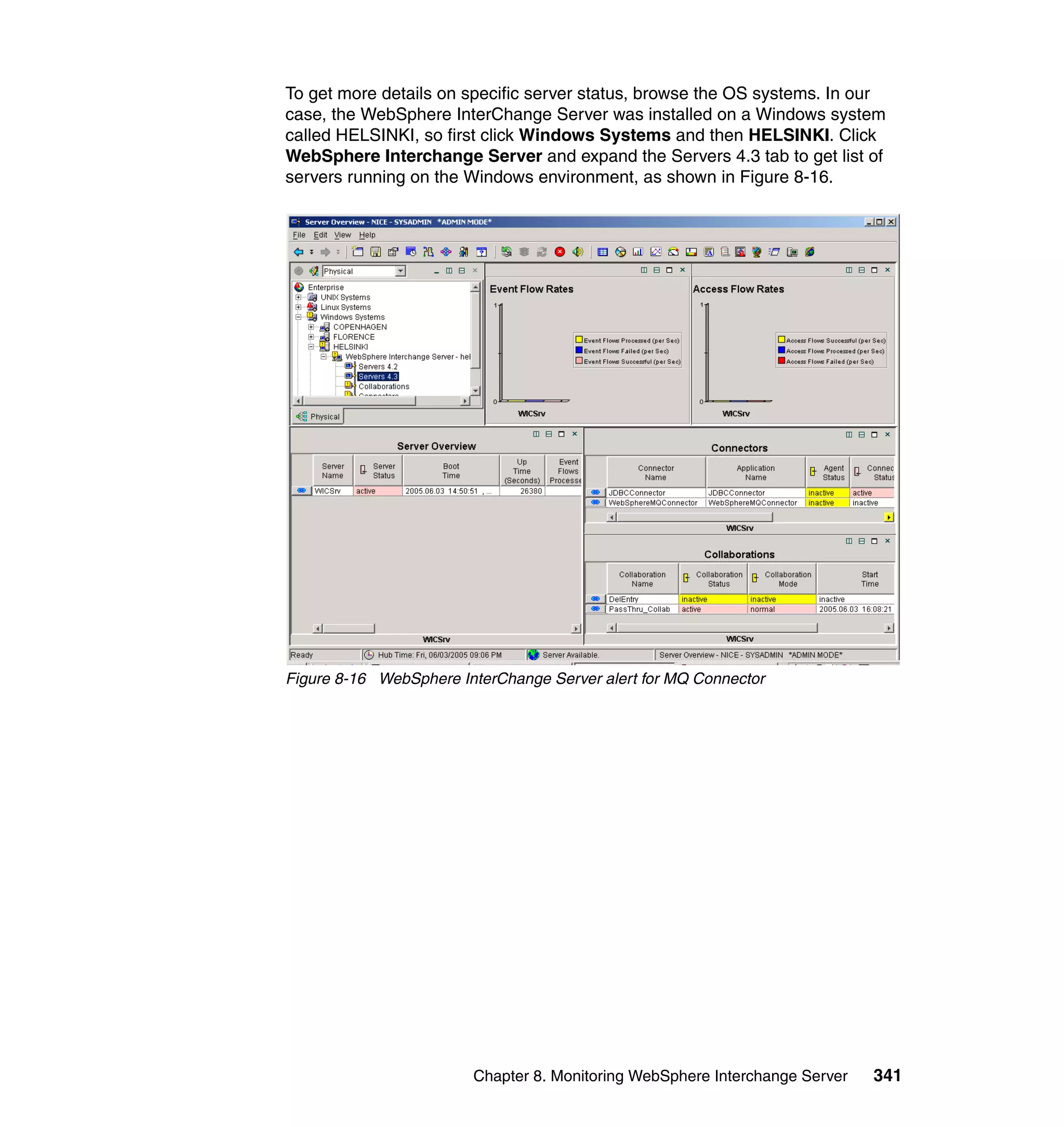 To get more details on specific server status, browse the OS systems. In our
case, the WebSphere InterChange Server was installed on a Windows system
called HELSINKI, so first click Windows Systems and then HELSINKI. Click
WebSphere Interchange Server and expand the Servers 4.3 tab to get list of
servers running on the Windows environment, as shown in Figure 8-16.




Figure 8-16 WebSphere InterChange Server alert for MQ Connector




                        Chapter 8. Monitoring WebSphere Interchange Server   341
 