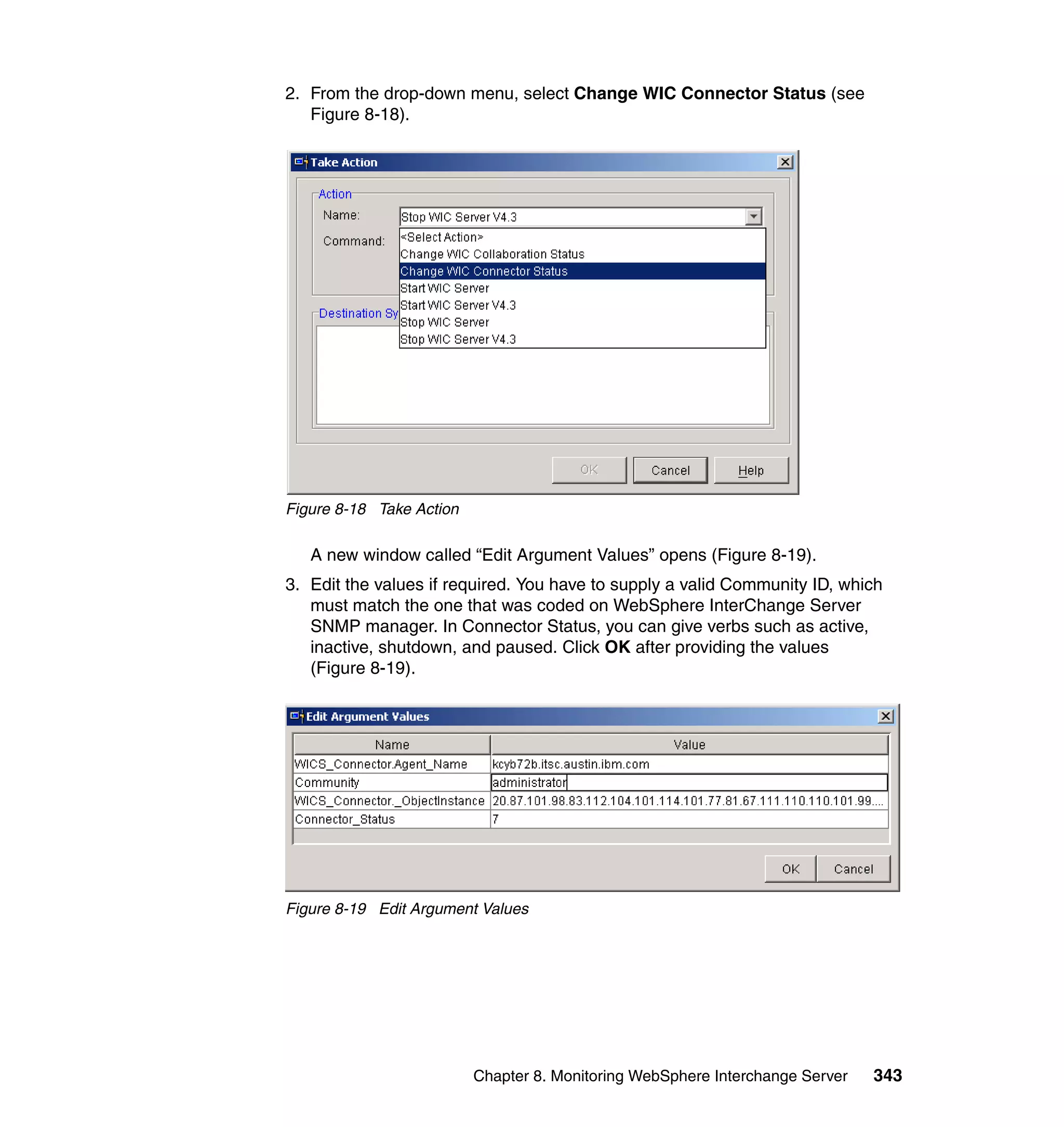 2. From the drop-down menu, select Change WIC Connector Status (see
   Figure 8-18).




Figure 8-18 Take Action

   A new window called “Edit Argument Values” opens (Figure 8-19).
3. Edit the values if required. You have to supply a valid Community ID, which
   must match the one that was coded on WebSphere InterChange Server
   SNMP manager. In Connector Status, you can give verbs such as active,
   inactive, shutdown, and paused. Click OK after providing the values
   (Figure 8-19).




Figure 8-19 Edit Argument Values




                          Chapter 8. Monitoring WebSphere Interchange Server   343
 