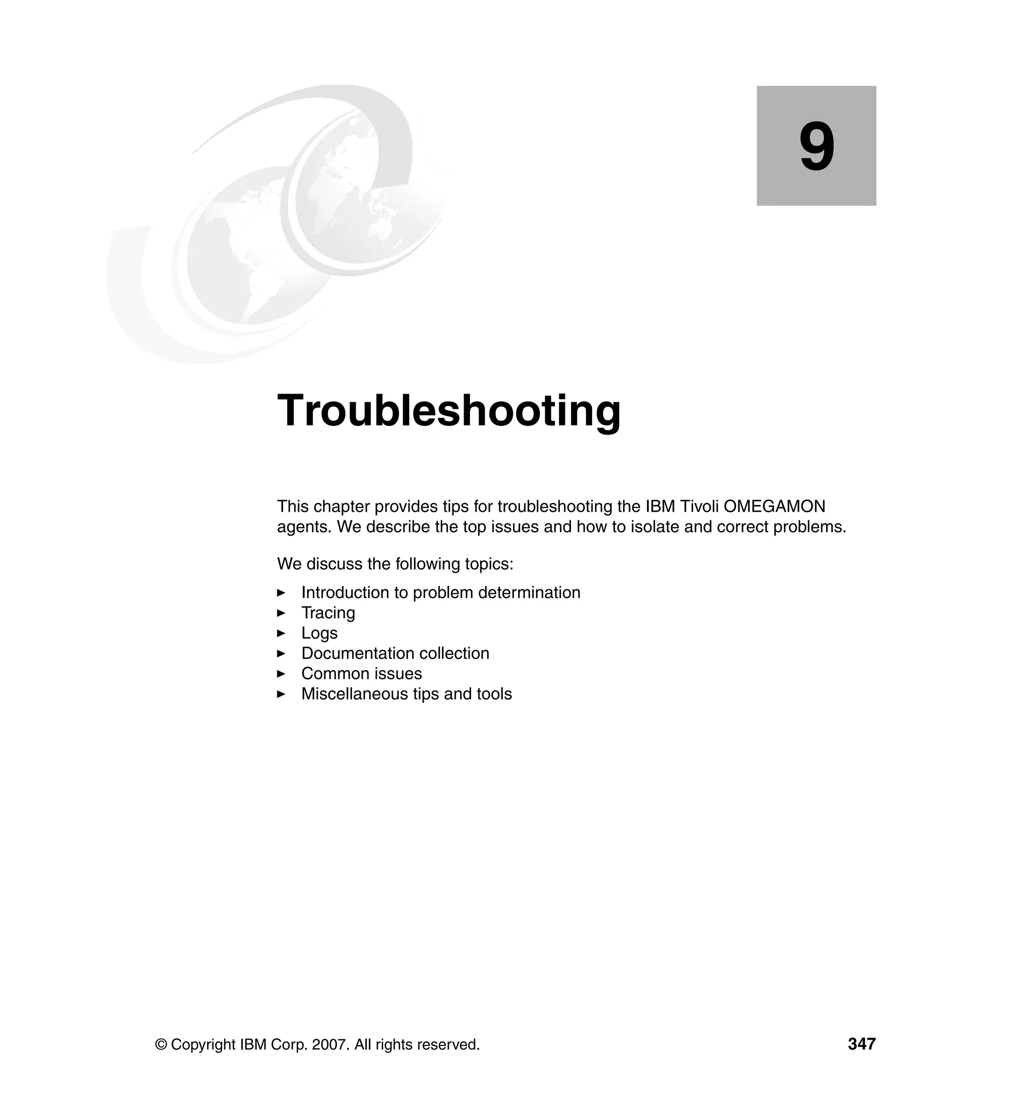 9


    Chapter 9.   Troubleshooting
                 This chapter provides tips for troubleshooting the IBM Tivoli OMEGAMON
                 agents. We describe the top issues and how to isolate and correct problems.

                 We discuss the following topics:
                     Introduction to problem determination
                     Tracing
                     Logs
                     Documentation collection
                     Common issues
                     Miscellaneous tips and tools




© Copyright IBM Corp. 2007. All rights reserved.                                               347
 