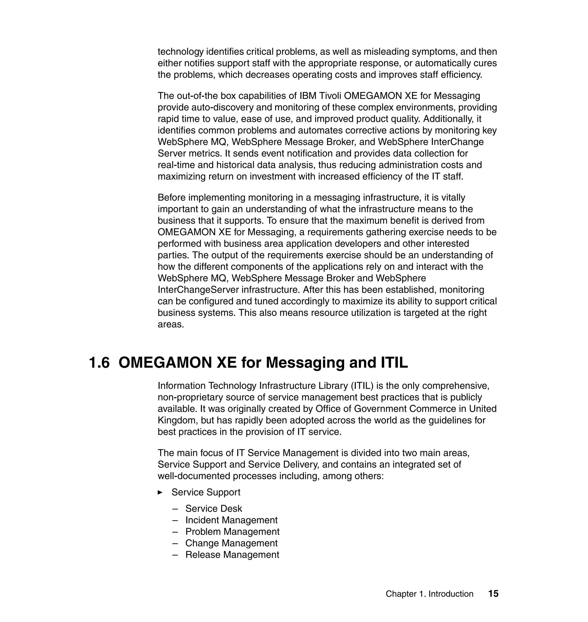 technology identifies critical problems, as well as misleading symptoms, and then
        either notifies support staff with the appropriate response, or automatically cures
        the problems, which decreases operating costs and improves staff efficiency.

        The out-of-the box capabilities of IBM Tivoli OMEGAMON XE for Messaging
        provide auto-discovery and monitoring of these complex environments, providing
        rapid time to value, ease of use, and improved product quality. Additionally, it
        identifies common problems and automates corrective actions by monitoring key
        WebSphere MQ, WebSphere Message Broker, and WebSphere InterChange
        Server metrics. It sends event notification and provides data collection for
        real-time and historical data analysis, thus reducing administration costs and
        maximizing return on investment with increased efficiency of the IT staff.

        Before implementing monitoring in a messaging infrastructure, it is vitally
        important to gain an understanding of what the infrastructure means to the
        business that it supports. To ensure that the maximum benefit is derived from
        OMEGAMON XE for Messaging, a requirements gathering exercise needs to be
        performed with business area application developers and other interested
        parties. The output of the requirements exercise should be an understanding of
        how the different components of the applications rely on and interact with the
        WebSphere MQ, WebSphere Message Broker and WebSphere
        InterChangeServer infrastructure. After this has been established, monitoring
        can be configured and tuned accordingly to maximize its ability to support critical
        business systems. This also means resource utilization is targeted at the right
        areas.



1.6 OMEGAMON XE for Messaging and ITIL
        Information Technology Infrastructure Library (ITIL) is the only comprehensive,
        non-proprietary source of service management best practices that is publicly
        available. It was originally created by Office of Government Commerce in United
        Kingdom, but has rapidly been adopted across the world as the guidelines for
        best practices in the provision of IT service.

        The main focus of IT Service Management is divided into two main areas,
        Service Support and Service Delivery, and contains an integrated set of
        well-documented processes including, among others:
           Service Support
           –   Service Desk
           –   Incident Management
           –   Problem Management
           –   Change Management
           –   Release Management



                                                               Chapter 1. Introduction   15
 