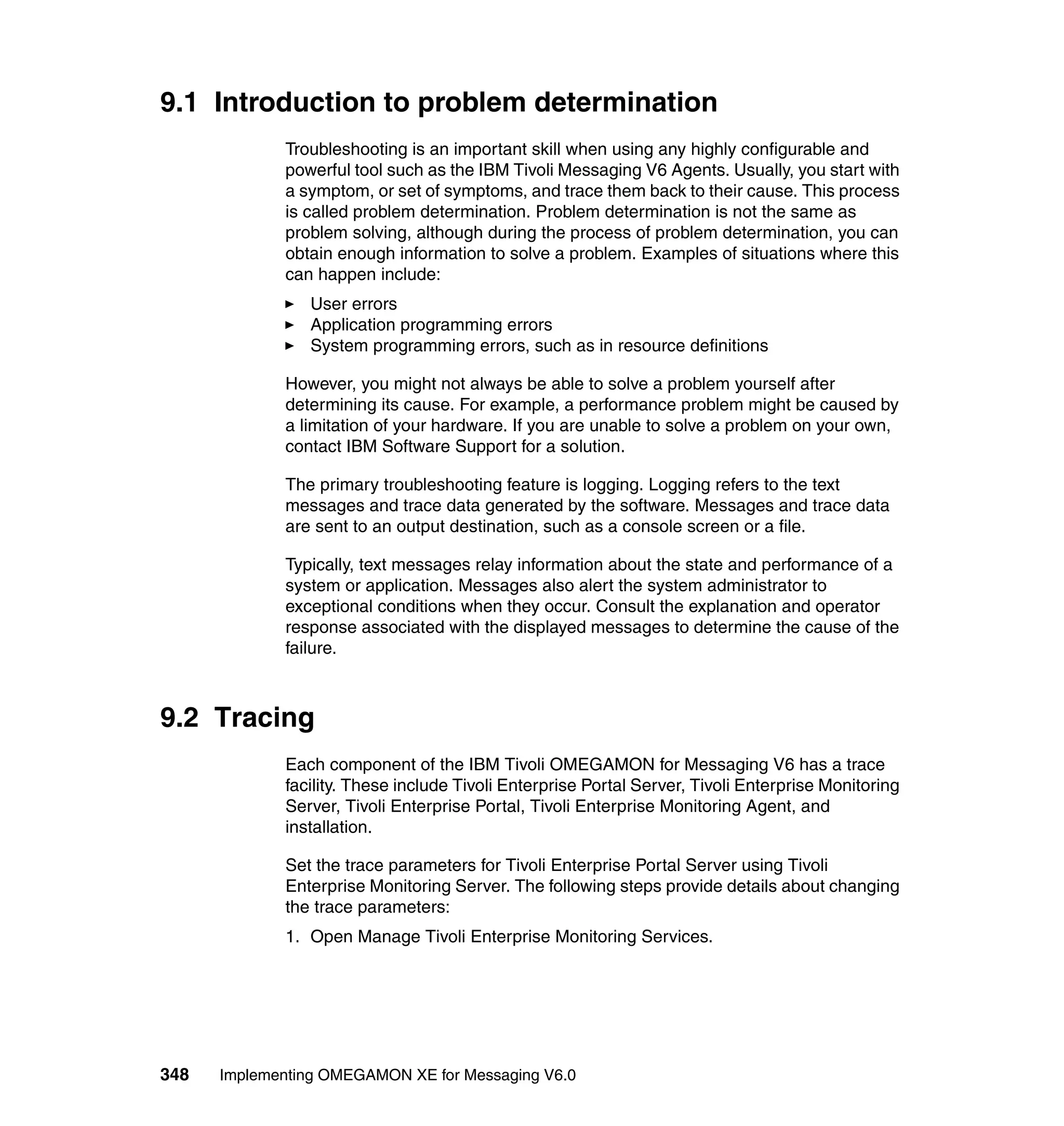 9.1 Introduction to problem determination
             Troubleshooting is an important skill when using any highly configurable and
             powerful tool such as the IBM Tivoli Messaging V6 Agents. Usually, you start with
             a symptom, or set of symptoms, and trace them back to their cause. This process
             is called problem determination. Problem determination is not the same as
             problem solving, although during the process of problem determination, you can
             obtain enough information to solve a problem. Examples of situations where this
             can happen include:
                User errors
                Application programming errors
                System programming errors, such as in resource definitions

             However, you might not always be able to solve a problem yourself after
             determining its cause. For example, a performance problem might be caused by
             a limitation of your hardware. If you are unable to solve a problem on your own,
             contact IBM Software Support for a solution.

             The primary troubleshooting feature is logging. Logging refers to the text
             messages and trace data generated by the software. Messages and trace data
             are sent to an output destination, such as a console screen or a file.

             Typically, text messages relay information about the state and performance of a
             system or application. Messages also alert the system administrator to
             exceptional conditions when they occur. Consult the explanation and operator
             response associated with the displayed messages to determine the cause of the
             failure.



9.2 Tracing
             Each component of the IBM Tivoli OMEGAMON for Messaging V6 has a trace
             facility. These include Tivoli Enterprise Portal Server, Tivoli Enterprise Monitoring
             Server, Tivoli Enterprise Portal, Tivoli Enterprise Monitoring Agent, and
             installation.

             Set the trace parameters for Tivoli Enterprise Portal Server using Tivoli
             Enterprise Monitoring Server. The following steps provide details about changing
             the trace parameters:
             1. Open Manage Tivoli Enterprise Monitoring Services.




348   Implementing OMEGAMON XE for Messaging V6.0
 