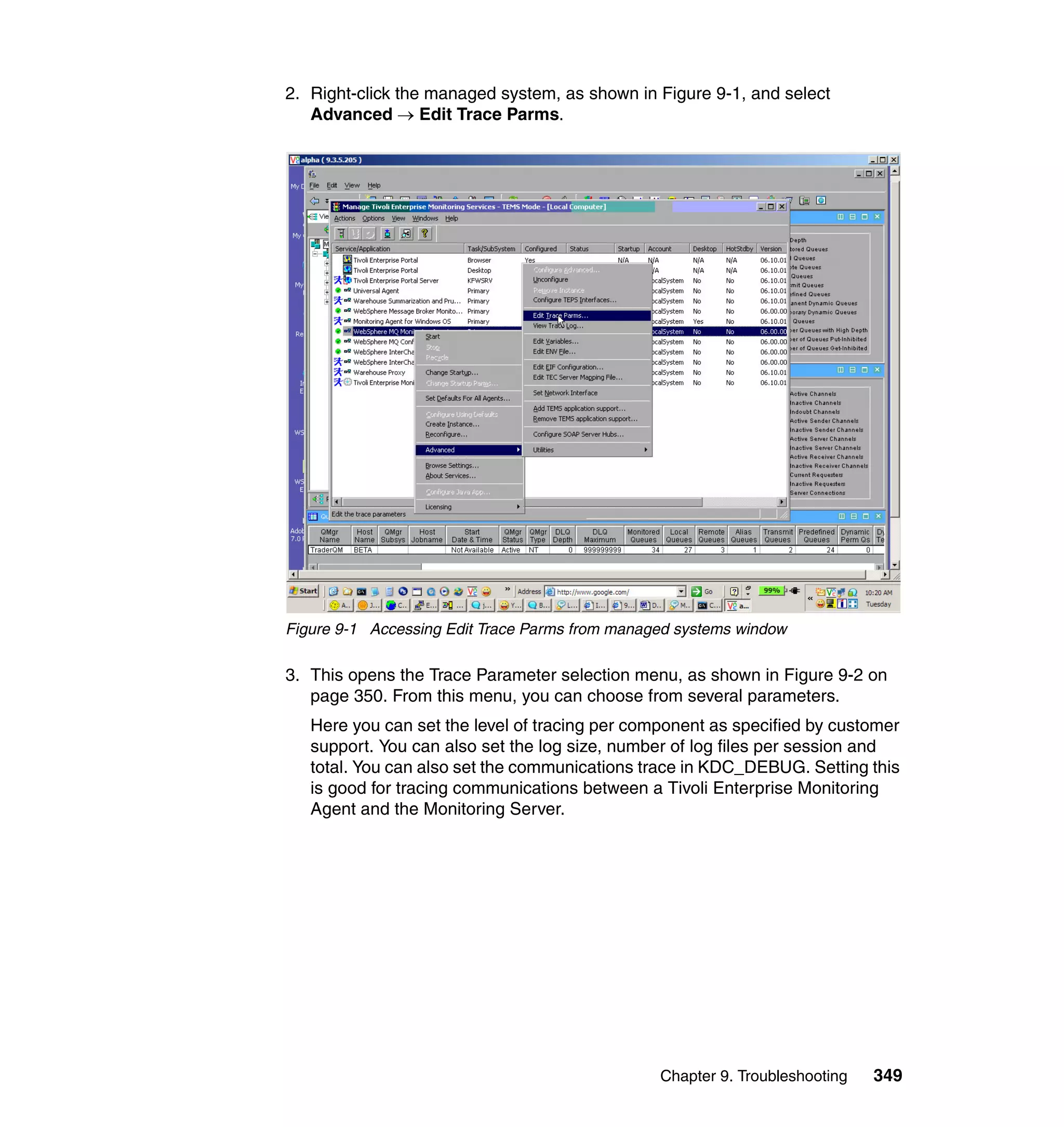 2. Right-click the managed system, as shown in Figure 9-1, and select
   Advanced → Edit Trace Parms.




Figure 9-1 Accessing Edit Trace Parms from managed systems window

3. This opens the Trace Parameter selection menu, as shown in Figure 9-2 on
   page 350. From this menu, you can choose from several parameters.
   Here you can set the level of tracing per component as specified by customer
   support. You can also set the log size, number of log files per session and
   total. You can also set the communications trace in KDC_DEBUG. Setting this
   is good for tracing communications between a Tivoli Enterprise Monitoring
   Agent and the Monitoring Server.




                                                Chapter 9. Troubleshooting   349
 