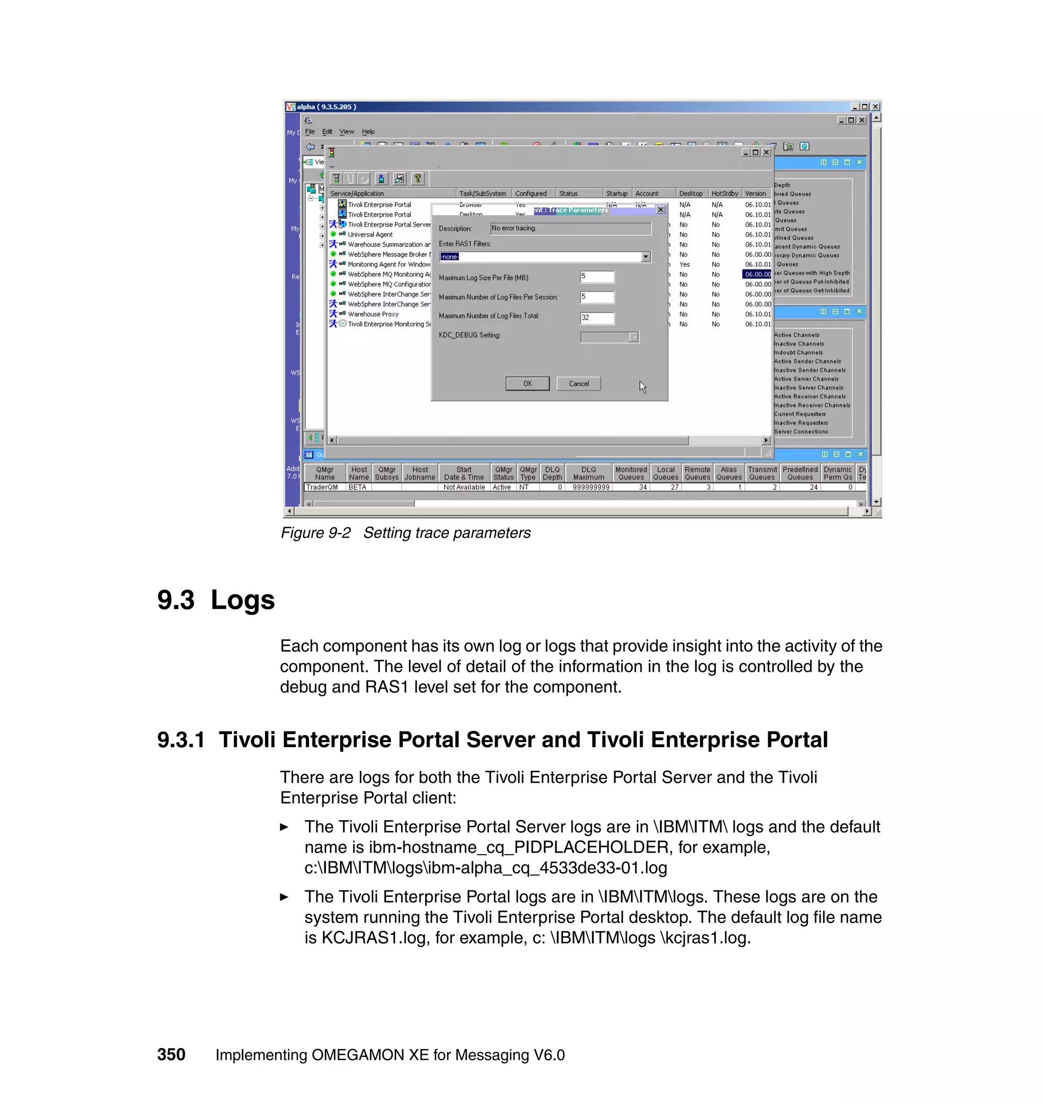 Figure 9-2 Setting trace parameters



9.3 Logs
             Each component has its own log or logs that provide insight into the activity of the
             component. The level of detail of the information in the log is controlled by the
             debug and RAS1 level set for the component.


9.3.1 Tivoli Enterprise Portal Server and Tivoli Enterprise Portal
             There are logs for both the Tivoli Enterprise Portal Server and the Tivoli
             Enterprise Portal client:
                The Tivoli Enterprise Portal Server logs are in IBMITM logs and the default
                name is ibm-hostname_cq_PIDPLACEHOLDER, for example,
                c:IBMITMlogsibm-alpha_cq_4533de33-01.log
                The Tivoli Enterprise Portal logs are in IBMITMlogs. These logs are on the
                system running the Tivoli Enterprise Portal desktop. The default log file name
                is KCJRAS1.log, for example, c: IBMITMlogs kcjras1.log.




350   Implementing OMEGAMON XE for Messaging V6.0
 