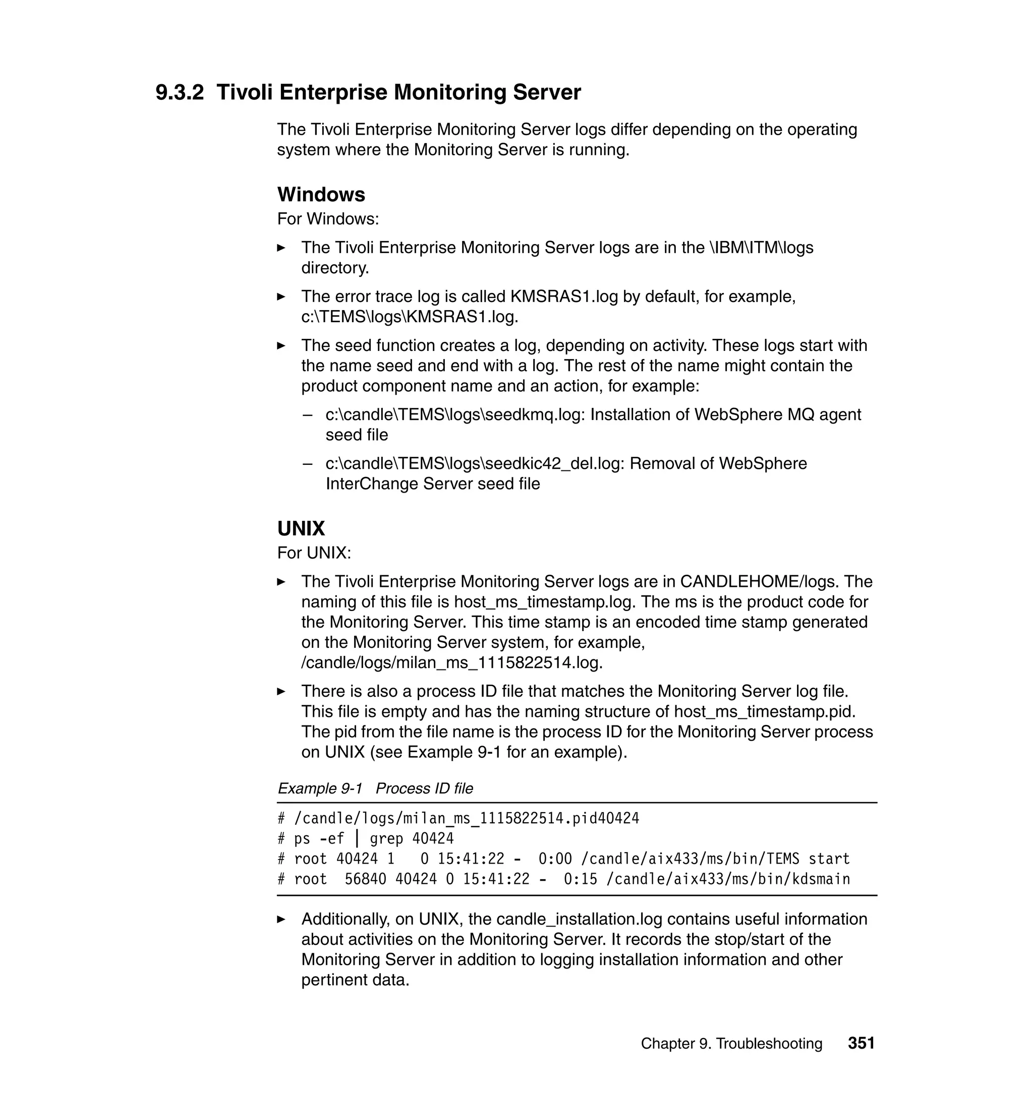 9.3.2 Tivoli Enterprise Monitoring Server
           The Tivoli Enterprise Monitoring Server logs differ depending on the operating
           system where the Monitoring Server is running.

           Windows
           For Windows:
               The Tivoli Enterprise Monitoring Server logs are in the IBMITMlogs
               directory.
               The error trace log is called KMSRAS1.log by default, for example,
               c:TEMSlogsKMSRAS1.log.
               The seed function creates a log, depending on activity. These logs start with
               the name seed and end with a log. The rest of the name might contain the
               product component name and an action, for example:
                – c:candleTEMSlogsseedkmq.log: Installation of WebSphere MQ agent
                  seed file
                – c:candleTEMSlogsseedkic42_del.log: Removal of WebSphere
                  InterChange Server seed file

           UNIX
           For UNIX:
               The Tivoli Enterprise Monitoring Server logs are in CANDLEHOME/logs. The
               naming of this file is host_ms_timestamp.log. The ms is the product code for
               the Monitoring Server. This time stamp is an encoded time stamp generated
               on the Monitoring Server system, for example,
               /candle/logs/milan_ms_1115822514.log.
               There is also a process ID file that matches the Monitoring Server log file.
               This file is empty and has the naming structure of host_ms_timestamp.pid.
               The pid from the file name is the process ID for the Monitoring Server process
               on UNIX (see Example 9-1 for an example).

           Example 9-1 Process ID file
           #   /candle/logs/milan_ms_1115822514.pid40424
           #   ps -ef | grep 40424
           #   root 40424 1   0 15:41:22 - 0:00 /candle/aix433/ms/bin/TEMS start
           #   root 56840 40424 0 15:41:22 - 0:15 /candle/aix433/ms/bin/kdsmain

               Additionally, on UNIX, the candle_installation.log contains useful information
               about activities on the Monitoring Server. It records the stop/start of the
               Monitoring Server in addition to logging installation information and other
               pertinent data.


                                                             Chapter 9. Troubleshooting   351
 