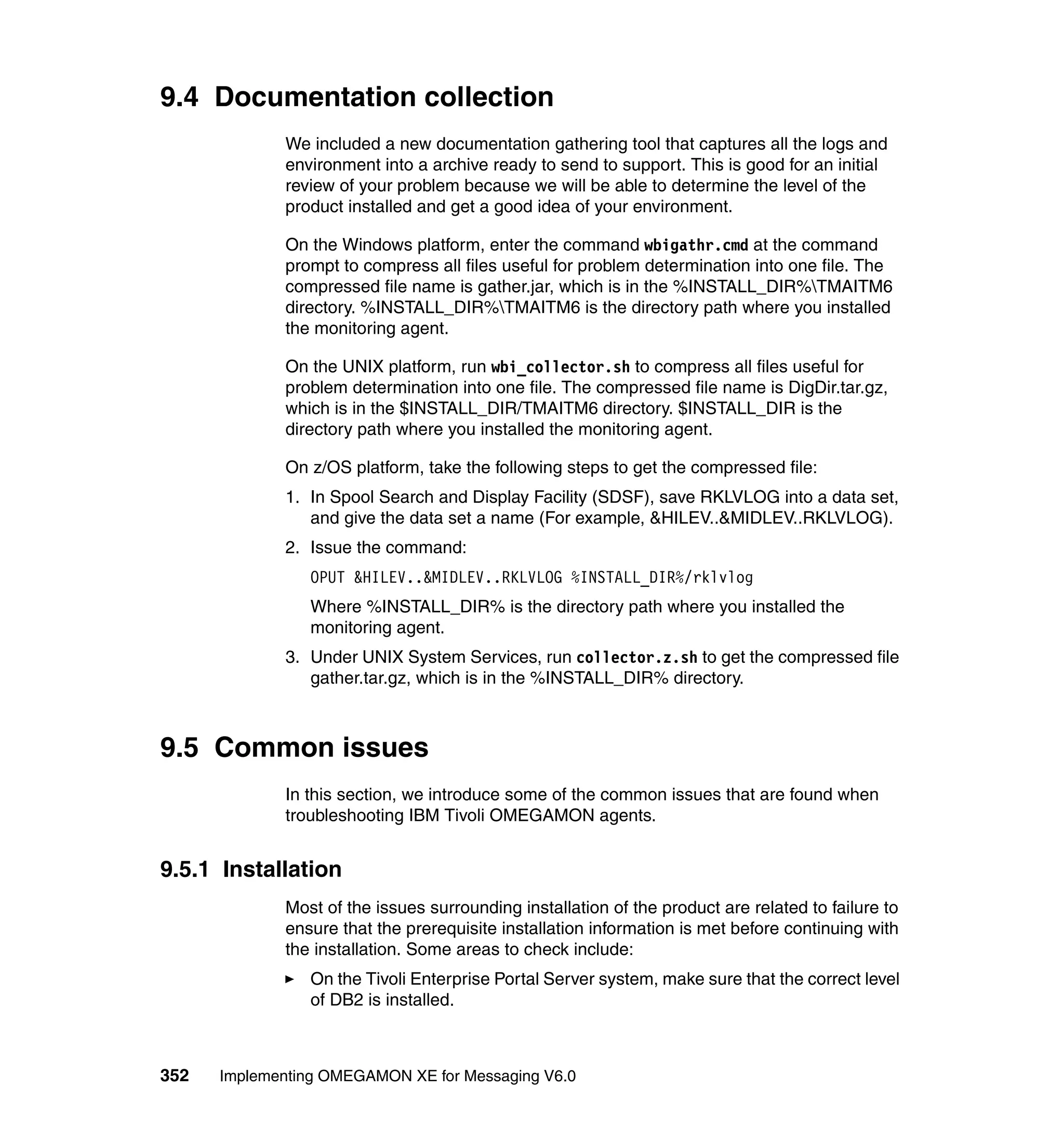 9.4 Documentation collection
             We included a new documentation gathering tool that captures all the logs and
             environment into a archive ready to send to support. This is good for an initial
             review of your problem because we will be able to determine the level of the
             product installed and get a good idea of your environment.

             On the Windows platform, enter the command wbigathr.cmd at the command
             prompt to compress all files useful for problem determination into one file. The
             compressed file name is gather.jar, which is in the %INSTALL_DIR%TMAITM6
             directory. %INSTALL_DIR%TMAITM6 is the directory path where you installed
             the monitoring agent.

             On the UNIX platform, run wbi_collector.sh to compress all files useful for
             problem determination into one file. The compressed file name is DigDir.tar.gz,
             which is in the $INSTALL_DIR/TMAITM6 directory. $INSTALL_DIR is the
             directory path where you installed the monitoring agent.

             On z/OS platform, take the following steps to get the compressed file:
             1. In Spool Search and Display Facility (SDSF), save RKLVLOG into a data set,
                and give the data set a name (For example, &HILEV..&MIDLEV..RKLVLOG).
             2. Issue the command:
                OPUT &HILEV..&MIDLEV..RKLVLOG %INSTALL_DIR%/rklvlog
                Where %INSTALL_DIR% is the directory path where you installed the
                monitoring agent.
             3. Under UNIX System Services, run collector.z.sh to get the compressed file
                gather.tar.gz, which is in the %INSTALL_DIR% directory.



9.5 Common issues
             In this section, we introduce some of the common issues that are found when
             troubleshooting IBM Tivoli OMEGAMON agents.


9.5.1 Installation
             Most of the issues surrounding installation of the product are related to failure to
             ensure that the prerequisite installation information is met before continuing with
             the installation. Some areas to check include:
                On the Tivoli Enterprise Portal Server system, make sure that the correct level
                of DB2 is installed.



352   Implementing OMEGAMON XE for Messaging V6.0
 
