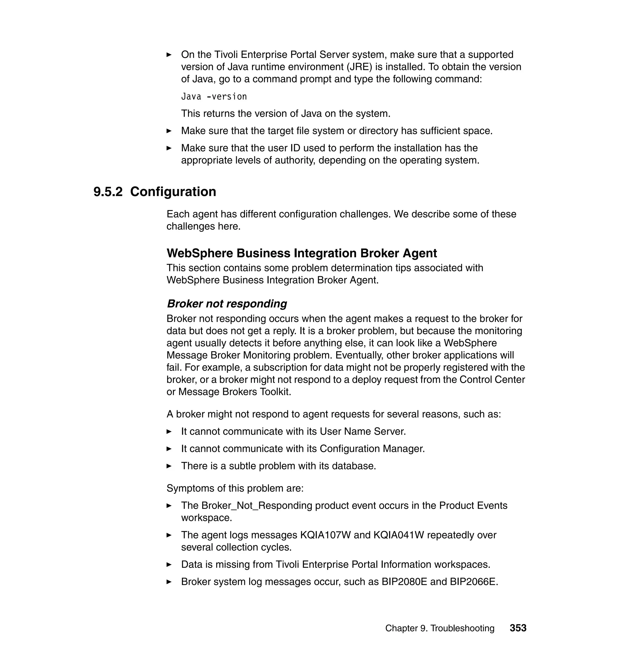 On the Tivoli Enterprise Portal Server system, make sure that a supported
              version of Java runtime environment (JRE) is installed. To obtain the version
              of Java, go to a command prompt and type the following command:
              Java -version
              This returns the version of Java on the system.
              Make sure that the target file system or directory has sufficient space.
              Make sure that the user ID used to perform the installation has the
              appropriate levels of authority, depending on the operating system.


9.5.2 Configuration
           Each agent has different configuration challenges. We describe some of these
           challenges here.

           WebSphere Business Integration Broker Agent
           This section contains some problem determination tips associated with
           WebSphere Business Integration Broker Agent.

           Broker not responding
           Broker not responding occurs when the agent makes a request to the broker for
           data but does not get a reply. It is a broker problem, but because the monitoring
           agent usually detects it before anything else, it can look like a WebSphere
           Message Broker Monitoring problem. Eventually, other broker applications will
           fail. For example, a subscription for data might not be properly registered with the
           broker, or a broker might not respond to a deploy request from the Control Center
           or Message Brokers Toolkit.

           A broker might not respond to agent requests for several reasons, such as:
              It cannot communicate with its User Name Server.
              It cannot communicate with its Configuration Manager.
              There is a subtle problem with its database.

           Symptoms of this problem are:
              The Broker_Not_Responding product event occurs in the Product Events
              workspace.
              The agent logs messages KQIA107W and KQIA041W repeatedly over
              several collection cycles.
              Data is missing from Tivoli Enterprise Portal Information workspaces.
              Broker system log messages occur, such as BIP2080E and BIP2066E.



                                                              Chapter 9. Troubleshooting   353
 