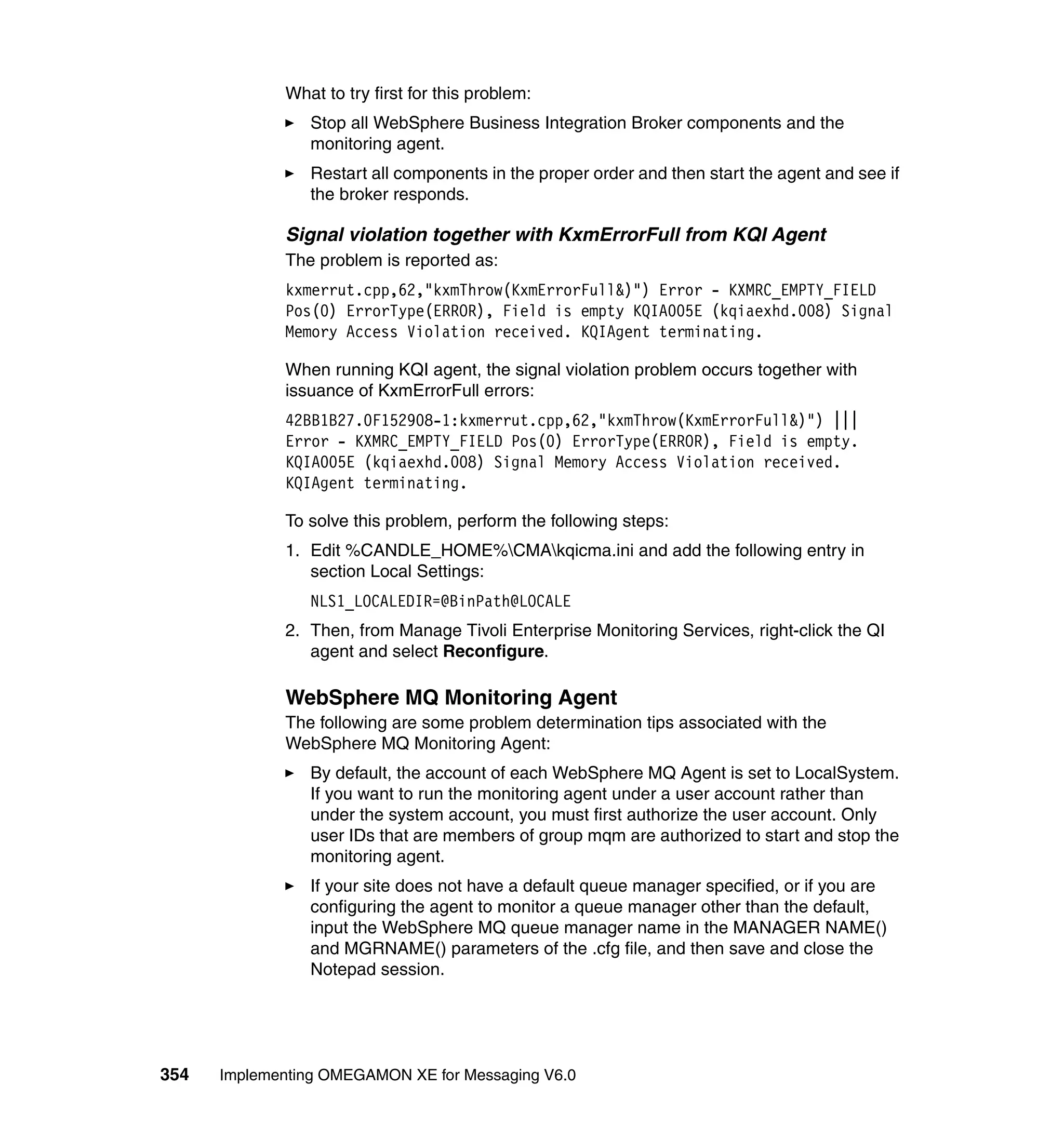 What to try first for this problem:
                Stop all WebSphere Business Integration Broker components and the
                monitoring agent.
                Restart all components in the proper order and then start the agent and see if
                the broker responds.

             Signal violation together with KxmErrorFull from KQI Agent
             The problem is reported as:
             kxmerrut.cpp,62,"kxmThrow(KxmErrorFull&)") Error - KXMRC_EMPTY_FIELD
             Pos(0) ErrorType(ERROR), Field is empty KQIA005E (kqiaexhd.008) Signal
             Memory Access Violation received. KQIAgent terminating.

             When running KQI agent, the signal violation problem occurs together with
             issuance of KxmErrorFull errors:
             42BB1B27.0F152908-1:kxmerrut.cpp,62,"kxmThrow(KxmErrorFull&)") |||
             Error - KXMRC_EMPTY_FIELD Pos(0) ErrorType(ERROR), Field is empty.
             KQIA005E (kqiaexhd.008) Signal Memory Access Violation received.
             KQIAgent terminating.

             To solve this problem, perform the following steps:
             1. Edit %CANDLE_HOME%CMAkqicma.ini and add the following entry in
                section Local Settings:
                NLS1_LOCALEDIR=@BinPath@LOCALE
             2. Then, from Manage Tivoli Enterprise Monitoring Services, right-click the QI
                agent and select Reconfigure.

             WebSphere MQ Monitoring Agent
             The following are some problem determination tips associated with the
             WebSphere MQ Monitoring Agent:
                By default, the account of each WebSphere MQ Agent is set to LocalSystem.
                If you want to run the monitoring agent under a user account rather than
                under the system account, you must first authorize the user account. Only
                user IDs that are members of group mqm are authorized to start and stop the
                monitoring agent.
                If your site does not have a default queue manager specified, or if you are
                configuring the agent to monitor a queue manager other than the default,
                input the WebSphere MQ queue manager name in the MANAGER NAME()
                and MGRNAME() parameters of the .cfg file, and then save and close the
                Notepad session.




354   Implementing OMEGAMON XE for Messaging V6.0
 