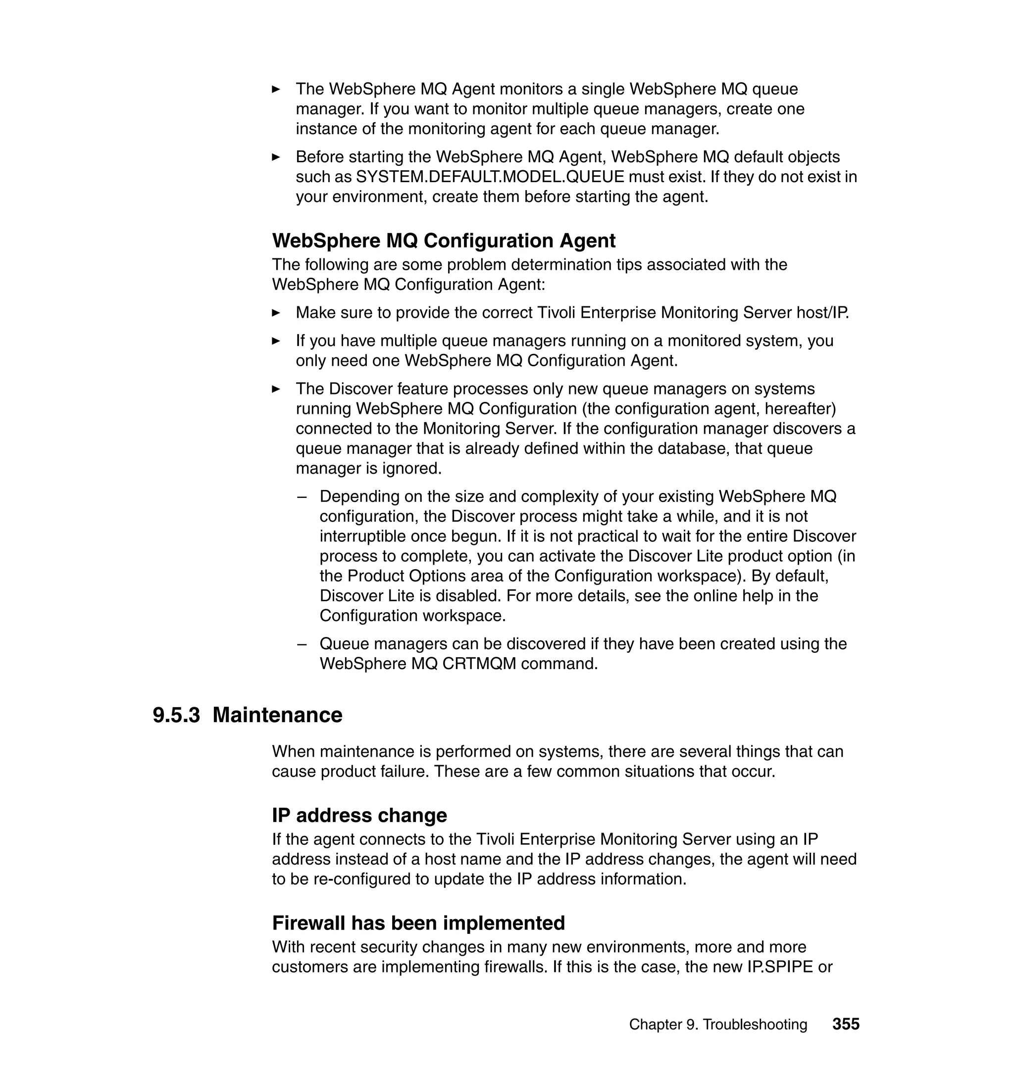 The WebSphere MQ Agent monitors a single WebSphere MQ queue
             manager. If you want to monitor multiple queue managers, create one
             instance of the monitoring agent for each queue manager.
             Before starting the WebSphere MQ Agent, WebSphere MQ default objects
             such as SYSTEM.DEFAULT.MODEL.QUEUE must exist. If they do not exist in
             your environment, create them before starting the agent.

          WebSphere MQ Configuration Agent
          The following are some problem determination tips associated with the
          WebSphere MQ Configuration Agent:
             Make sure to provide the correct Tivoli Enterprise Monitoring Server host/IP.
             If you have multiple queue managers running on a monitored system, you
             only need one WebSphere MQ Configuration Agent.
             The Discover feature processes only new queue managers on systems
             running WebSphere MQ Configuration (the configuration agent, hereafter)
             connected to the Monitoring Server. If the configuration manager discovers a
             queue manager that is already defined within the database, that queue
             manager is ignored.
             – Depending on the size and complexity of your existing WebSphere MQ
               configuration, the Discover process might take a while, and it is not
               interruptible once begun. If it is not practical to wait for the entire Discover
               process to complete, you can activate the Discover Lite product option (in
               the Product Options area of the Configuration workspace). By default,
               Discover Lite is disabled. For more details, see the online help in the
               Configuration workspace.
             – Queue managers can be discovered if they have been created using the
               WebSphere MQ CRTMQM command.


9.5.3 Maintenance
          When maintenance is performed on systems, there are several things that can
          cause product failure. These are a few common situations that occur.

          IP address change
          If the agent connects to the Tivoli Enterprise Monitoring Server using an IP
          address instead of a host name and the IP address changes, the agent will need
          to be re-configured to update the IP address information.

          Firewall has been implemented
          With recent security changes in many new environments, more and more
          customers are implementing firewalls. If this is the case, the new IP.SPIPE or


                                                             Chapter 9. Troubleshooting    355
 
