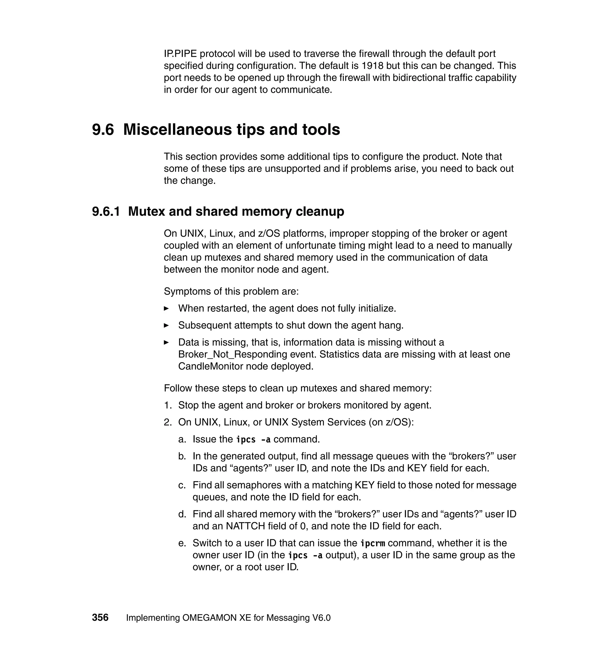 IP.PIPE protocol will be used to traverse the firewall through the default port
             specified during configuration. The default is 1918 but this can be changed. This
             port needs to be opened up through the firewall with bidirectional traffic capability
             in order for our agent to communicate.



9.6 Miscellaneous tips and tools
             This section provides some additional tips to configure the product. Note that
             some of these tips are unsupported and if problems arise, you need to back out
             the change.


9.6.1 Mutex and shared memory cleanup
             On UNIX, Linux, and z/OS platforms, improper stopping of the broker or agent
             coupled with an element of unfortunate timing might lead to a need to manually
             clean up mutexes and shared memory used in the communication of data
             between the monitor node and agent.

             Symptoms of this problem are:
                When restarted, the agent does not fully initialize.
                Subsequent attempts to shut down the agent hang.
                Data is missing, that is, information data is missing without a
                Broker_Not_Responding event. Statistics data are missing with at least one
                CandleMonitor node deployed.

             Follow these steps to clean up mutexes and shared memory:
             1. Stop the agent and broker or brokers monitored by agent.
             2. On UNIX, Linux, or UNIX System Services (on z/OS):
                a. Issue the ipcs -a command.
                b. In the generated output, find all message queues with the “brokers?” user
                   IDs and “agents?” user ID, and note the IDs and KEY field for each.
                c. Find all semaphores with a matching KEY field to those noted for message
                   queues, and note the ID field for each.
                d. Find all shared memory with the “brokers?” user IDs and “agents?” user ID
                   and an NATTCH field of 0, and note the ID field for each.
                e. Switch to a user ID that can issue the ipcrm command, whether it is the
                   owner user ID (in the ipcs -a output), a user ID in the same group as the
                   owner, or a root user ID.




356   Implementing OMEGAMON XE for Messaging V6.0
 