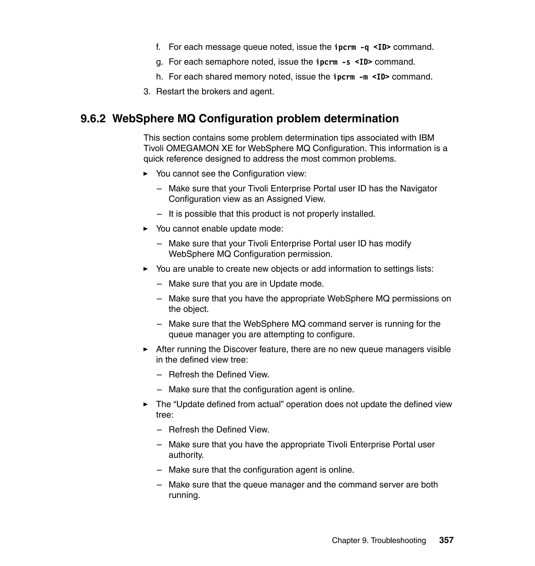 f. For each message queue noted, issue the ipcrm -q <ID> command.
             g. For each semaphore noted, issue the ipcrm -s <ID> command.
             h. For each shared memory noted, issue the ipcrm -m <ID> command.
          3. Restart the brokers and agent.


9.6.2 WebSphere MQ Configuration problem determination
          This section contains some problem determination tips associated with IBM
          Tivoli OMEGAMON XE for WebSphere MQ Configuration. This information is a
          quick reference designed to address the most common problems.
             You cannot see the Configuration view:
             – Make sure that your Tivoli Enterprise Portal user ID has the Navigator
               Configuration view as an Assigned View.
             – It is possible that this product is not properly installed.
             You cannot enable update mode:
             – Make sure that your Tivoli Enterprise Portal user ID has modify
               WebSphere MQ Configuration permission.
             You are unable to create new objects or add information to settings lists:
             – Make sure that you are in Update mode.
             – Make sure that you have the appropriate WebSphere MQ permissions on
               the object.
             – Make sure that the WebSphere MQ command server is running for the
               queue manager you are attempting to configure.
             After running the Discover feature, there are no new queue managers visible
             in the defined view tree:
             – Refresh the Defined View.
             – Make sure that the configuration agent is online.
             The “Update defined from actual” operation does not update the defined view
             tree:
             – Refresh the Defined View.
             – Make sure that you have the appropriate Tivoli Enterprise Portal user
               authority.
             – Make sure that the configuration agent is online.
             – Make sure that the queue manager and the command server are both
               running.




                                                             Chapter 9. Troubleshooting   357
 