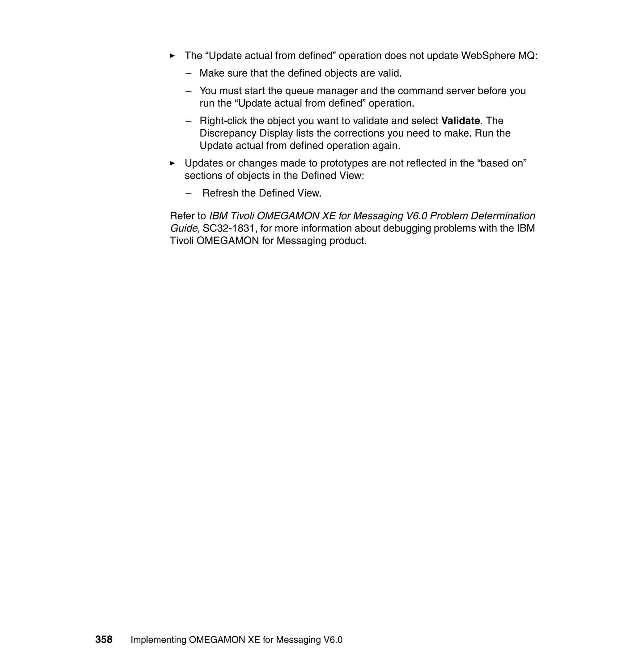 The “Update actual from defined” operation does not update WebSphere MQ:
                 – Make sure that the defined objects are valid.
                 – You must start the queue manager and the command server before you
                   run the “Update actual from defined” operation.
                 – Right-click the object you want to validate and select Validate. The
                   Discrepancy Display lists the corrections you need to make. Run the
                   Update actual from defined operation again.
                Updates or changes made to prototypes are not reflected in the “based on”
                sections of objects in the Defined View:
                 –   Refresh the Defined View.

             Refer to IBM Tivoli OMEGAMON XE for Messaging V6.0 Problem Determination
             Guide, SC32-1831, for more information about debugging problems with the IBM
             Tivoli OMEGAMON for Messaging product.




358   Implementing OMEGAMON XE for Messaging V6.0
 
