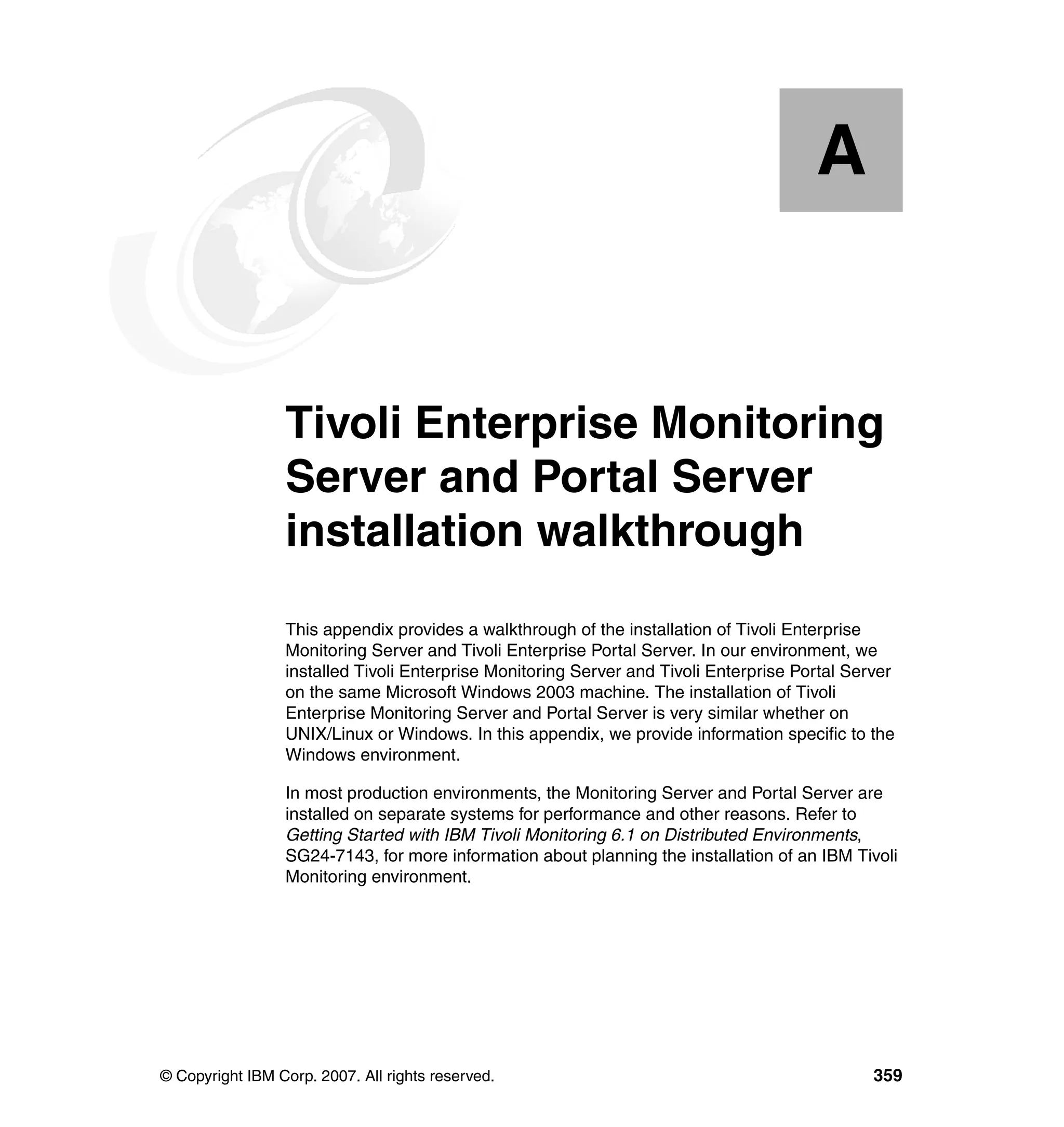 A


  Appendix A.    Tivoli Enterprise Monitoring
                 Server and Portal Server
                 installation walkthrough
                 This appendix provides a walkthrough of the installation of Tivoli Enterprise
                 Monitoring Server and Tivoli Enterprise Portal Server. In our environment, we
                 installed Tivoli Enterprise Monitoring Server and Tivoli Enterprise Portal Server
                 on the same Microsoft Windows 2003 machine. The installation of Tivoli
                 Enterprise Monitoring Server and Portal Server is very similar whether on
                 UNIX/Linux or Windows. In this appendix, we provide information specific to the
                 Windows environment.

                 In most production environments, the Monitoring Server and Portal Server are
                 installed on separate systems for performance and other reasons. Refer to
                 Getting Started with IBM Tivoli Monitoring 6.1 on Distributed Environments,
                 SG24-7143, for more information about planning the installation of an IBM Tivoli
                 Monitoring environment.




© Copyright IBM Corp. 2007. All rights reserved.                                               359
 