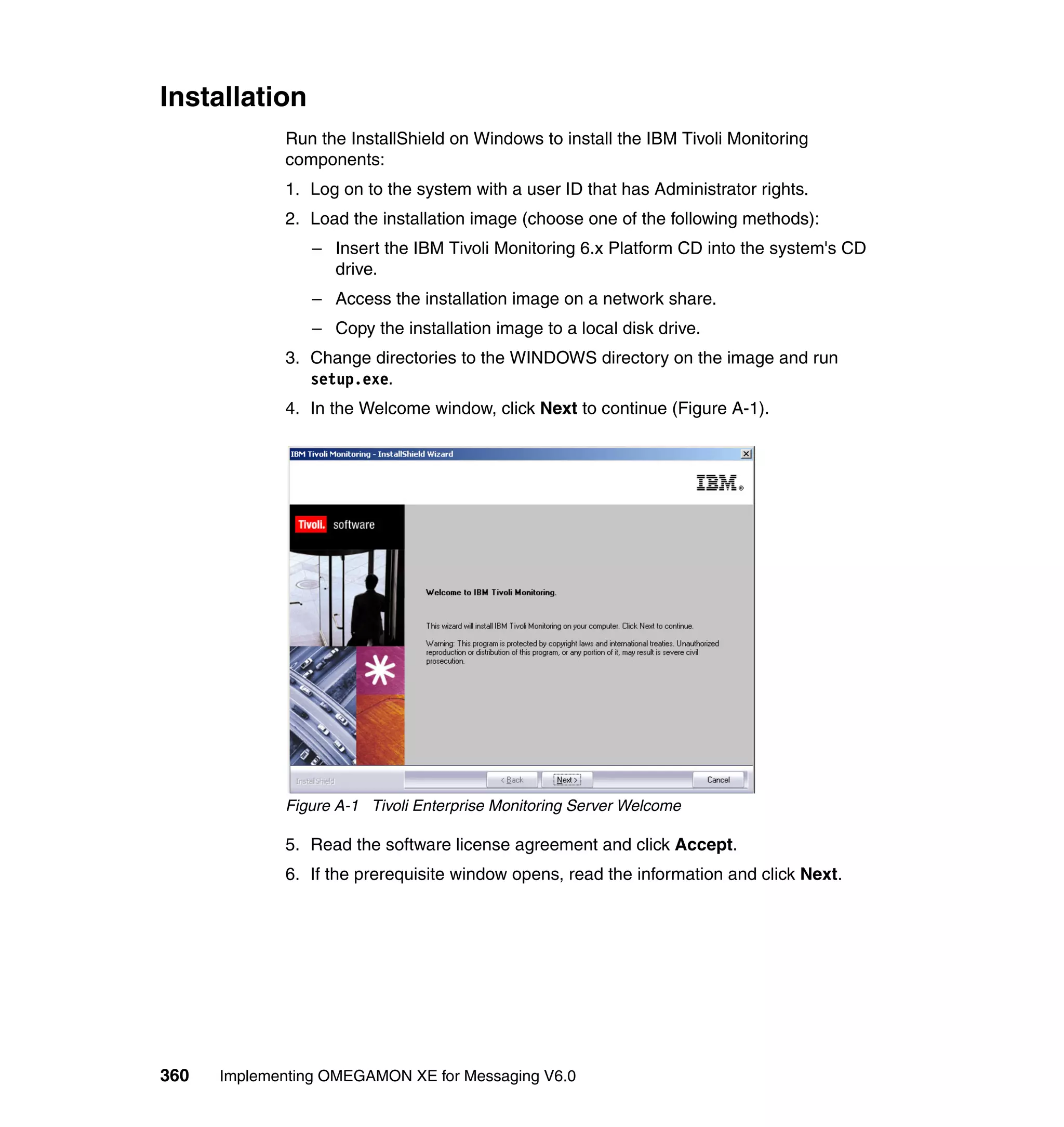 Installation
             Run the InstallShield on Windows to install the IBM Tivoli Monitoring
             components:
             1. Log on to the system with a user ID that has Administrator rights.
             2. Load the installation image (choose one of the following methods):
                 – Insert the IBM Tivoli Monitoring 6.x Platform CD into the system's CD
                   drive.
                 – Access the installation image on a network share.
                 – Copy the installation image to a local disk drive.
             3. Change directories to the WINDOWS directory on the image and run
                setup.exe.
             4. In the Welcome window, click Next to continue (Figure A-1).




             Figure A-1 Tivoli Enterprise Monitoring Server Welcome

             5. Read the software license agreement and click Accept.
             6. If the prerequisite window opens, read the information and click Next.




360   Implementing OMEGAMON XE for Messaging V6.0
 