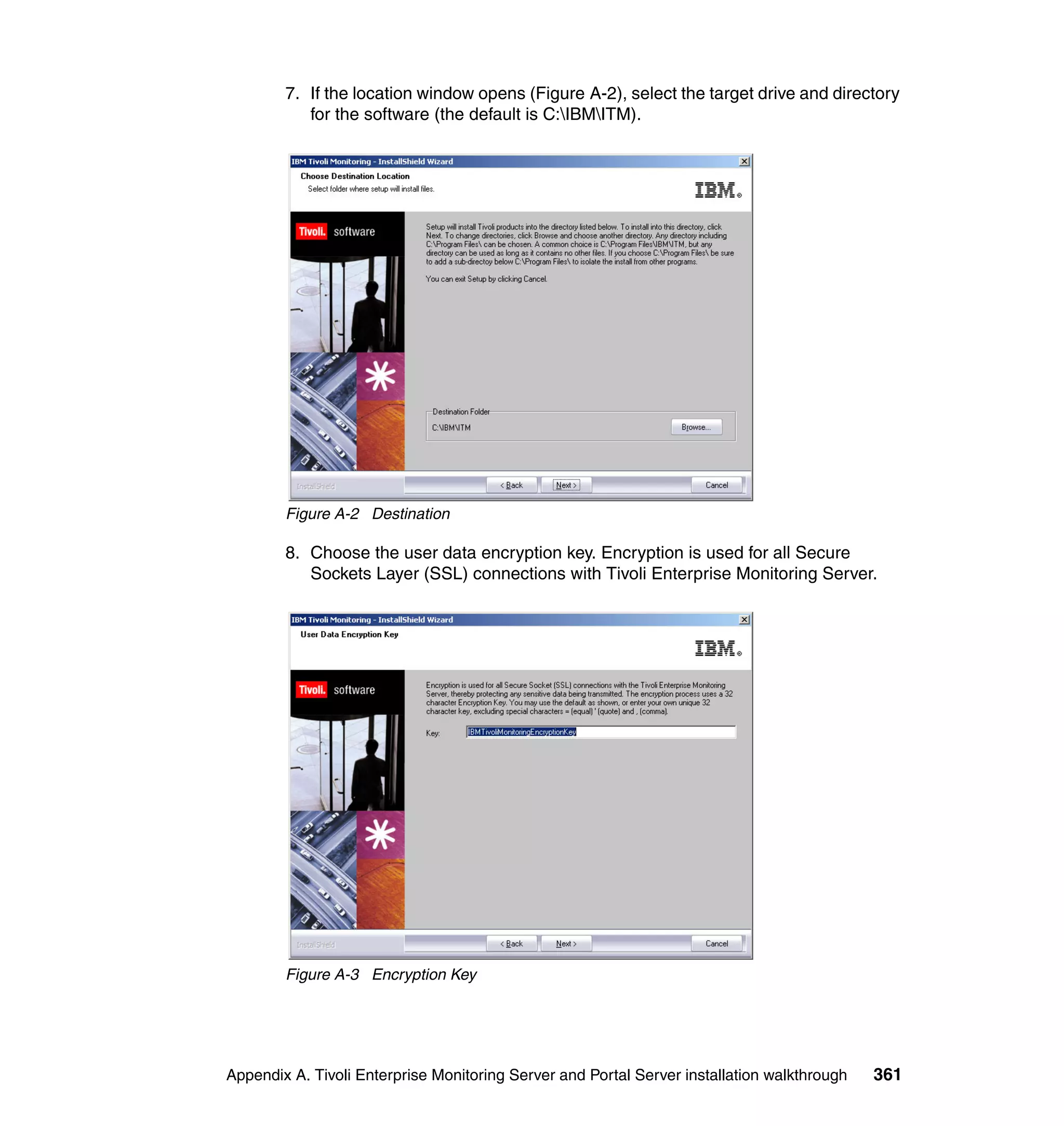 7. If the location window opens (Figure A-2), select the target drive and directory
           for the software (the default is C:IBMITM).




        Figure A-2 Destination

        8. Choose the user data encryption key. Encryption is used for all Secure
           Sockets Layer (SSL) connections with Tivoli Enterprise Monitoring Server.




        Figure A-3 Encryption Key




Appendix A. Tivoli Enterprise Monitoring Server and Portal Server installation walkthrough   361
 