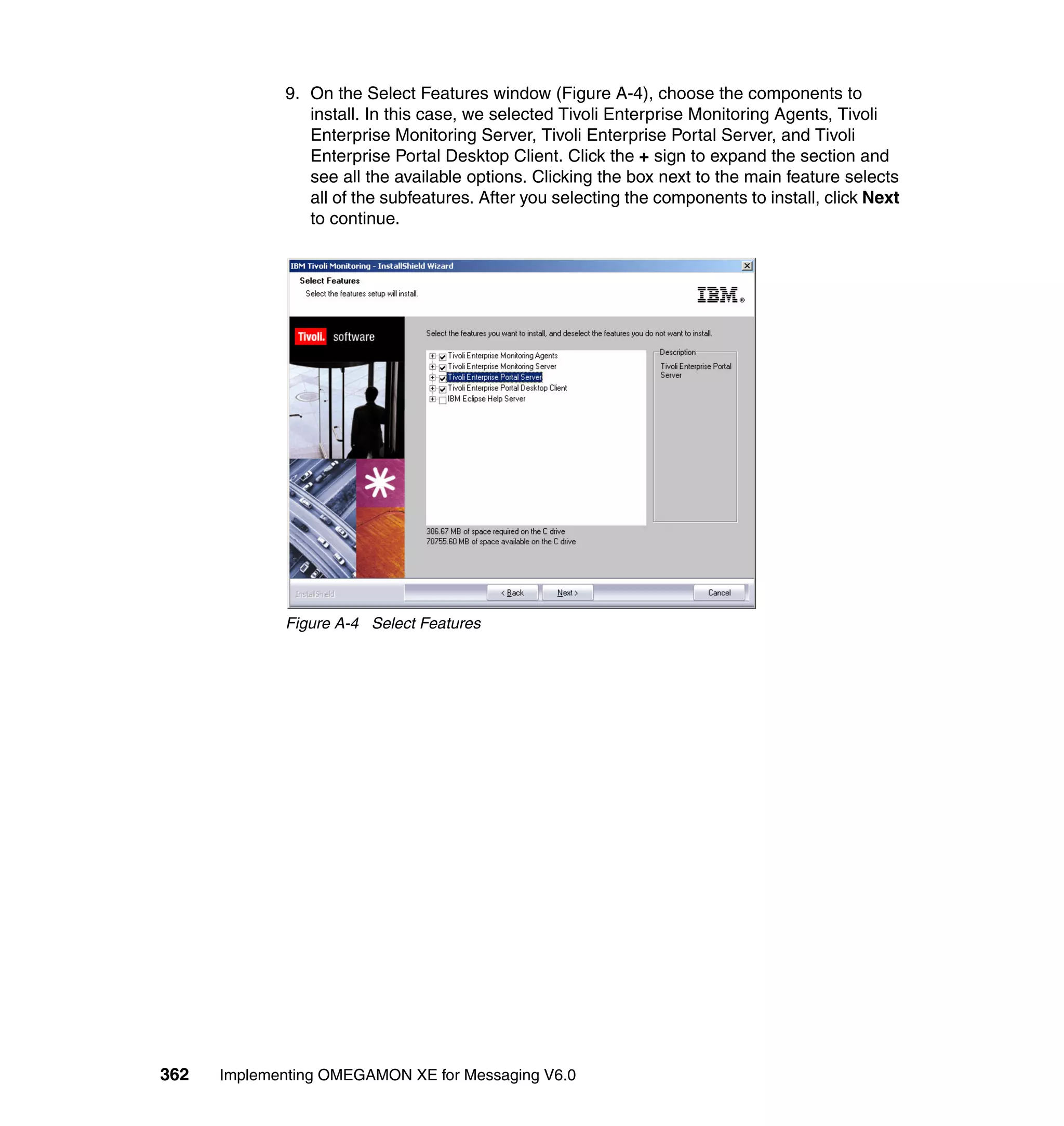 9. On the Select Features window (Figure A-4), choose the components to
                install. In this case, we selected Tivoli Enterprise Monitoring Agents, Tivoli
                Enterprise Monitoring Server, Tivoli Enterprise Portal Server, and Tivoli
                Enterprise Portal Desktop Client. Click the + sign to expand the section and
                see all the available options. Clicking the box next to the main feature selects
                all of the subfeatures. After you selecting the components to install, click Next
                to continue.




             Figure A-4 Select Features




362   Implementing OMEGAMON XE for Messaging V6.0
 