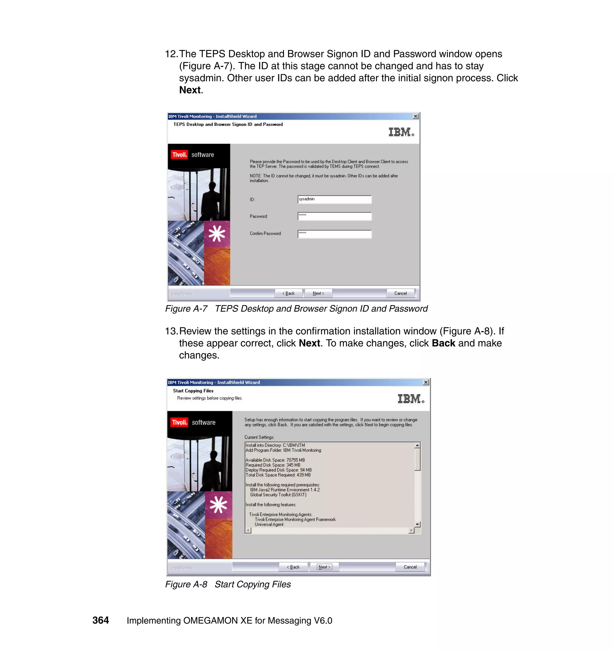 12.The TEPS Desktop and Browser Signon ID and Password window opens
                (Figure A-7). The ID at this stage cannot be changed and has to stay
                sysadmin. Other user IDs can be added after the initial signon process. Click
                Next.




             Figure A-7 TEPS Desktop and Browser Signon ID and Password

             13.Review the settings in the confirmation installation window (Figure A-8). If
                these appear correct, click Next. To make changes, click Back and make
                changes.




             Figure A-8 Start Copying Files



364   Implementing OMEGAMON XE for Messaging V6.0
 