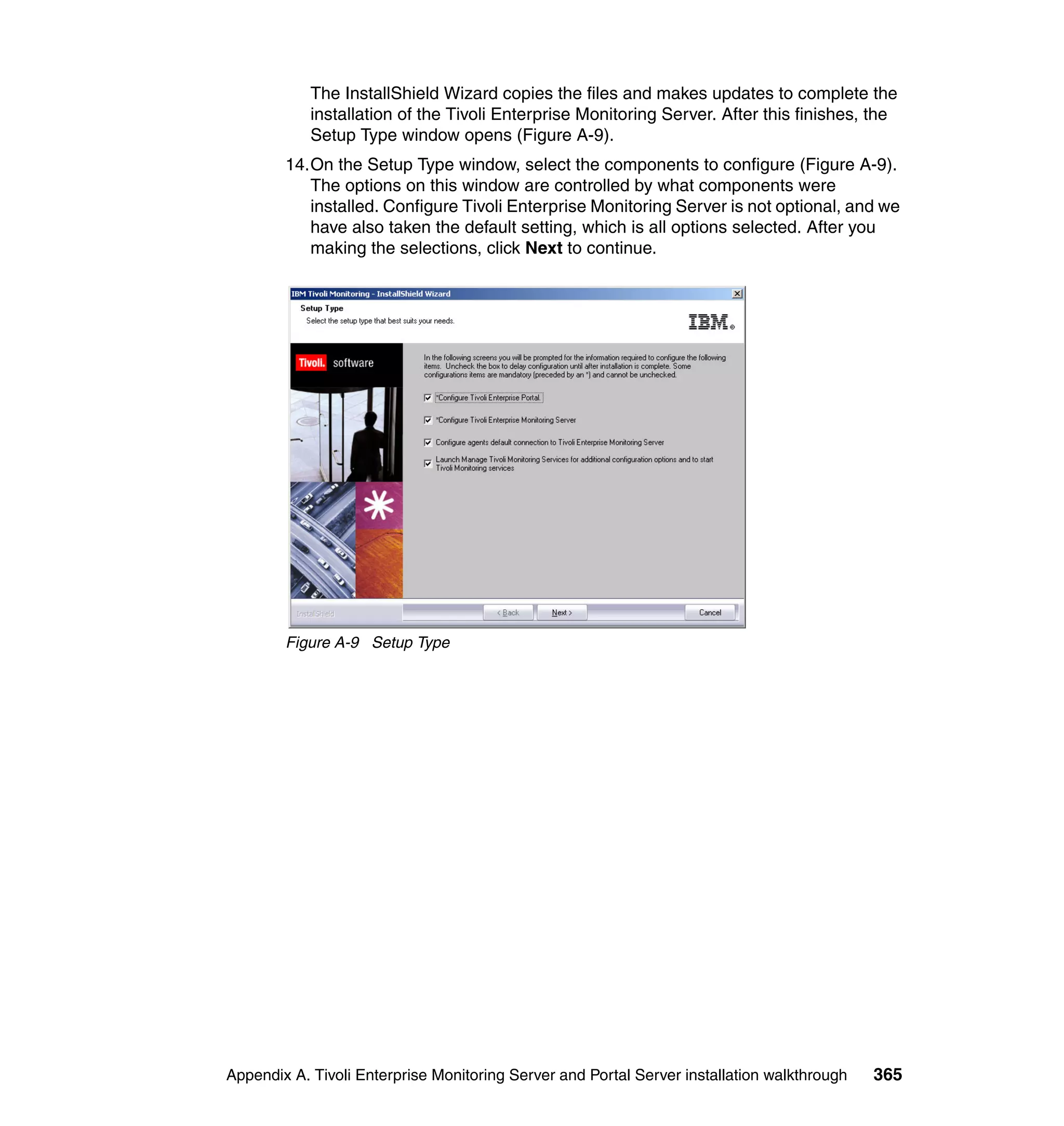 The InstallShield Wizard copies the files and makes updates to complete the
            installation of the Tivoli Enterprise Monitoring Server. After this finishes, the
            Setup Type window opens (Figure A-9).
        14.On the Setup Type window, select the components to configure (Figure A-9).
           The options on this window are controlled by what components were
           installed. Configure Tivoli Enterprise Monitoring Server is not optional, and we
           have also taken the default setting, which is all options selected. After you
           making the selections, click Next to continue.




        Figure A-9 Setup Type




Appendix A. Tivoli Enterprise Monitoring Server and Portal Server installation walkthrough   365
 