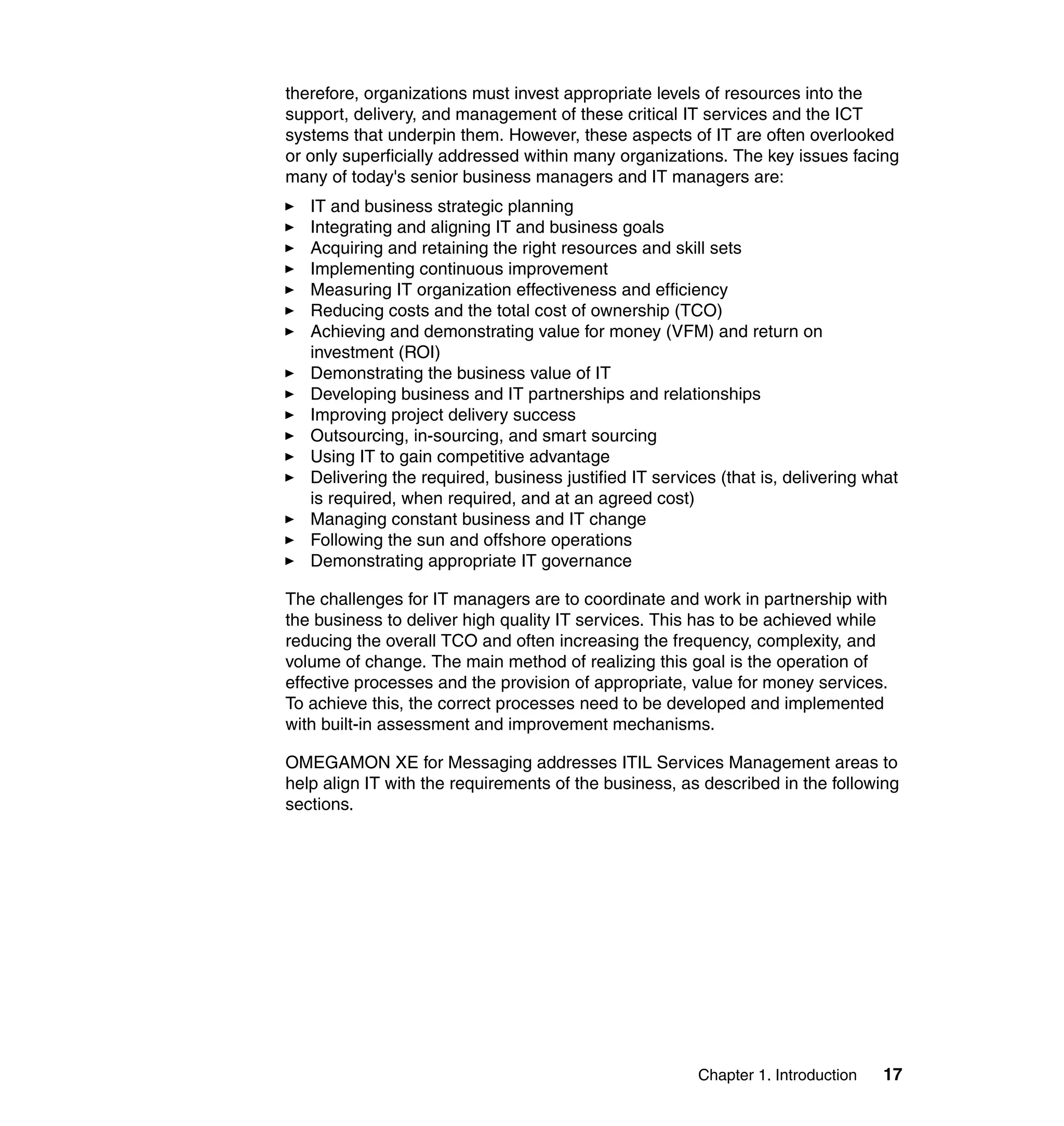 therefore, organizations must invest appropriate levels of resources into the
support, delivery, and management of these critical IT services and the ICT
systems that underpin them. However, these aspects of IT are often overlooked
or only superficially addressed within many organizations. The key issues facing
many of today's senior business managers and IT managers are:
   IT and business strategic planning
   Integrating and aligning IT and business goals
   Acquiring and retaining the right resources and skill sets
   Implementing continuous improvement
   Measuring IT organization effectiveness and efficiency
   Reducing costs and the total cost of ownership (TCO)
   Achieving and demonstrating value for money (VFM) and return on
   investment (ROI)
   Demonstrating the business value of IT
   Developing business and IT partnerships and relationships
   Improving project delivery success
   Outsourcing, in-sourcing, and smart sourcing
   Using IT to gain competitive advantage
   Delivering the required, business justified IT services (that is, delivering what
   is required, when required, and at an agreed cost)
   Managing constant business and IT change
   Following the sun and offshore operations
   Demonstrating appropriate IT governance

The challenges for IT managers are to coordinate and work in partnership with
the business to deliver high quality IT services. This has to be achieved while
reducing the overall TCO and often increasing the frequency, complexity, and
volume of change. The main method of realizing this goal is the operation of
effective processes and the provision of appropriate, value for money services.
To achieve this, the correct processes need to be developed and implemented
with built-in assessment and improvement mechanisms.

OMEGAMON XE for Messaging addresses ITIL Services Management areas to
help align IT with the requirements of the business, as described in the following
sections.




                                                        Chapter 1. Introduction   17
 