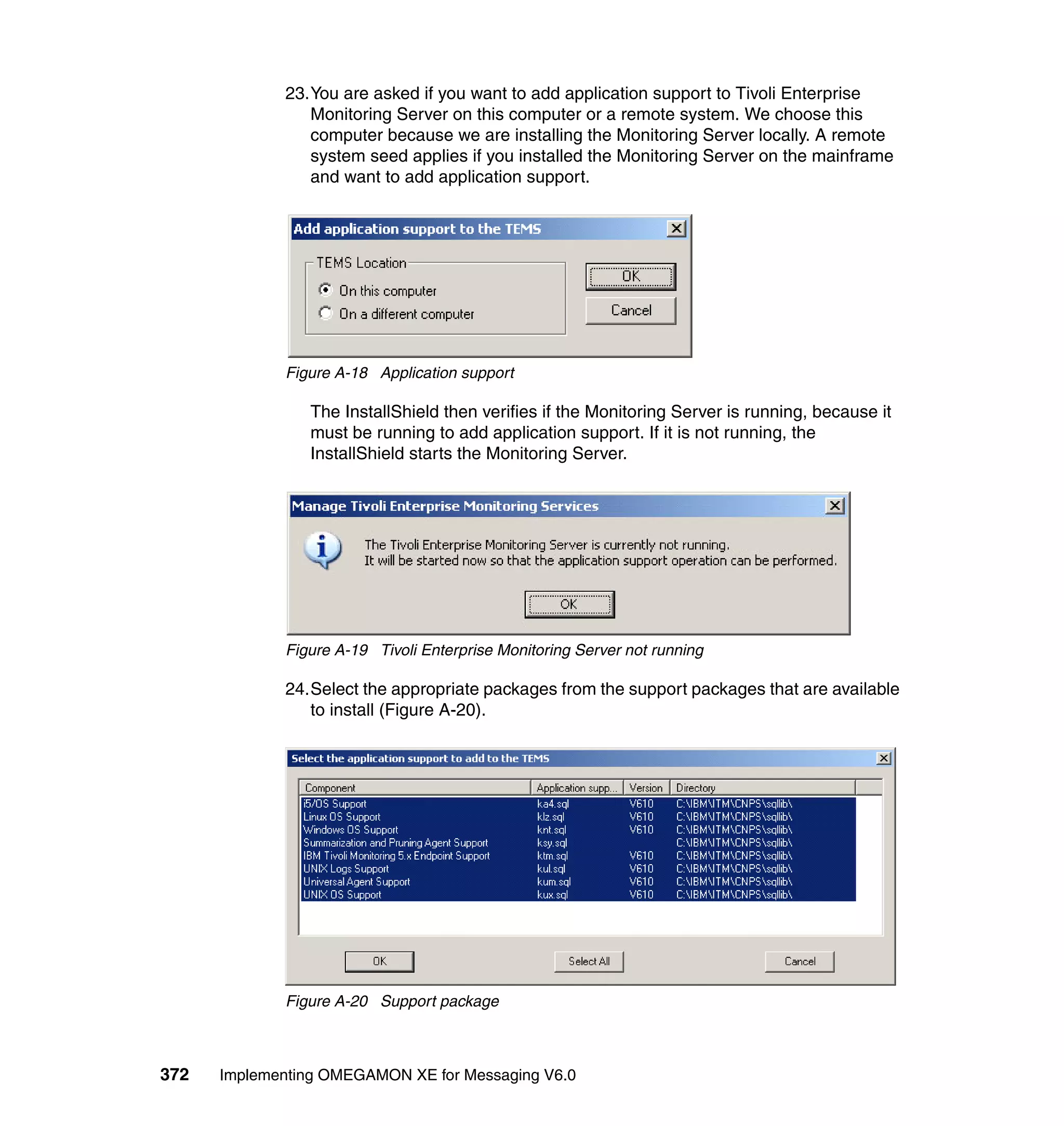 23.You are asked if you want to add application support to Tivoli Enterprise
                Monitoring Server on this computer or a remote system. We choose this
                computer because we are installing the Monitoring Server locally. A remote
                system seed applies if you installed the Monitoring Server on the mainframe
                and want to add application support.




             Figure A-18 Application support

                The InstallShield then verifies if the Monitoring Server is running, because it
                must be running to add application support. If it is not running, the
                InstallShield starts the Monitoring Server.




             Figure A-19 Tivoli Enterprise Monitoring Server not running

             24.Select the appropriate packages from the support packages that are available
                to install (Figure A-20).




             Figure A-20 Support package



372   Implementing OMEGAMON XE for Messaging V6.0
 