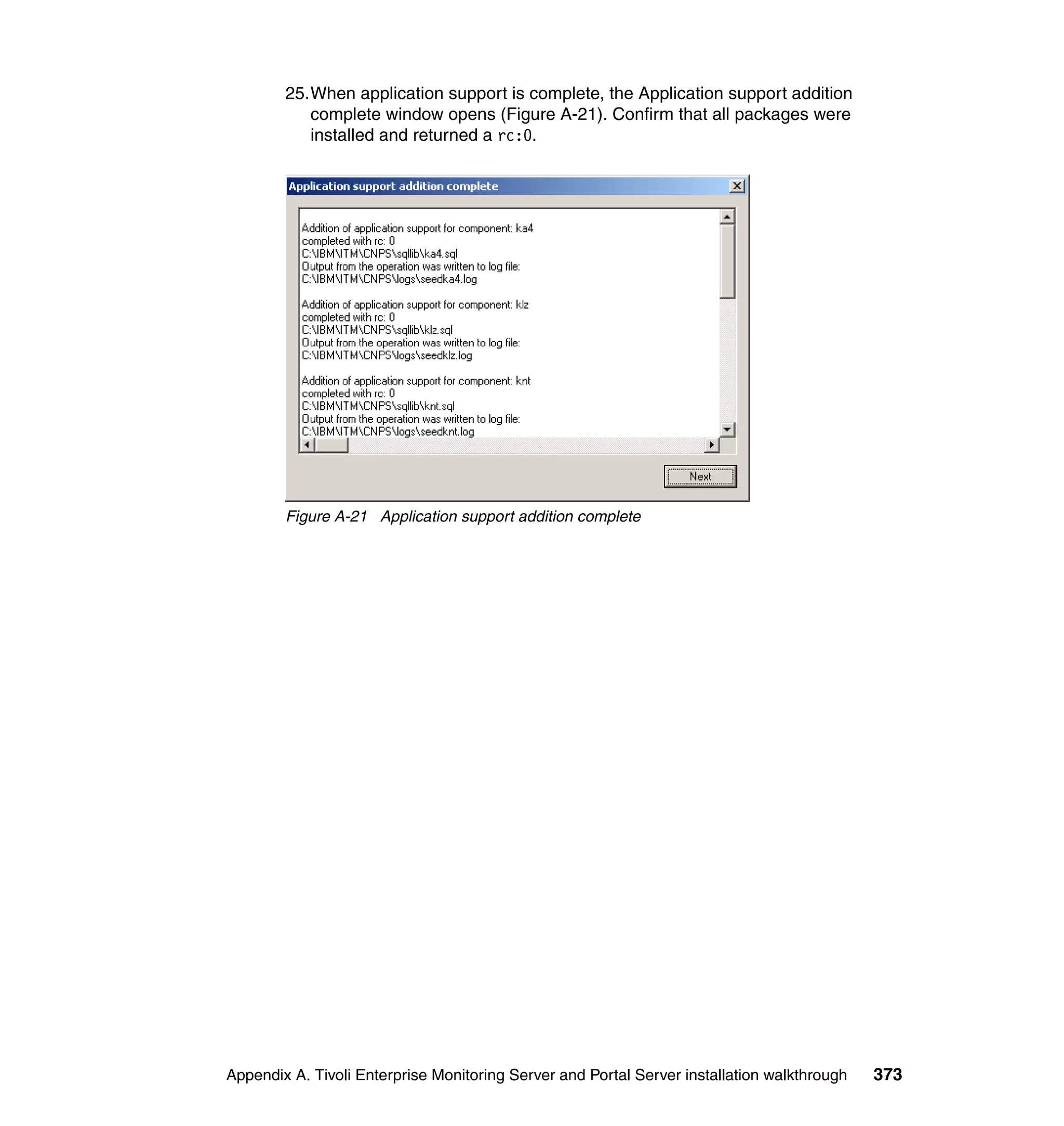 25.When application support is complete, the Application support addition
           complete window opens (Figure A-21). Confirm that all packages were
           installed and returned a rc:0.




        Figure A-21 Application support addition complete




Appendix A. Tivoli Enterprise Monitoring Server and Portal Server installation walkthrough   373
 