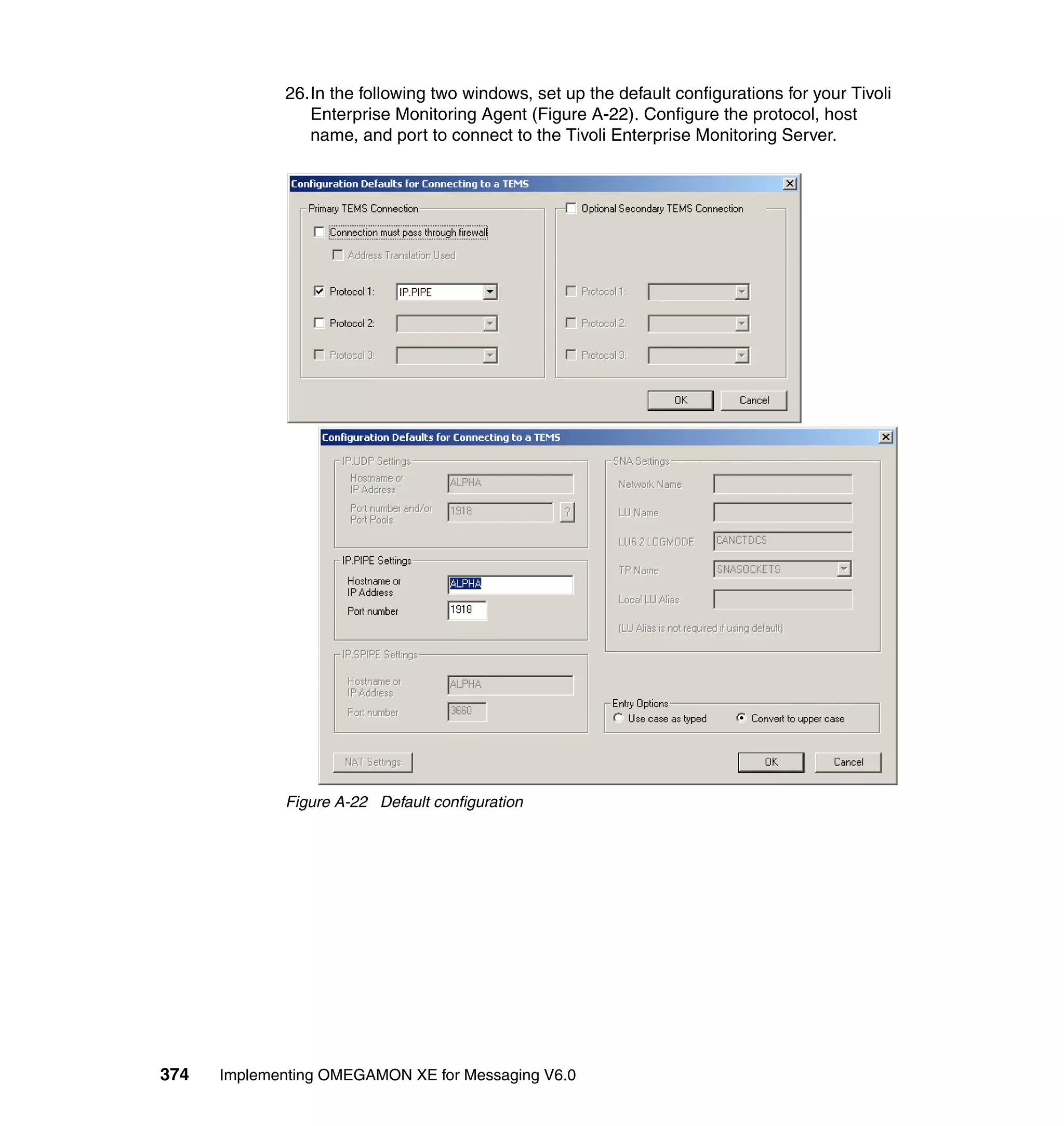 26.In the following two windows, set up the default configurations for your Tivoli
                Enterprise Monitoring Agent (Figure A-22). Configure the protocol, host
                name, and port to connect to the Tivoli Enterprise Monitoring Server.




             Figure A-22 Default configuration




374   Implementing OMEGAMON XE for Messaging V6.0
 