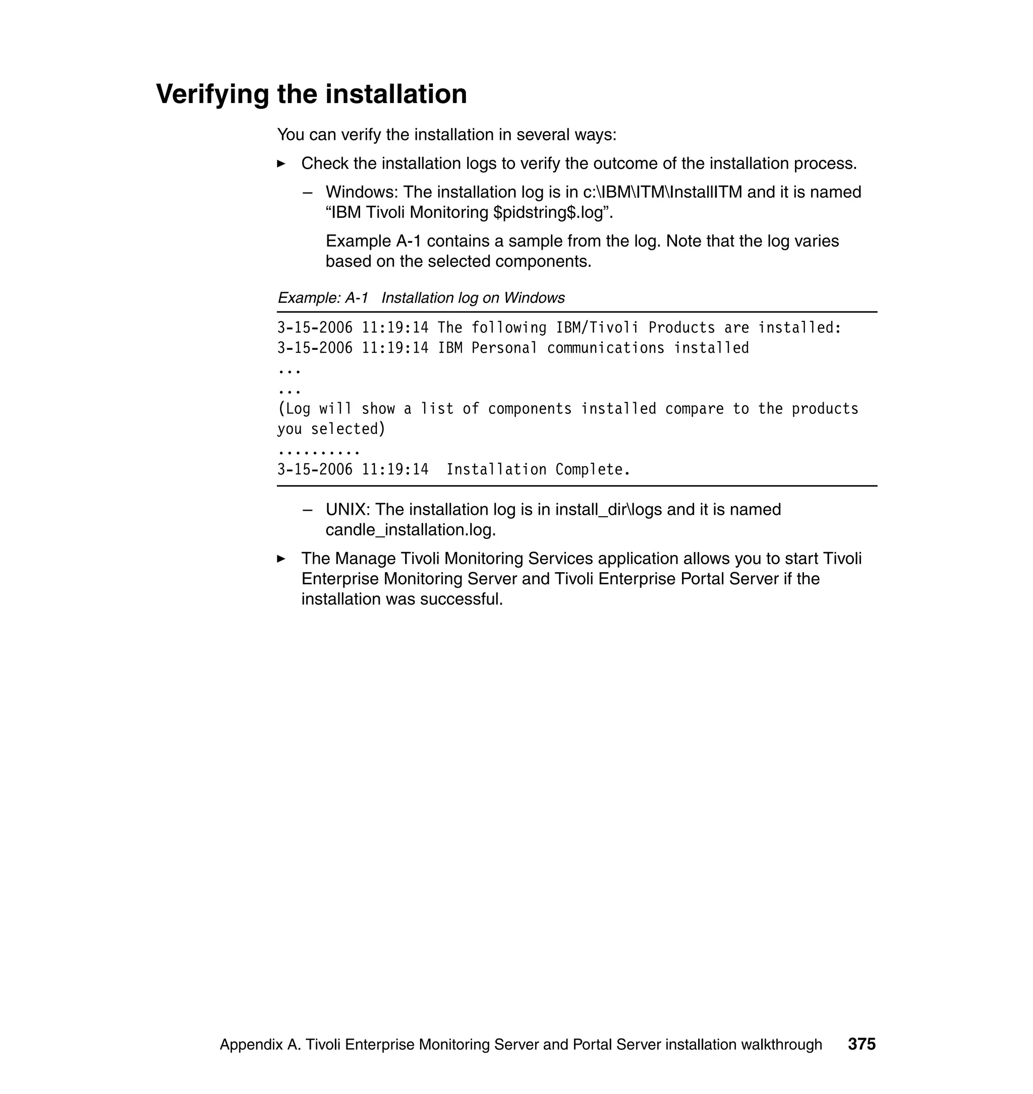 Verifying the installation
             You can verify the installation in several ways:
                 Check the installation logs to verify the outcome of the installation process.
                 – Windows: The installation log is in c:IBMITMInstallITM and it is named
                   “IBM Tivoli Monitoring $pidstring$.log”.
                    Example A-1 contains a sample from the log. Note that the log varies
                    based on the selected components.

             Example: A-1 Installation log on Windows
             3-15-2006 11:19:14 The following IBM/Tivoli Products are installed:
             3-15-2006 11:19:14 IBM Personal communications installed
             ...
             ...
             (Log will show a list of components installed compare to the products
             you selected)
             ..........
             3-15-2006 11:19:14 Installation Complete.

                 – UNIX: The installation log is in install_dirlogs and it is named
                   candle_installation.log.
                 The Manage Tivoli Monitoring Services application allows you to start Tivoli
                 Enterprise Monitoring Server and Tivoli Enterprise Portal Server if the
                 installation was successful.




     Appendix A. Tivoli Enterprise Monitoring Server and Portal Server installation walkthrough   375
 
