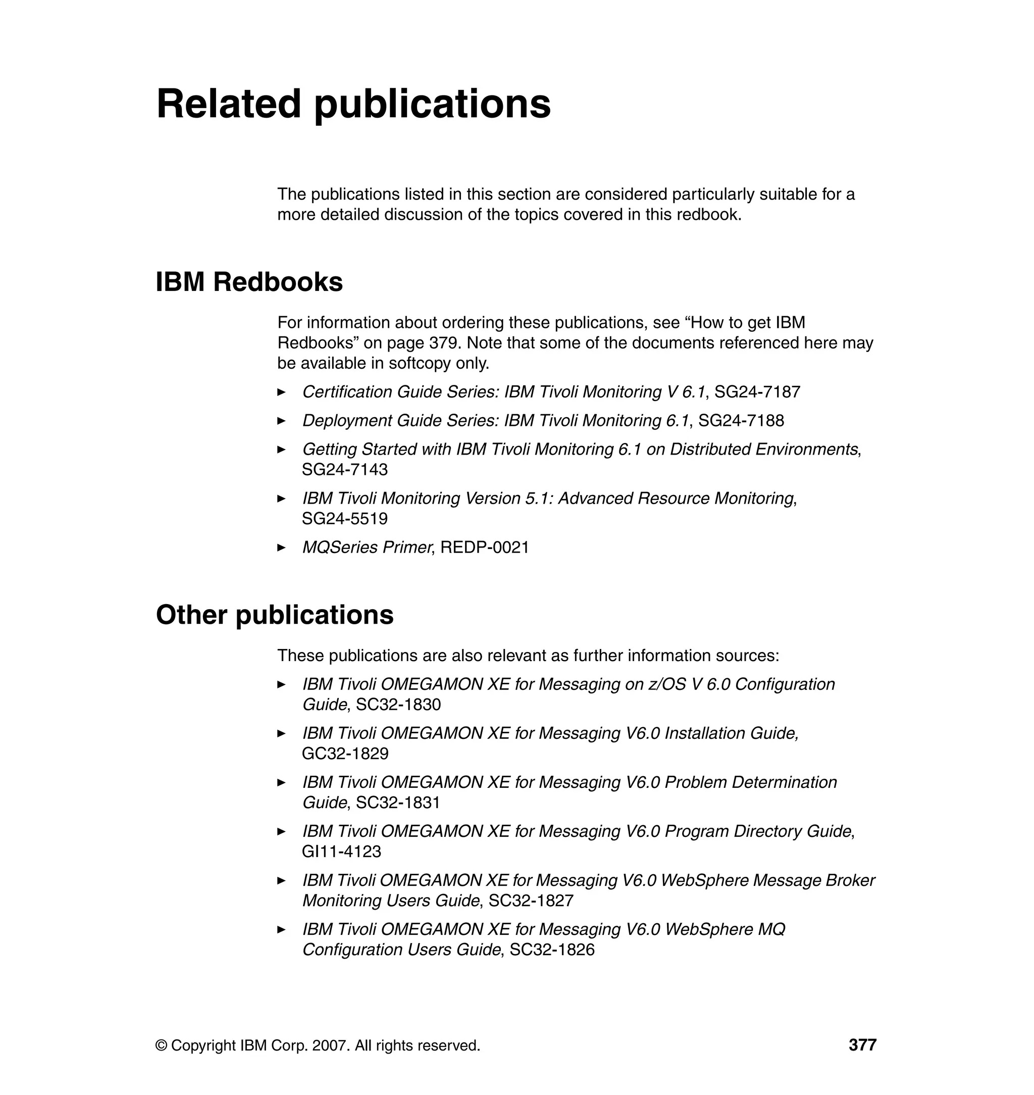 Related publications

                 The publications listed in this section are considered particularly suitable for a
                 more detailed discussion of the topics covered in this redbook.



IBM Redbooks
                 For information about ordering these publications, see “How to get IBM
                 Redbooks” on page 379. Note that some of the documents referenced here may
                 be available in softcopy only.
                     Certification Guide Series: IBM Tivoli Monitoring V 6.1, SG24-7187
                     Deployment Guide Series: IBM Tivoli Monitoring 6.1, SG24-7188
                     Getting Started with IBM Tivoli Monitoring 6.1 on Distributed Environments,
                     SG24-7143
                     IBM Tivoli Monitoring Version 5.1: Advanced Resource Monitoring,
                     SG24-5519
                     MQSeries Primer, REDP-0021



Other publications
                 These publications are also relevant as further information sources:
                     IBM Tivoli OMEGAMON XE for Messaging on z/OS V 6.0 Configuration
                     Guide, SC32-1830
                     IBM Tivoli OMEGAMON XE for Messaging V6.0 Installation Guide,
                     GC32-1829
                     IBM Tivoli OMEGAMON XE for Messaging V6.0 Problem Determination
                     Guide, SC32-1831
                     IBM Tivoli OMEGAMON XE for Messaging V6.0 Program Directory Guide,
                     GI11-4123
                     IBM Tivoli OMEGAMON XE for Messaging V6.0 WebSphere Message Broker
                     Monitoring Users Guide, SC32-1827
                     IBM Tivoli OMEGAMON XE for Messaging V6.0 WebSphere MQ
                     Configuration Users Guide, SC32-1826




© Copyright IBM Corp. 2007. All rights reserved.                                                  377
 