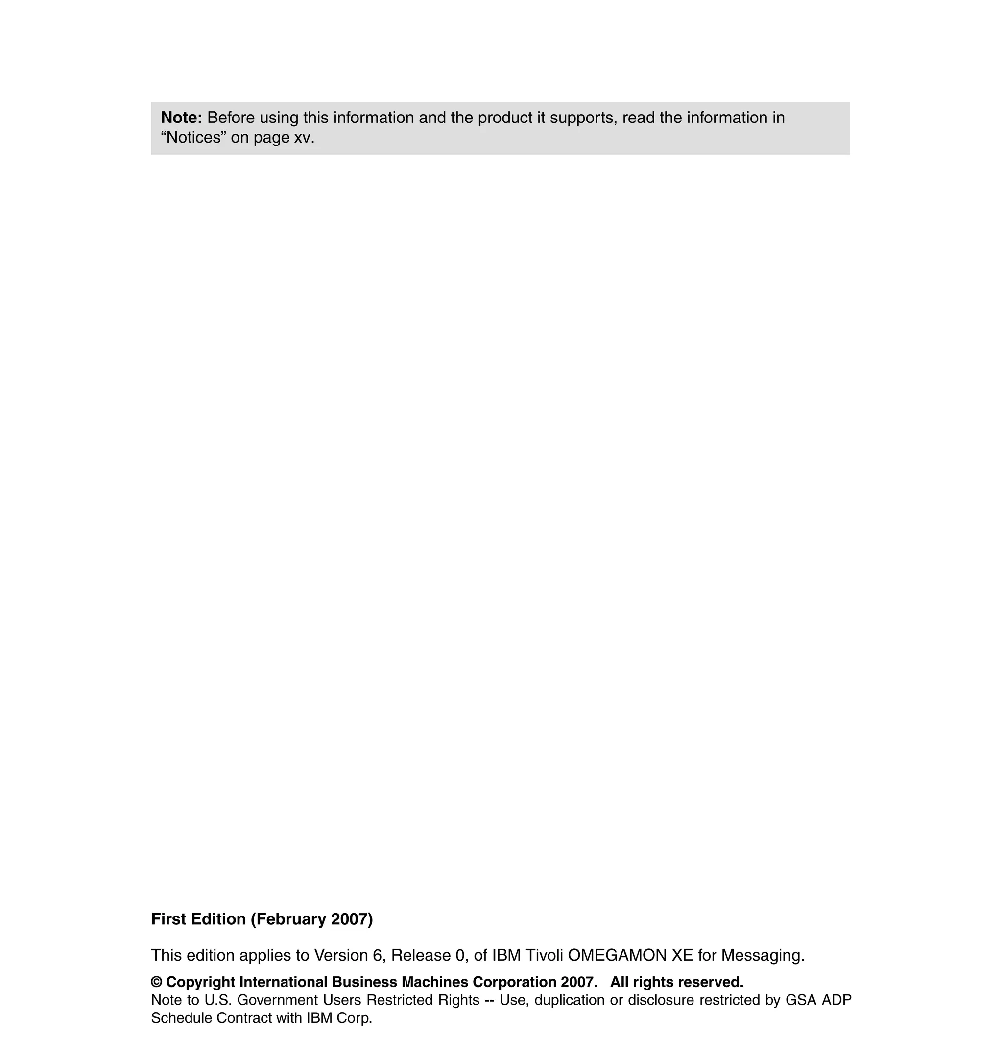 Note: Before using this information and the product it supports, read the information in
 “Notices” on page xv.




First Edition (February 2007)

This edition applies to Version 6, Release 0, of IBM Tivoli OMEGAMON XE for Messaging.
© Copyright International Business Machines Corporation 2007. All rights reserved.
Note to U.S. Government Users Restricted Rights -- Use, duplication or disclosure restricted by GSA ADP
Schedule Contract with IBM Corp.
 