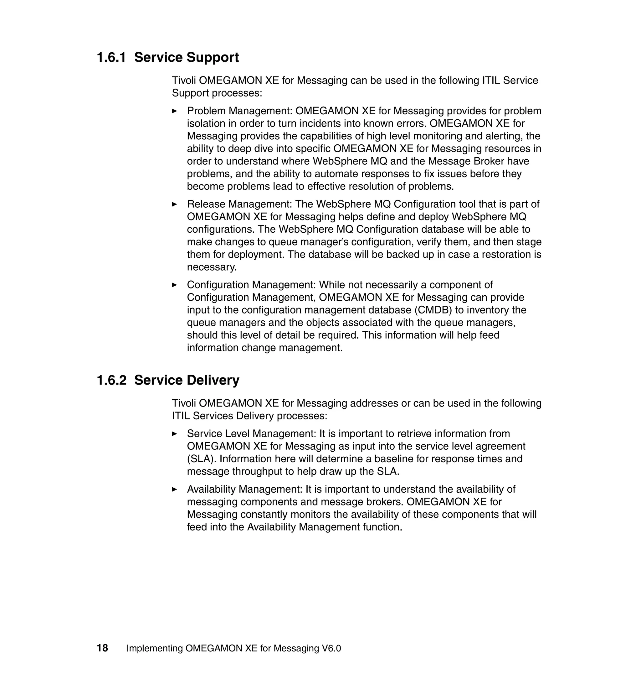 1.6.1 Service Support
              Tivoli OMEGAMON XE for Messaging can be used in the following ITIL Service
              Support processes:
                 Problem Management: OMEGAMON XE for Messaging provides for problem
                 isolation in order to turn incidents into known errors. OMEGAMON XE for
                 Messaging provides the capabilities of high level monitoring and alerting, the
                 ability to deep dive into specific OMEGAMON XE for Messaging resources in
                 order to understand where WebSphere MQ and the Message Broker have
                 problems, and the ability to automate responses to fix issues before they
                 become problems lead to effective resolution of problems.
                 Release Management: The WebSphere MQ Configuration tool that is part of
                 OMEGAMON XE for Messaging helps define and deploy WebSphere MQ
                 configurations. The WebSphere MQ Configuration database will be able to
                 make changes to queue manager’s configuration, verify them, and then stage
                 them for deployment. The database will be backed up in case a restoration is
                 necessary.
                 Configuration Management: While not necessarily a component of
                 Configuration Management, OMEGAMON XE for Messaging can provide
                 input to the configuration management database (CMDB) to inventory the
                 queue managers and the objects associated with the queue managers,
                 should this level of detail be required. This information will help feed
                 information change management.


1.6.2 Service Delivery
              Tivoli OMEGAMON XE for Messaging addresses or can be used in the following
              ITIL Services Delivery processes:
                 Service Level Management: It is important to retrieve information from
                 OMEGAMON XE for Messaging as input into the service level agreement
                 (SLA). Information here will determine a baseline for response times and
                 message throughput to help draw up the SLA.
                 Availability Management: It is important to understand the availability of
                 messaging components and message brokers. OMEGAMON XE for
                 Messaging constantly monitors the availability of these components that will
                 feed into the Availability Management function.




18   Implementing OMEGAMON XE for Messaging V6.0
 