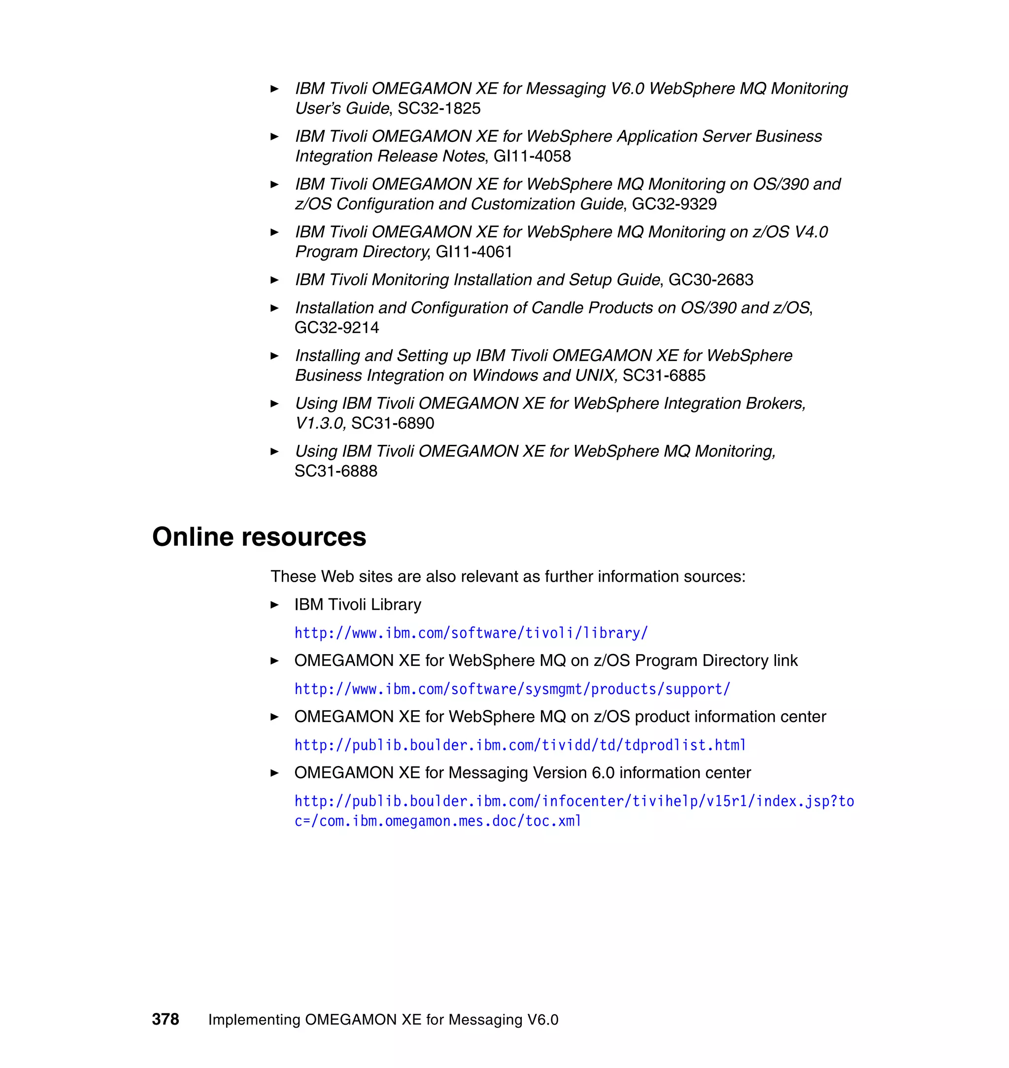 IBM Tivoli OMEGAMON XE for Messaging V6.0 WebSphere MQ Monitoring
                User’s Guide, SC32-1825
                IBM Tivoli OMEGAMON XE for WebSphere Application Server Business
                Integration Release Notes, GI11-4058
                IBM Tivoli OMEGAMON XE for WebSphere MQ Monitoring on OS/390 and
                z/OS Configuration and Customization Guide, GC32-9329
                IBM Tivoli OMEGAMON XE for WebSphere MQ Monitoring on z/OS V4.0
                Program Directory, GI11-4061
                IBM Tivoli Monitoring Installation and Setup Guide, GC30-2683
                Installation and Configuration of Candle Products on OS/390 and z/OS,
                GC32-9214
                Installing and Setting up IBM Tivoli OMEGAMON XE for WebSphere
                Business Integration on Windows and UNIX, SC31-6885
                Using IBM Tivoli OMEGAMON XE for WebSphere Integration Brokers,
                V1.3.0, SC31-6890
                Using IBM Tivoli OMEGAMON XE for WebSphere MQ Monitoring,
                SC31-6888



Online resources
             These Web sites are also relevant as further information sources:
                IBM Tivoli Library
                http://www.ibm.com/software/tivoli/library/
                OMEGAMON XE for WebSphere MQ on z/OS Program Directory link
                http://www.ibm.com/software/sysmgmt/products/support/
                OMEGAMON XE for WebSphere MQ on z/OS product information center
                http://publib.boulder.ibm.com/tividd/td/tdprodlist.html
                OMEGAMON XE for Messaging Version 6.0 information center
                http://publib.boulder.ibm.com/infocenter/tivihelp/v15r1/index.jsp?to
                c=/com.ibm.omegamon.mes.doc/toc.xml




378   Implementing OMEGAMON XE for Messaging V6.0
 