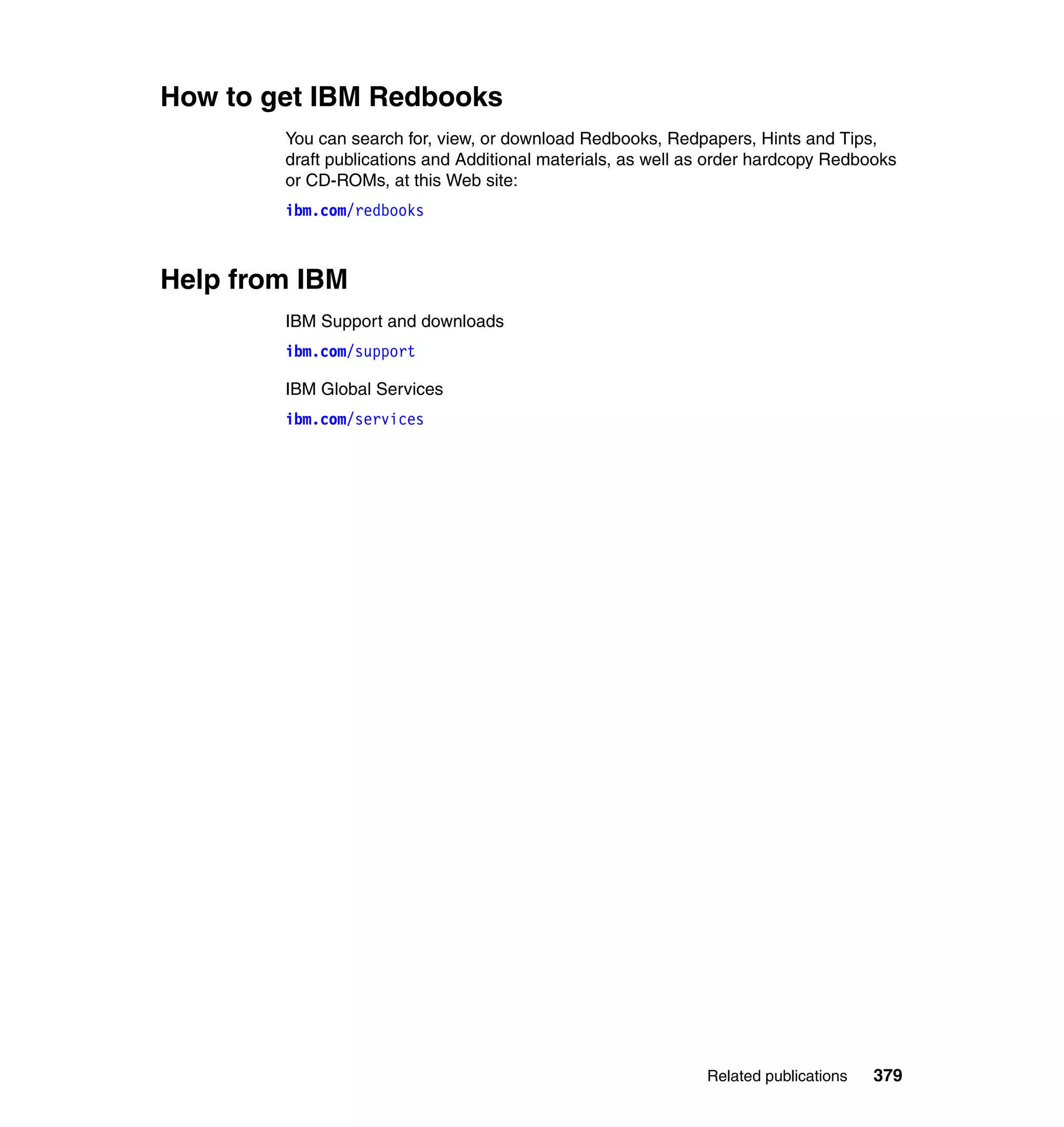 How to get IBM Redbooks
        You can search for, view, or download Redbooks, Redpapers, Hints and Tips,
        draft publications and Additional materials, as well as order hardcopy Redbooks
        or CD-ROMs, at this Web site:
        ibm.com/redbooks



Help from IBM
        IBM Support and downloads
        ibm.com/support

        IBM Global Services
        ibm.com/services




                                                              Related publications   379
 