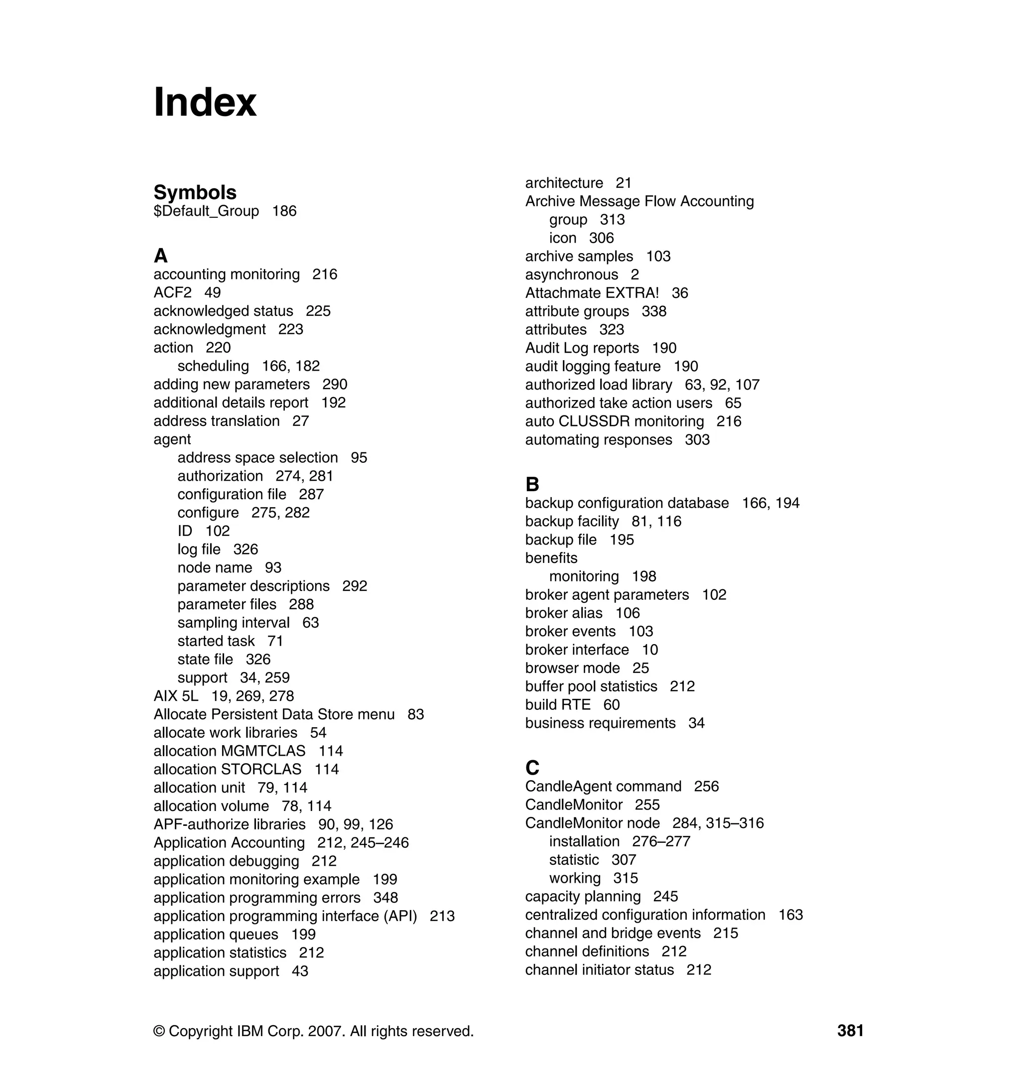 Index
                                                   architecture 21
Symbols                                            Archive Message Flow Accounting
$Default_Group 186
                                                        group 313
                                                        icon 306
A                                                  archive samples 103
accounting monitoring 216                          asynchronous 2
ACF2 49                                            Attachmate EXTRA! 36
acknowledged status 225                            attribute groups 338
acknowledgment 223                                 attributes 323
action 220                                         Audit Log reports 190
    scheduling 166, 182                            audit logging feature 190
adding new parameters 290                          authorized load library 63, 92, 107
additional details report 192                      authorized take action users 65
address translation 27                             auto CLUSSDR monitoring 216
agent                                              automating responses 303
    address space selection 95
    authorization 274, 281
    configuration file 287
                                                   B
                                                   backup configuration database 166, 194
    configure 275, 282
                                                   backup facility 81, 116
    ID 102
                                                   backup file 195
    log file 326
                                                   benefits
    node name 93
                                                       monitoring 198
    parameter descriptions 292
                                                   broker agent parameters 102
    parameter files 288
                                                   broker alias 106
    sampling interval 63
                                                   broker events 103
    started task 71
                                                   broker interface 10
    state file 326
                                                   browser mode 25
    support 34, 259
                                                   buffer pool statistics 212
AIX 5L 19, 269, 278
                                                   build RTE 60
Allocate Persistent Data Store menu 83
                                                   business requirements 34
allocate work libraries 54
allocation MGMTCLAS 114
allocation STORCLAS 114                            C
allocation unit 79, 114                            CandleAgent command 256
allocation volume 78, 114                          CandleMonitor 255
APF-authorize libraries 90, 99, 126                CandleMonitor node 284, 315–316
Application Accounting 212, 245–246                   installation 276–277
application debugging 212                             statistic 307
application monitoring example 199                    working 315
application programming errors 348                 capacity planning 245
application programming interface (API) 213        centralized configuration information 163
application queues 199                             channel and bridge events 215
application statistics 212                         channel definitions 212
application support 43                             channel initiator status 212



© Copyright IBM Corp. 2007. All rights reserved.                                               381
 