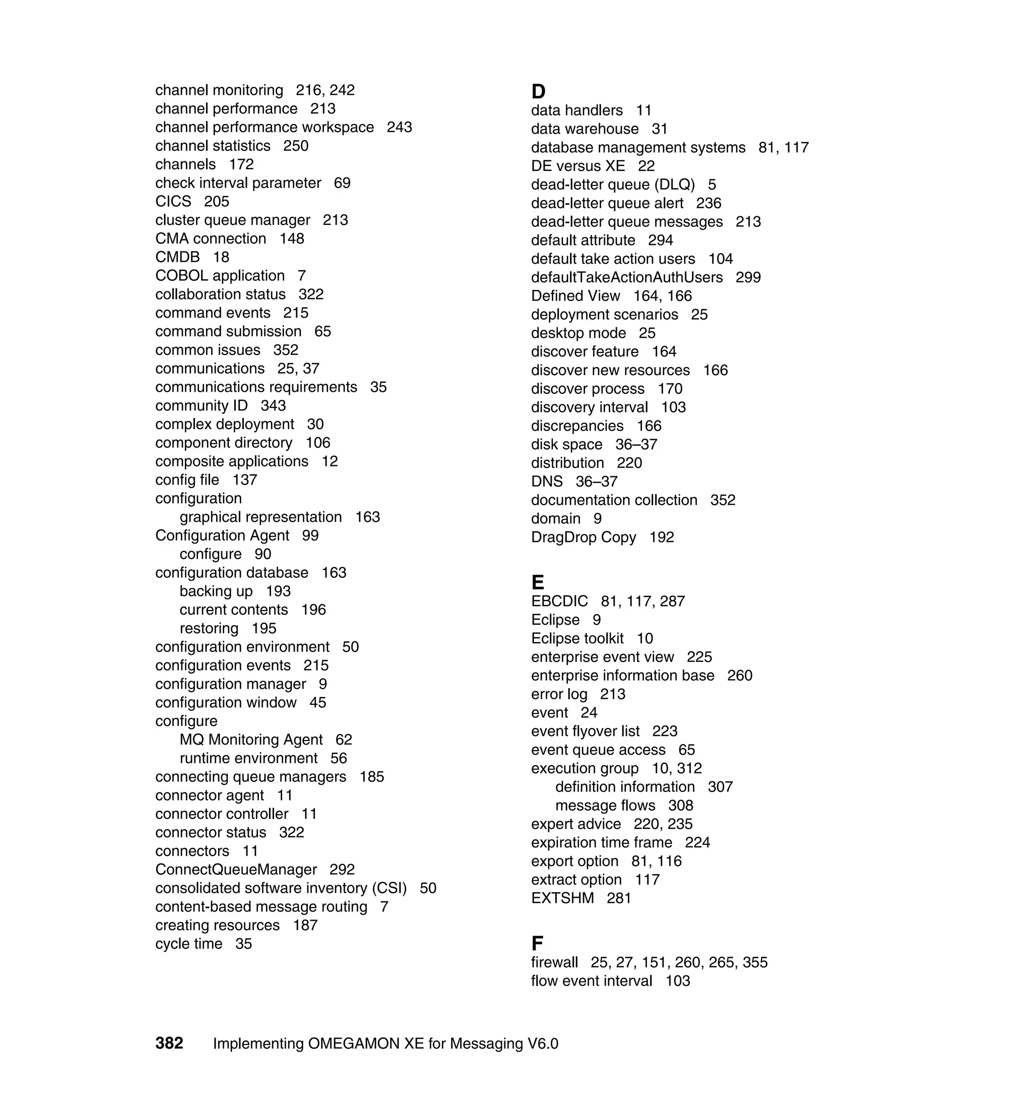 channel monitoring 216, 242                    D
channel performance 213                        data handlers 11
channel performance workspace 243              data warehouse 31
channel statistics 250                         database management systems 81, 117
channels 172                                   DE versus XE 22
check interval parameter 69                    dead-letter queue (DLQ) 5
CICS 205                                       dead-letter queue alert 236
cluster queue manager 213                      dead-letter queue messages 213
CMA connection 148                             default attribute 294
CMDB 18                                        default take action users 104
COBOL application 7                            defaultTakeActionAuthUsers 299
collaboration status 322                       Defined View 164, 166
command events 215                             deployment scenarios 25
command submission 65                          desktop mode 25
common issues 352                              discover feature 164
communications 25, 37                          discover new resources 166
communications requirements 35                 discover process 170
community ID 343                               discovery interval 103
complex deployment 30                          discrepancies 166
component directory 106                        disk space 36–37
composite applications 12                      distribution 220
config file 137                                DNS 36–37
configuration                                  documentation collection 352
    graphical representation 163               domain 9
Configuration Agent 99                         DragDrop Copy 192
    configure 90
configuration database 163
    backing up 193                             E
                                               EBCDIC 81, 117, 287
    current contents 196
                                               Eclipse 9
    restoring 195
                                               Eclipse toolkit 10
configuration environment 50
                                               enterprise event view 225
configuration events 215
                                               enterprise information base 260
configuration manager 9
                                               error log 213
configuration window 45
                                               event 24
configure
                                               event flyover list 223
    MQ Monitoring Agent 62
                                               event queue access 65
    runtime environment 56
                                               execution group 10, 312
connecting queue managers 185
                                                   definition information 307
connector agent 11
                                                   message flows 308
connector controller 11
                                               expert advice 220, 235
connector status 322
                                               expiration time frame 224
connectors 11
                                               export option 81, 116
ConnectQueueManager 292
                                               extract option 117
consolidated software inventory (CSI) 50
                                               EXTSHM 281
content-based message routing 7
creating resources 187
cycle time 35                                  F
                                               firewall 25, 27, 151, 260, 265, 355
                                               flow event interval 103



382     Implementing OMEGAMON XE for Messaging V6.0
 