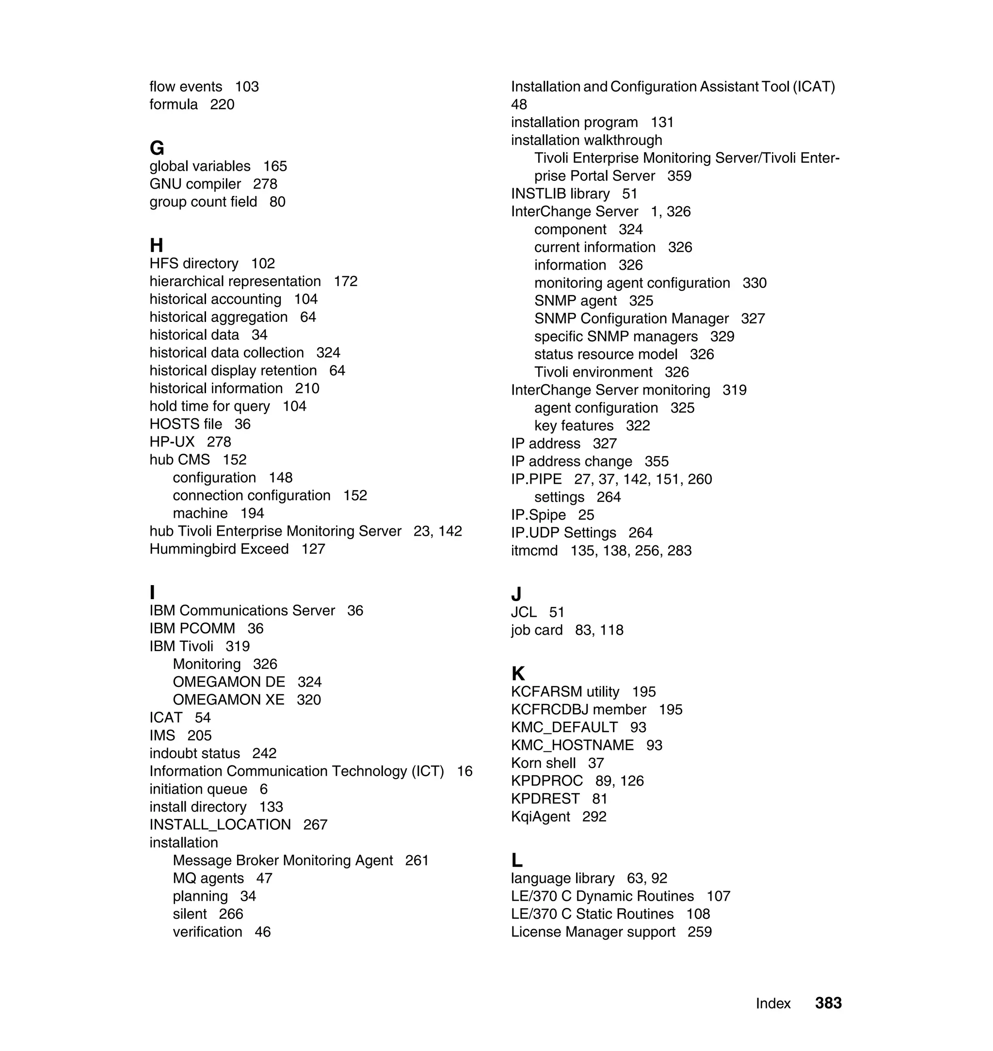 flow events 103                                   Installation and Configuration Assistant Tool (ICAT)
formula 220                                       48
                                                  installation program 131
                                                  installation walkthrough
G                                                     Tivoli Enterprise Monitoring Server/Tivoli Enter-
global variables 165
                                                      prise Portal Server 359
GNU compiler 278
                                                  INSTLIB library 51
group count field 80
                                                  InterChange Server 1, 326
                                                      component 324
H                                                     current information 326
HFS directory 102                                     information 326
hierarchical representation 172                       monitoring agent configuration 330
historical accounting 104                             SNMP agent 325
historical aggregation 64                             SNMP Configuration Manager 327
historical data 34                                    specific SNMP managers 329
historical data collection 324                        status resource model 326
historical display retention 64                       Tivoli environment 326
historical information 210                        InterChange Server monitoring 319
hold time for query 104                               agent configuration 325
HOSTS file 36                                         key features 322
HP-UX 278                                         IP address 327
hub CMS 152                                       IP address change 355
    configuration 148                             IP.PIPE 27, 37, 142, 151, 260
    connection configuration 152                      settings 264
    machine 194                                   IP.Spipe 25
hub Tivoli Enterprise Monitoring Server 23, 142   IP.UDP Settings 264
Hummingbird Exceed 127                            itmcmd 135, 138, 256, 283

I                                                 J
IBM Communications Server 36                      JCL 51
IBM PCOMM 36                                      job card 83, 118
IBM Tivoli 319
     Monitoring 326
     OMEGAMON DE 324                              K
                                                  KCFARSM utility 195
     OMEGAMON XE 320
                                                  KCFRCDBJ member 195
ICAT 54
                                                  KMC_DEFAULT 93
IMS 205
                                                  KMC_HOSTNAME 93
indoubt status 242
                                                  Korn shell 37
Information Communication Technology (ICT) 16
                                                  KPDPROC 89, 126
initiation queue 6
                                                  KPDREST 81
install directory 133
                                                  KqiAgent 292
INSTALL_LOCATION 267
installation
     Message Broker Monitoring Agent 261          L
     MQ agents 47                                 language library 63, 92
     planning 34                                  LE/370 C Dynamic Routines 107
     silent 266                                   LE/370 C Static Routines 108
     verification 46                              License Manager support 259



                                                                                         Index     383
 