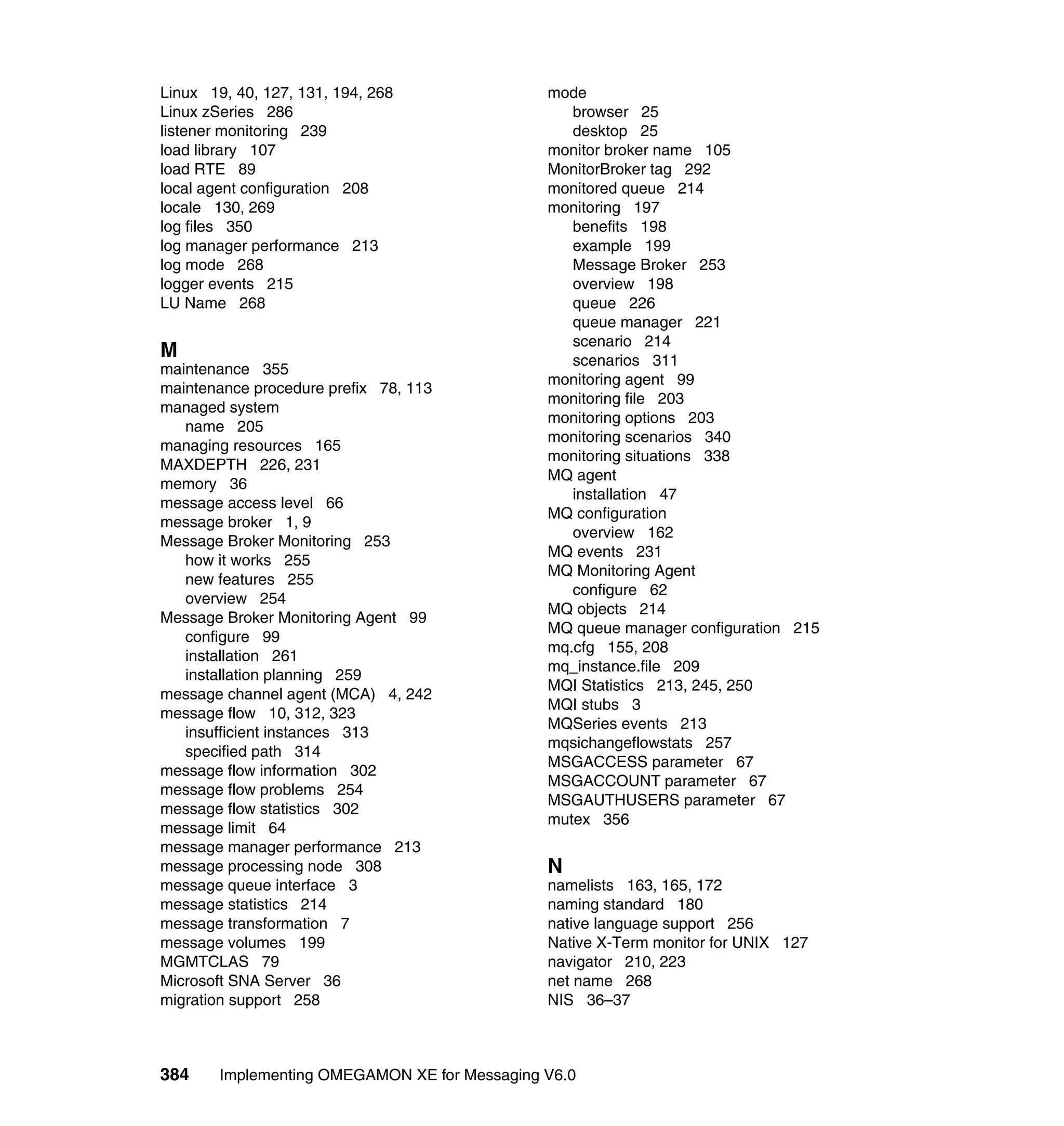Linux 19, 40, 127, 131, 194, 268               mode
Linux zSeries 286                                 browser 25
listener monitoring 239                           desktop 25
load library 107                               monitor broker name 105
load RTE 89                                    MonitorBroker tag 292
local agent configuration 208                  monitored queue 214
locale 130, 269                                monitoring 197
log files 350                                     benefits 198
log manager performance 213                       example 199
log mode 268                                      Message Broker 253
logger events 215                                 overview 198
LU Name 268                                       queue 226
                                                  queue manager 221
                                                  scenario 214
M                                                 scenarios 311
maintenance 355
                                               monitoring agent 99
maintenance procedure prefix 78, 113
                                               monitoring file 203
managed system
                                               monitoring options 203
   name 205
                                               monitoring scenarios 340
managing resources 165
                                               monitoring situations 338
MAXDEPTH 226, 231
                                               MQ agent
memory 36
                                                  installation 47
message access level 66
                                               MQ configuration
message broker 1, 9
                                                  overview 162
Message Broker Monitoring 253
                                               MQ events 231
   how it works 255
                                               MQ Monitoring Agent
   new features 255
                                                  configure 62
   overview 254
                                               MQ objects 214
Message Broker Monitoring Agent 99
                                               MQ queue manager configuration 215
   configure 99
                                               mq.cfg 155, 208
   installation 261
                                               mq_instance.file 209
   installation planning 259
                                               MQI Statistics 213, 245, 250
message channel agent (MCA) 4, 242
                                               MQI stubs 3
message flow 10, 312, 323
                                               MQSeries events 213
   insufficient instances 313
                                               mqsichangeflowstats 257
   specified path 314
                                               MSGACCESS parameter 67
message flow information 302
                                               MSGACCOUNT parameter 67
message flow problems 254
                                               MSGAUTHUSERS parameter 67
message flow statistics 302
                                               mutex 356
message limit 64
message manager performance 213
message processing node 308                    N
message queue interface 3                      namelists 163, 165, 172
message statistics 214                         naming standard 180
message transformation 7                       native language support 256
message volumes 199                            Native X-Term monitor for UNIX 127
MGMTCLAS 79                                    navigator 210, 223
Microsoft SNA Server 36                        net name 268
migration support 258                          NIS 36–37



384     Implementing OMEGAMON XE for Messaging V6.0
 