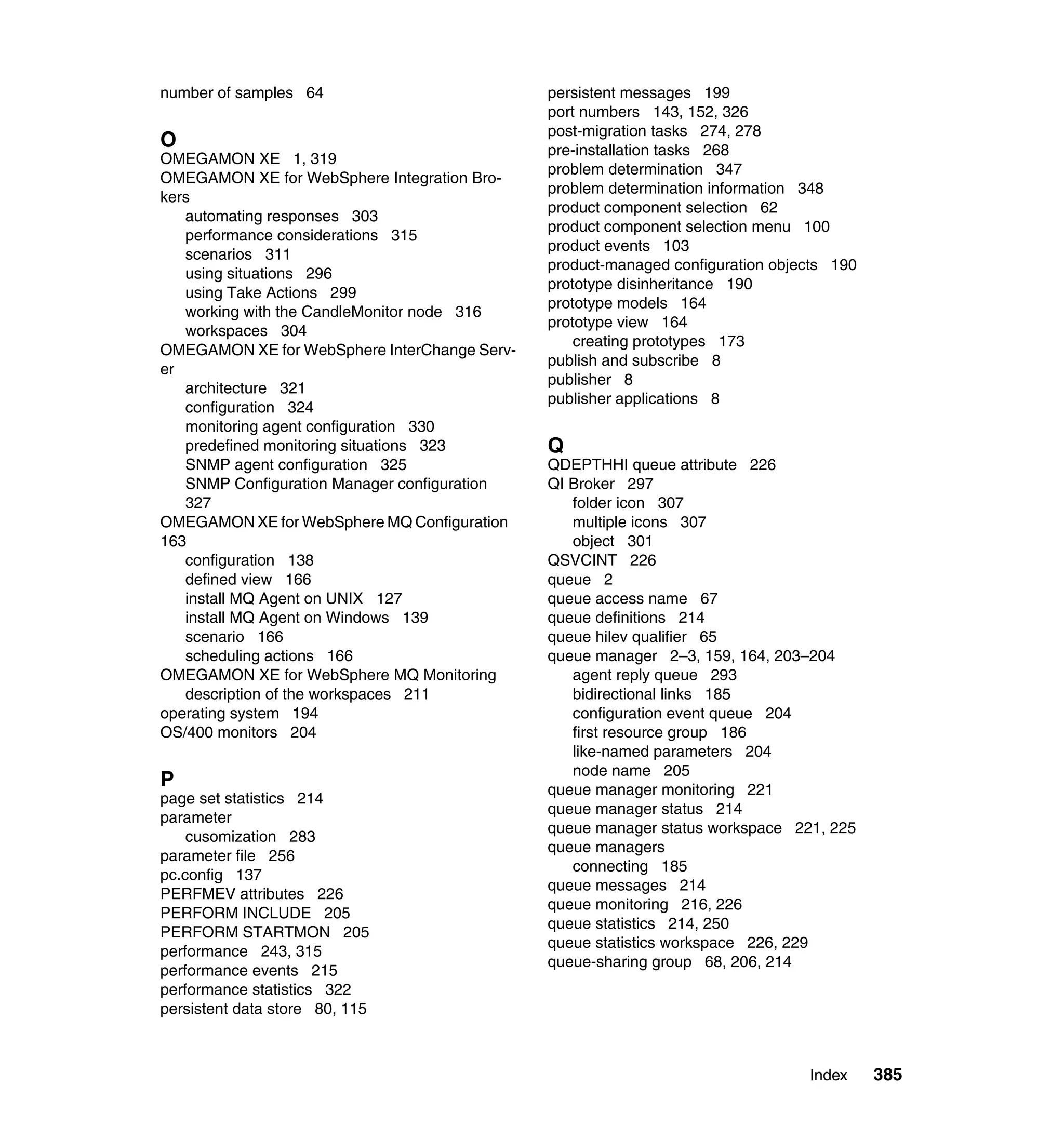 number of samples 64                          persistent messages 199
                                              port numbers 143, 152, 326
                                              post-migration tasks 274, 278
O                                             pre-installation tasks 268
OMEGAMON XE 1, 319
                                              problem determination 347
OMEGAMON XE for WebSphere Integration Bro-
                                              problem determination information 348
kers
                                              product component selection 62
   automating responses 303
                                              product component selection menu 100
   performance considerations 315
                                              product events 103
   scenarios 311
                                              product-managed configuration objects 190
   using situations 296
                                              prototype disinheritance 190
   using Take Actions 299
                                              prototype models 164
   working with the CandleMonitor node 316
                                              prototype view 164
   workspaces 304
                                                  creating prototypes 173
OMEGAMON XE for WebSphere InterChange Serv-
                                              publish and subscribe 8
er
                                              publisher 8
   architecture 321
                                              publisher applications 8
   configuration 324
   monitoring agent configuration 330
   predefined monitoring situations 323       Q
   SNMP agent configuration 325               QDEPTHHI queue attribute 226
   SNMP Configuration Manager configuration   QI Broker 297
   327                                           folder icon 307
OMEGAMON XE for WebSphere MQ Configuration       multiple icons 307
163                                              object 301
   configuration 138                          QSVCINT 226
   defined view 166                           queue 2
   install MQ Agent on UNIX 127               queue access name 67
   install MQ Agent on Windows 139            queue definitions 214
   scenario 166                               queue hilev qualifier 65
   scheduling actions 166                     queue manager 2–3, 159, 164, 203–204
OMEGAMON XE for WebSphere MQ Monitoring          agent reply queue 293
   description of the workspaces 211             bidirectional links 185
operating system 194                             configuration event queue 204
OS/400 monitors 204                              first resource group 186
                                                 like-named parameters 204
                                                 node name 205
P                                             queue manager monitoring 221
page set statistics 214
                                              queue manager status 214
parameter
                                              queue manager status workspace 221, 225
    cusomization 283
                                              queue managers
parameter file 256
                                                 connecting 185
pc.config 137
                                              queue messages 214
PERFMEV attributes 226
                                              queue monitoring 216, 226
PERFORM INCLUDE 205
                                              queue statistics 214, 250
PERFORM STARTMON 205
                                              queue statistics workspace 226, 229
performance 243, 315
                                              queue-sharing group 68, 206, 214
performance events 215
performance statistics 322
persistent data store 80, 115



                                                                                Index     385
 