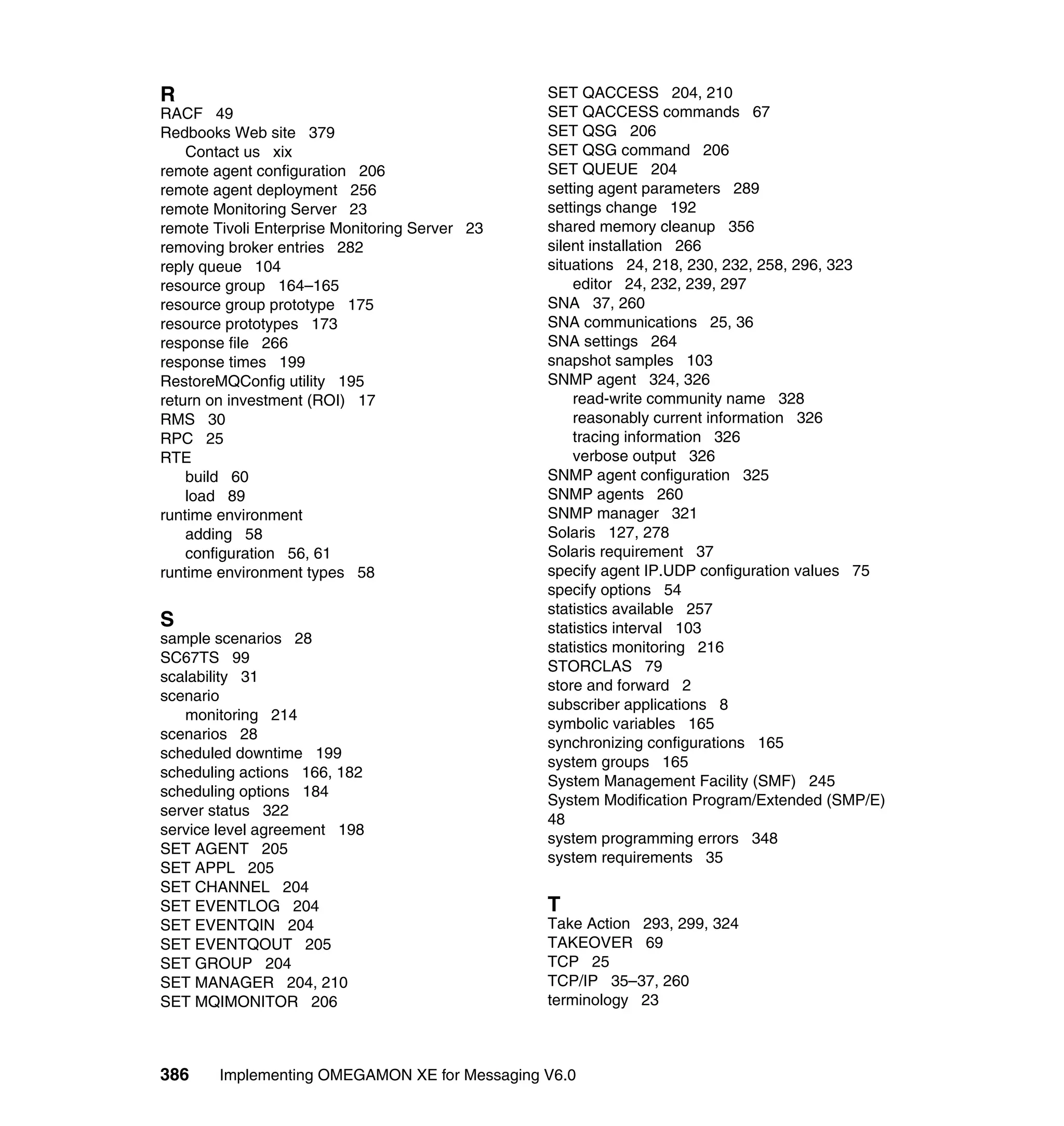 R                                               SET QACCESS 204, 210
RACF 49                                         SET QACCESS commands 67
Redbooks Web site 379                           SET QSG 206
    Contact us xix                              SET QSG command 206
remote agent configuration 206                  SET QUEUE 204
remote agent deployment 256                     setting agent parameters 289
remote Monitoring Server 23                     settings change 192
remote Tivoli Enterprise Monitoring Server 23   shared memory cleanup 356
removing broker entries 282                     silent installation 266
reply queue 104                                 situations 24, 218, 230, 232, 258, 296, 323
resource group 164–165                              editor 24, 232, 239, 297
resource group prototype 175                    SNA 37, 260
resource prototypes 173                         SNA communications 25, 36
response file 266                               SNA settings 264
response times 199                              snapshot samples 103
RestoreMQConfig utility 195                     SNMP agent 324, 326
return on investment (ROI) 17                       read-write community name 328
RMS 30                                              reasonably current information 326
RPC 25                                              tracing information 326
RTE                                                 verbose output 326
    build 60                                    SNMP agent configuration 325
    load 89                                     SNMP agents 260
runtime environment                             SNMP manager 321
    adding 58                                   Solaris 127, 278
    configuration 56, 61                        Solaris requirement 37
runtime environment types 58                    specify agent IP.UDP configuration values 75
                                                specify options 54
                                                statistics available 257
S                                               statistics interval 103
sample scenarios 28
                                                statistics monitoring 216
SC67TS 99
                                                STORCLAS 79
scalability 31
                                                store and forward 2
scenario
                                                subscriber applications 8
   monitoring 214
                                                symbolic variables 165
scenarios 28
                                                synchronizing configurations 165
scheduled downtime 199
                                                system groups 165
scheduling actions 166, 182
                                                System Management Facility (SMF) 245
scheduling options 184
                                                System Modification Program/Extended (SMP/E)
server status 322
                                                48
service level agreement 198
                                                system programming errors 348
SET AGENT 205
                                                system requirements 35
SET APPL 205
SET CHANNEL 204
SET EVENTLOG 204                                T
SET EVENTQIN 204                                Take Action 293, 299, 324
SET EVENTQOUT 205                               TAKEOVER 69
SET GROUP 204                                   TCP 25
SET MANAGER 204, 210                            TCP/IP 35–37, 260
SET MQIMONITOR 206                              terminology 23



386     Implementing OMEGAMON XE for Messaging V6.0
 