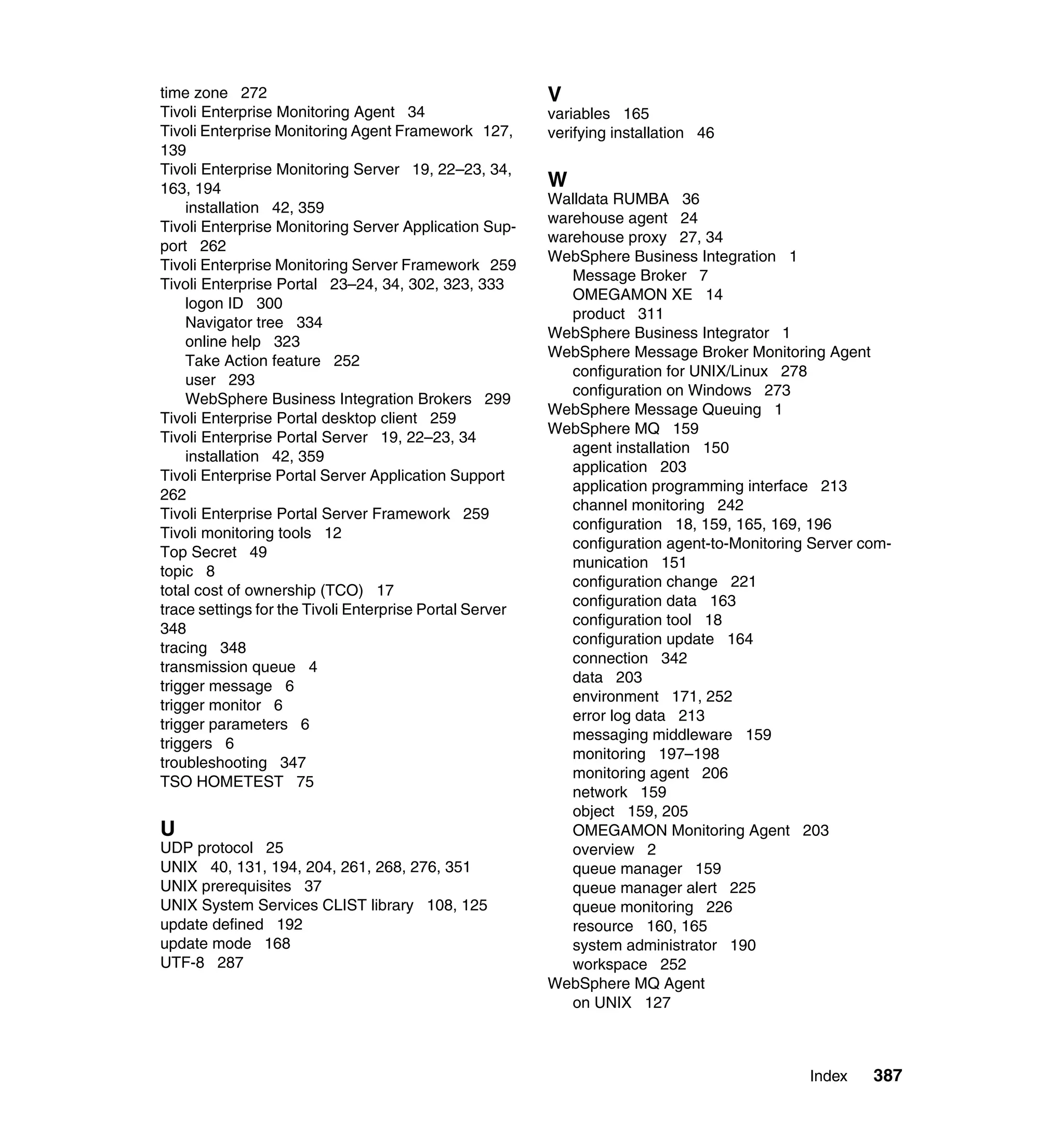 time zone 272                                            V
Tivoli Enterprise Monitoring Agent 34                    variables 165
Tivoli Enterprise Monitoring Agent Framework 127,        verifying installation 46
139
Tivoli Enterprise Monitoring Server 19, 22–23, 34,
163, 194                                                 W
                                                         Walldata RUMBA 36
    installation 42, 359
                                                         warehouse agent 24
Tivoli Enterprise Monitoring Server Application Sup-
                                                         warehouse proxy 27, 34
port 262
                                                         WebSphere Business Integration 1
Tivoli Enterprise Monitoring Server Framework 259
                                                            Message Broker 7
Tivoli Enterprise Portal 23–24, 34, 302, 323, 333
                                                            OMEGAMON XE 14
    logon ID 300
                                                            product 311
    Navigator tree 334
                                                         WebSphere Business Integrator 1
    online help 323
                                                         WebSphere Message Broker Monitoring Agent
    Take Action feature 252
                                                            configuration for UNIX/Linux 278
    user 293
                                                            configuration on Windows 273
    WebSphere Business Integration Brokers 299
                                                         WebSphere Message Queuing 1
Tivoli Enterprise Portal desktop client 259
                                                         WebSphere MQ 159
Tivoli Enterprise Portal Server 19, 22–23, 34
                                                            agent installation 150
    installation 42, 359
                                                            application 203
Tivoli Enterprise Portal Server Application Support
                                                            application programming interface 213
262
                                                            channel monitoring 242
Tivoli Enterprise Portal Server Framework 259
                                                            configuration 18, 159, 165, 169, 196
Tivoli monitoring tools 12
                                                            configuration agent-to-Monitoring Server com-
Top Secret 49
                                                            munication 151
topic 8
                                                            configuration change 221
total cost of ownership (TCO) 17
                                                            configuration data 163
trace settings for the Tivoli Enterprise Portal Server
                                                            configuration tool 18
348
                                                            configuration update 164
tracing 348
                                                            connection 342
transmission queue 4
                                                            data 203
trigger message 6
                                                            environment 171, 252
trigger monitor 6
                                                            error log data 213
trigger parameters 6
                                                            messaging middleware 159
triggers 6
                                                            monitoring 197–198
troubleshooting 347
                                                            monitoring agent 206
TSO HOMETEST 75
                                                            network 159
                                                            object 159, 205
U                                                           OMEGAMON Monitoring Agent 203
UDP protocol 25                                             overview 2
UNIX 40, 131, 194, 204, 261, 268, 276, 351                  queue manager 159
UNIX prerequisites 37                                       queue manager alert 225
UNIX System Services CLIST library 108, 125                 queue monitoring 226
update defined 192                                          resource 160, 165
update mode 168                                             system administrator 190
UTF-8 287                                                   workspace 252
                                                         WebSphere MQ Agent
                                                            on UNIX 127



                                                                                             Index    387
 