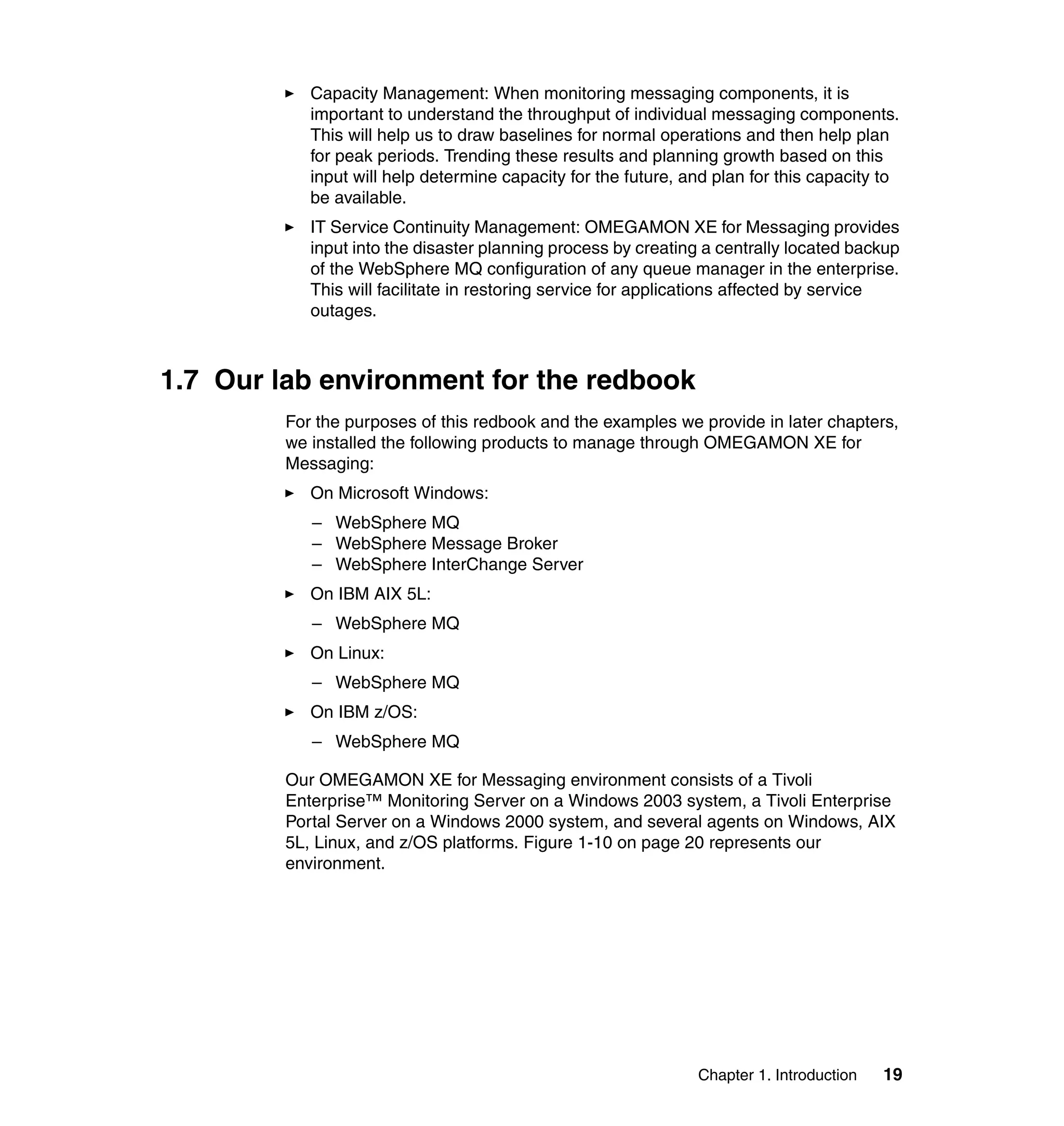 Capacity Management: When monitoring messaging components, it is
            important to understand the throughput of individual messaging components.
            This will help us to draw baselines for normal operations and then help plan
            for peak periods. Trending these results and planning growth based on this
            input will help determine capacity for the future, and plan for this capacity to
            be available.
            IT Service Continuity Management: OMEGAMON XE for Messaging provides
            input into the disaster planning process by creating a centrally located backup
            of the WebSphere MQ configuration of any queue manager in the enterprise.
            This will facilitate in restoring service for applications affected by service
            outages.



1.7 Our lab environment for the redbook
         For the purposes of this redbook and the examples we provide in later chapters,
         we installed the following products to manage through OMEGAMON XE for
         Messaging:
            On Microsoft Windows:
            – WebSphere MQ
            – WebSphere Message Broker
            – WebSphere InterChange Server
            On IBM AIX 5L:
            – WebSphere MQ
            On Linux:
            – WebSphere MQ
            On IBM z/OS:
            – WebSphere MQ

         Our OMEGAMON XE for Messaging environment consists of a Tivoli
         Enterprise™ Monitoring Server on a Windows 2003 system, a Tivoli Enterprise
         Portal Server on a Windows 2000 system, and several agents on Windows, AIX
         5L, Linux, and z/OS platforms. Figure 1-10 on page 20 represents our
         environment.




                                                                Chapter 1. Introduction   19
 