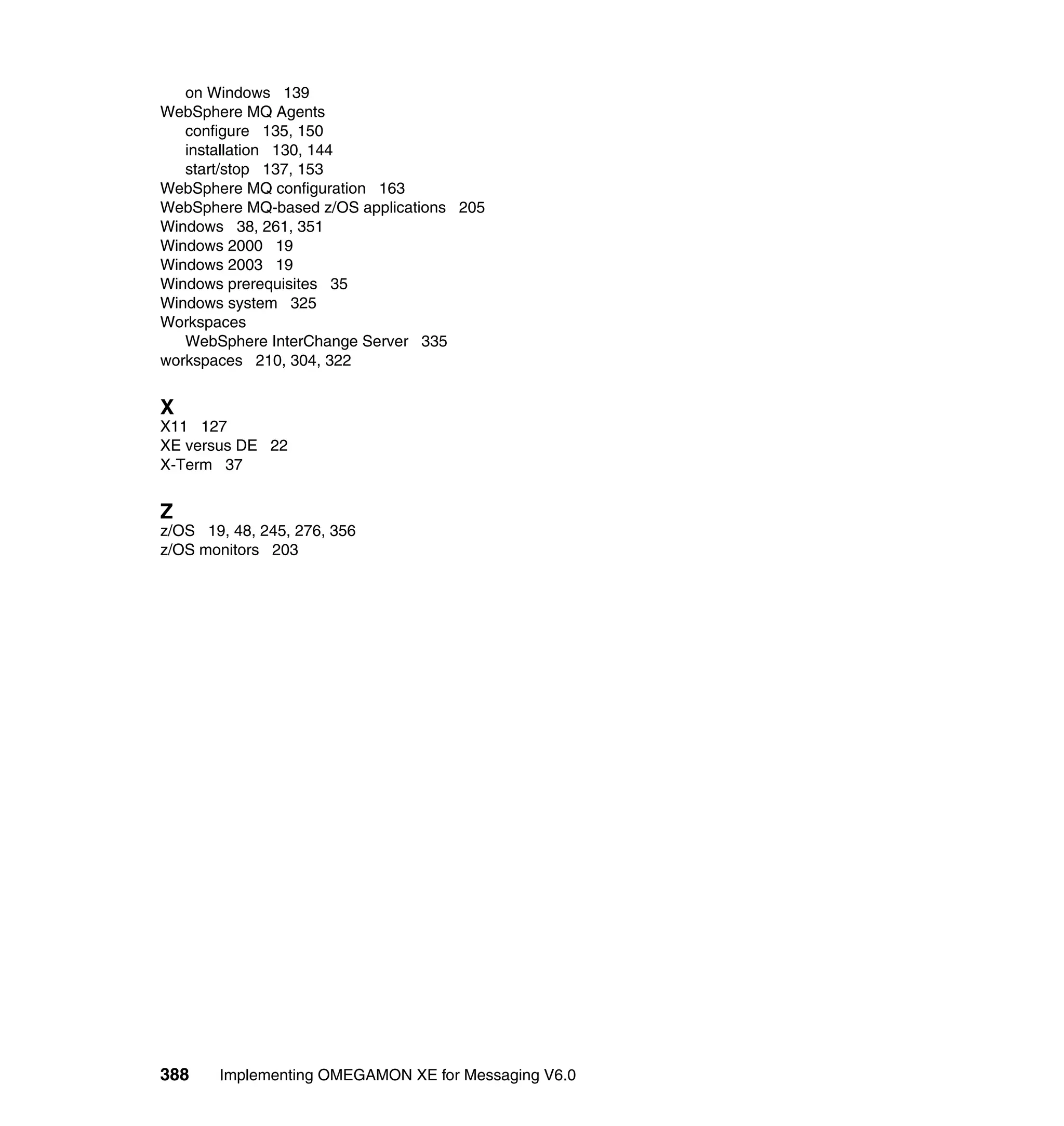 on Windows 139
WebSphere MQ Agents
   configure 135, 150
   installation 130, 144
   start/stop 137, 153
WebSphere MQ configuration 163
WebSphere MQ-based z/OS applications 205
Windows 38, 261, 351
Windows 2000 19
Windows 2003 19
Windows prerequisites 35
Windows system 325
Workspaces
   WebSphere InterChange Server 335
workspaces 210, 304, 322


X
X11 127
XE versus DE 22
X-Term 37


Z
z/OS 19, 48, 245, 276, 356
z/OS monitors 203




388    Implementing OMEGAMON XE for Messaging V6.0
 