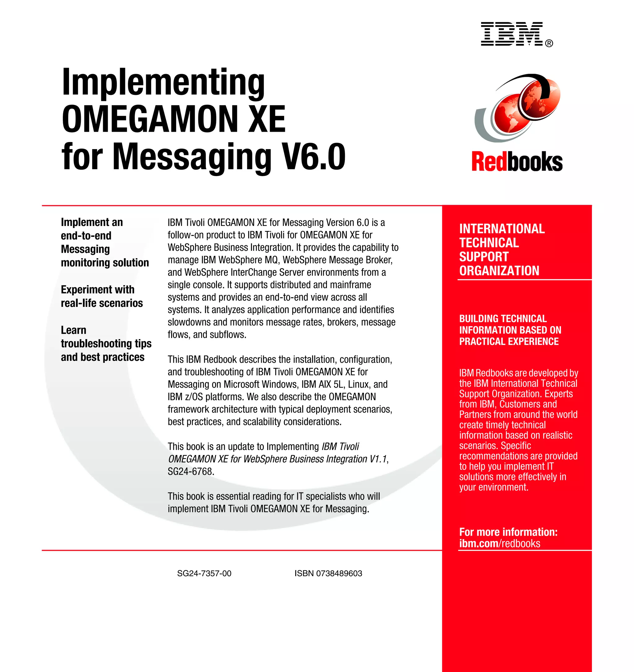 Back cover                                         ®



Implementing
OMEGAMON XE
for Messaging V6.0
Implement an           IBM Tivoli OMEGAMON XE for Messaging Version 6.0 is a
end-to-end             follow-on product to IBM Tivoli for OMEGAMON XE for             INTERNATIONAL
Messaging              WebSphere Business Integration. It provides the capability to   TECHNICAL
monitoring solution    manage IBM WebSphere MQ, WebSphere Message Broker,              SUPPORT
                       and WebSphere InterChange Server environments from a            ORGANIZATION
                       single console. It supports distributed and mainframe
Experiment with
                       systems and provides an end-to-end view across all
real-life scenarios
                       systems. It analyzes application performance and identifies
                       slowdowns and monitors message rates, brokers, message          BUILDING TECHNICAL
Learn                  flows, and subflows.                                            INFORMATION BASED ON
troubleshooting tips                                                                   PRACTICAL EXPERIENCE
and best practices     This IBM Redbook describes the installation, configuration,
                       and troubleshooting of IBM Tivoli OMEGAMON XE for               IBM Redbooks are developed by
                       Messaging on Microsoft Windows, IBM AIX 5L, Linux, and          the IBM International Technical
                       IBM z/OS platforms. We also describe the OMEGAMON               Support Organization. Experts
                       framework architecture with typical deployment scenarios,       from IBM, Customers and
                                                                                       Partners from around the world
                       best practices, and scalability considerations.                 create timely technical
                                                                                       information based on realistic
                       This book is an update to Implementing IBM Tivoli               scenarios. Specific
                       OMEGAMON XE for WebSphere Business Integration V1.1,            recommendations are provided
                       SG24-6768.                                                      to help you implement IT
                                                                                       solutions more effectively in
                                                                                       your environment.
                       This book is essential reading for IT specialists who will
                       implement IBM Tivoli OMEGAMON XE for Messaging.

                                                                                       For more information:
                                                                                       ibm.com/redbooks

                         SG24-7357-00                    ISBN 0738489603
 