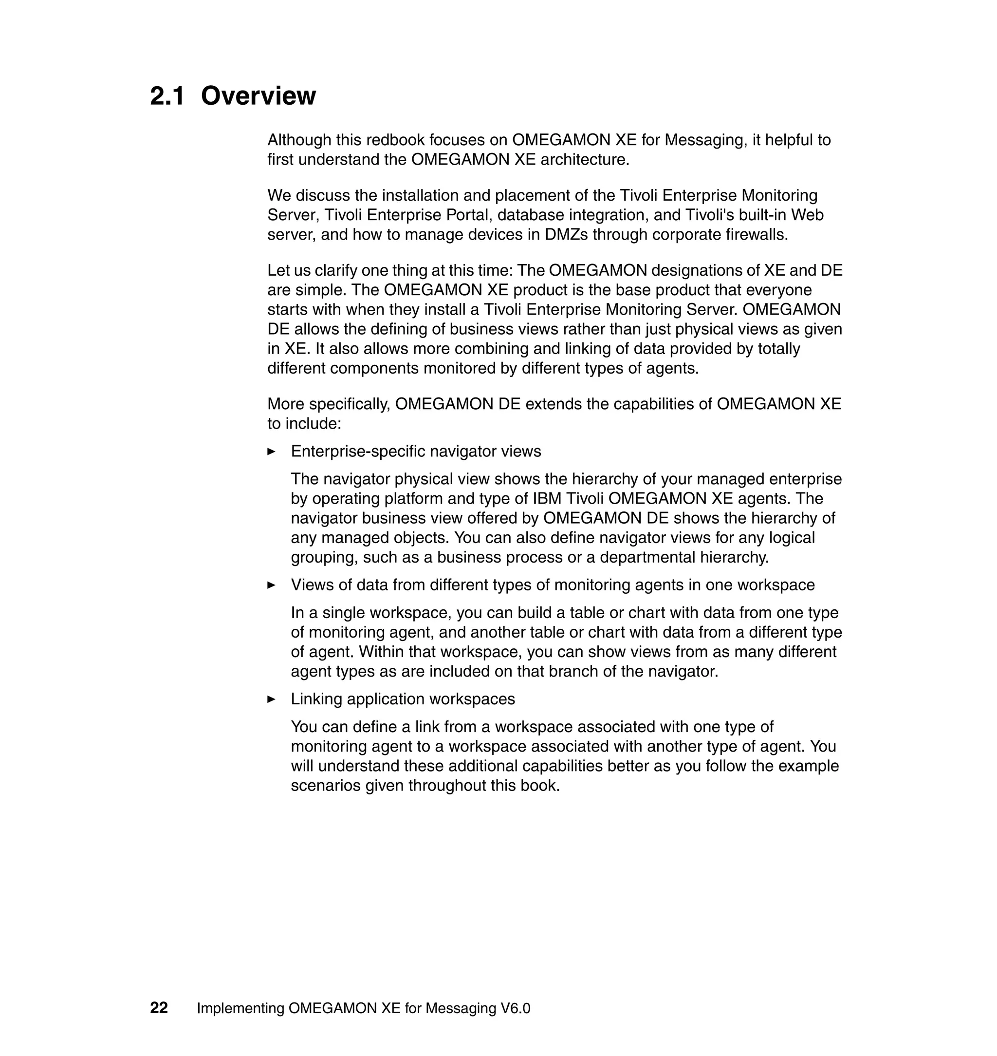 2.1 Overview
              Although this redbook focuses on OMEGAMON XE for Messaging, it helpful to
              first understand the OMEGAMON XE architecture.

              We discuss the installation and placement of the Tivoli Enterprise Monitoring
              Server, Tivoli Enterprise Portal, database integration, and Tivoli's built-in Web
              server, and how to manage devices in DMZs through corporate firewalls.

              Let us clarify one thing at this time: The OMEGAMON designations of XE and DE
              are simple. The OMEGAMON XE product is the base product that everyone
              starts with when they install a Tivoli Enterprise Monitoring Server. OMEGAMON
              DE allows the defining of business views rather than just physical views as given
              in XE. It also allows more combining and linking of data provided by totally
              different components monitored by different types of agents.

              More specifically, OMEGAMON DE extends the capabilities of OMEGAMON XE
              to include:
                 Enterprise-specific navigator views
                 The navigator physical view shows the hierarchy of your managed enterprise
                 by operating platform and type of IBM Tivoli OMEGAMON XE agents. The
                 navigator business view offered by OMEGAMON DE shows the hierarchy of
                 any managed objects. You can also define navigator views for any logical
                 grouping, such as a business process or a departmental hierarchy.
                 Views of data from different types of monitoring agents in one workspace
                 In a single workspace, you can build a table or chart with data from one type
                 of monitoring agent, and another table or chart with data from a different type
                 of agent. Within that workspace, you can show views from as many different
                 agent types as are included on that branch of the navigator.
                 Linking application workspaces
                 You can define a link from a workspace associated with one type of
                 monitoring agent to a workspace associated with another type of agent. You
                 will understand these additional capabilities better as you follow the example
                 scenarios given throughout this book.




22   Implementing OMEGAMON XE for Messaging V6.0
 