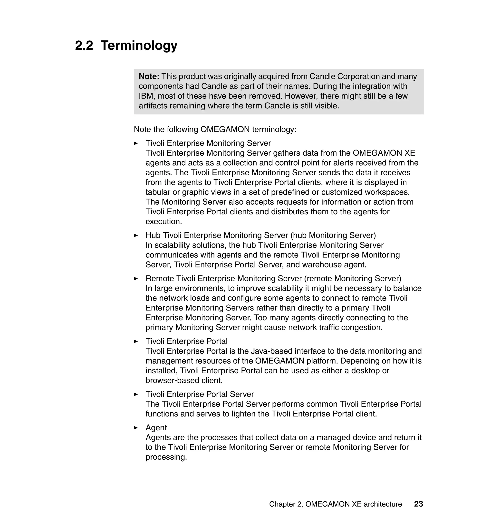 2.2 Terminology

         Note: This product was originally acquired from Candle Corporation and many
         components had Candle as part of their names. During the integration with
         IBM, most of these have been removed. However, there might still be a few
         artifacts remaining where the term Candle is still visible.

        Note the following OMEGAMON terminology:
          Tivoli Enterprise Monitoring Server
          Tivoli Enterprise Monitoring Server gathers data from the OMEGAMON XE
          agents and acts as a collection and control point for alerts received from the
          agents. The Tivoli Enterprise Monitoring Server sends the data it receives
          from the agents to Tivoli Enterprise Portal clients, where it is displayed in
          tabular or graphic views in a set of predefined or customized workspaces.
          The Monitoring Server also accepts requests for information or action from
          Tivoli Enterprise Portal clients and distributes them to the agents for
          execution.
          Hub Tivoli Enterprise Monitoring Server (hub Monitoring Server)
          In scalability solutions, the hub Tivoli Enterprise Monitoring Server
          communicates with agents and the remote Tivoli Enterprise Monitoring
          Server, Tivoli Enterprise Portal Server, and warehouse agent.
          Remote Tivoli Enterprise Monitoring Server (remote Monitoring Server)
          In large environments, to improve scalability it might be necessary to balance
          the network loads and configure some agents to connect to remote Tivoli
          Enterprise Monitoring Servers rather than directly to a primary Tivoli
          Enterprise Monitoring Server. Too many agents directly connecting to the
          primary Monitoring Server might cause network traffic congestion.
          Tivoli Enterprise Portal
          Tivoli Enterprise Portal is the Java-based interface to the data monitoring and
          management resources of the OMEGAMON platform. Depending on how it is
          installed, Tivoli Enterprise Portal can be used as either a desktop or
          browser-based client.
          Tivoli Enterprise Portal Server
          The Tivoli Enterprise Portal Server performs common Tivoli Enterprise Portal
          functions and serves to lighten the Tivoli Enterprise Portal client.
          Agent
          Agents are the processes that collect data on a managed device and return it
          to the Tivoli Enterprise Monitoring Server or remote Monitoring Server for
          processing.




                                             Chapter 2. OMEGAMON XE architecture      23
 