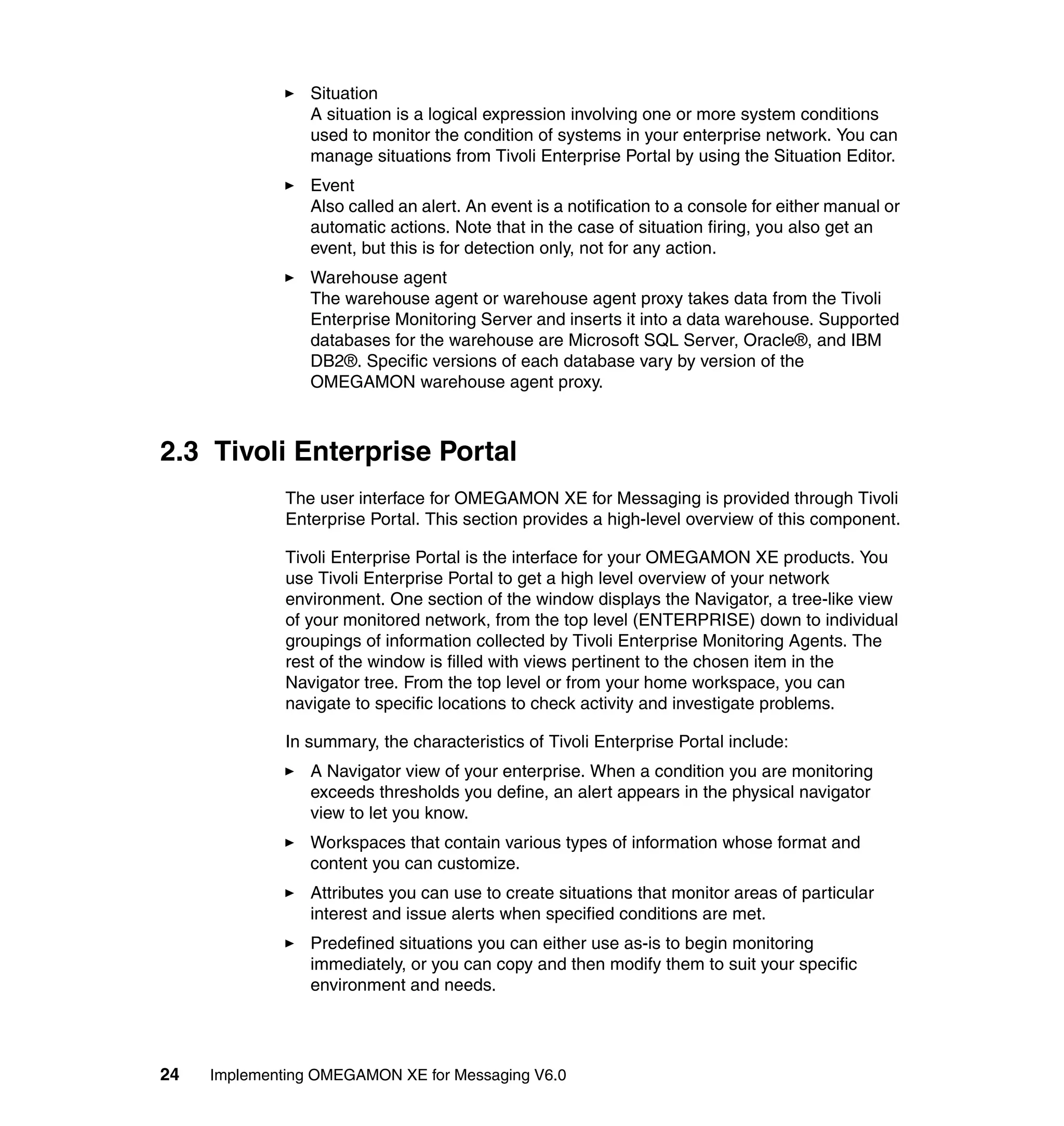 Situation
                 A situation is a logical expression involving one or more system conditions
                 used to monitor the condition of systems in your enterprise network. You can
                 manage situations from Tivoli Enterprise Portal by using the Situation Editor.
                 Event
                 Also called an alert. An event is a notification to a console for either manual or
                 automatic actions. Note that in the case of situation firing, you also get an
                 event, but this is for detection only, not for any action.
                 Warehouse agent
                 The warehouse agent or warehouse agent proxy takes data from the Tivoli
                 Enterprise Monitoring Server and inserts it into a data warehouse. Supported
                 databases for the warehouse are Microsoft SQL Server, Oracle®, and IBM
                 DB2®. Specific versions of each database vary by version of the
                 OMEGAMON warehouse agent proxy.



2.3 Tivoli Enterprise Portal
              The user interface for OMEGAMON XE for Messaging is provided through Tivoli
              Enterprise Portal. This section provides a high-level overview of this component.

              Tivoli Enterprise Portal is the interface for your OMEGAMON XE products. You
              use Tivoli Enterprise Portal to get a high level overview of your network
              environment. One section of the window displays the Navigator, a tree-like view
              of your monitored network, from the top level (ENTERPRISE) down to individual
              groupings of information collected by Tivoli Enterprise Monitoring Agents. The
              rest of the window is filled with views pertinent to the chosen item in the
              Navigator tree. From the top level or from your home workspace, you can
              navigate to specific locations to check activity and investigate problems.

              In summary, the characteristics of Tivoli Enterprise Portal include:
                 A Navigator view of your enterprise. When a condition you are monitoring
                 exceeds thresholds you define, an alert appears in the physical navigator
                 view to let you know.
                 Workspaces that contain various types of information whose format and
                 content you can customize.
                 Attributes you can use to create situations that monitor areas of particular
                 interest and issue alerts when specified conditions are met.
                 Predefined situations you can either use as-is to begin monitoring
                 immediately, or you can copy and then modify them to suit your specific
                 environment and needs.




24   Implementing OMEGAMON XE for Messaging V6.0
 