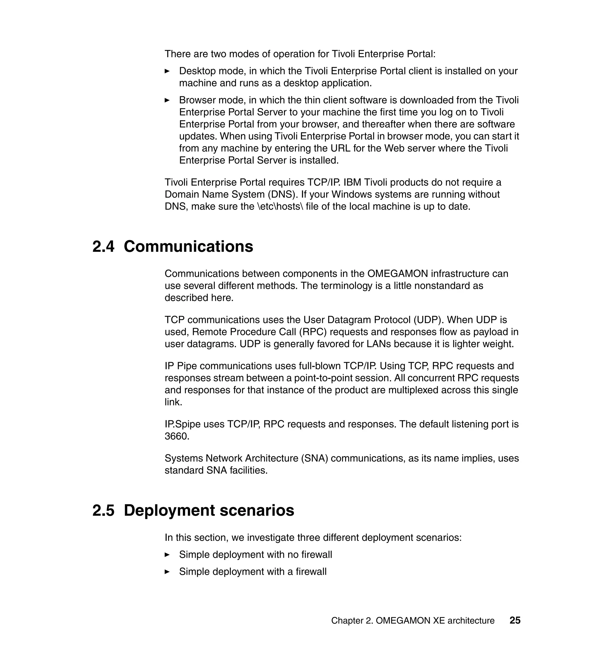 There are two modes of operation for Tivoli Enterprise Portal:
           Desktop mode, in which the Tivoli Enterprise Portal client is installed on your
           machine and runs as a desktop application.
           Browser mode, in which the thin client software is downloaded from the Tivoli
           Enterprise Portal Server to your machine the first time you log on to Tivoli
           Enterprise Portal from your browser, and thereafter when there are software
           updates. When using Tivoli Enterprise Portal in browser mode, you can start it
           from any machine by entering the URL for the Web server where the Tivoli
           Enterprise Portal Server is installed.

        Tivoli Enterprise Portal requires TCP/IP. IBM Tivoli products do not require a
        Domain Name System (DNS). If your Windows systems are running without
        DNS, make sure the etchosts file of the local machine is up to date.



2.4 Communications
        Communications between components in the OMEGAMON infrastructure can
        use several different methods. The terminology is a little nonstandard as
        described here.

        TCP communications uses the User Datagram Protocol (UDP). When UDP is
        used, Remote Procedure Call (RPC) requests and responses flow as payload in
        user datagrams. UDP is generally favored for LANs because it is lighter weight.

        IP Pipe communications uses full-blown TCP/IP. Using TCP, RPC requests and
        responses stream between a point-to-point session. All concurrent RPC requests
        and responses for that instance of the product are multiplexed across this single
        link.

        IP.Spipe uses TCP/IP, RPC requests and responses. The default listening port is
        3660.

        Systems Network Architecture (SNA) communications, as its name implies, uses
        standard SNA facilities.



2.5 Deployment scenarios
        In this section, we investigate three different deployment scenarios:
           Simple deployment with no firewall
           Simple deployment with a firewall



                                               Chapter 2. OMEGAMON XE architecture       25
 