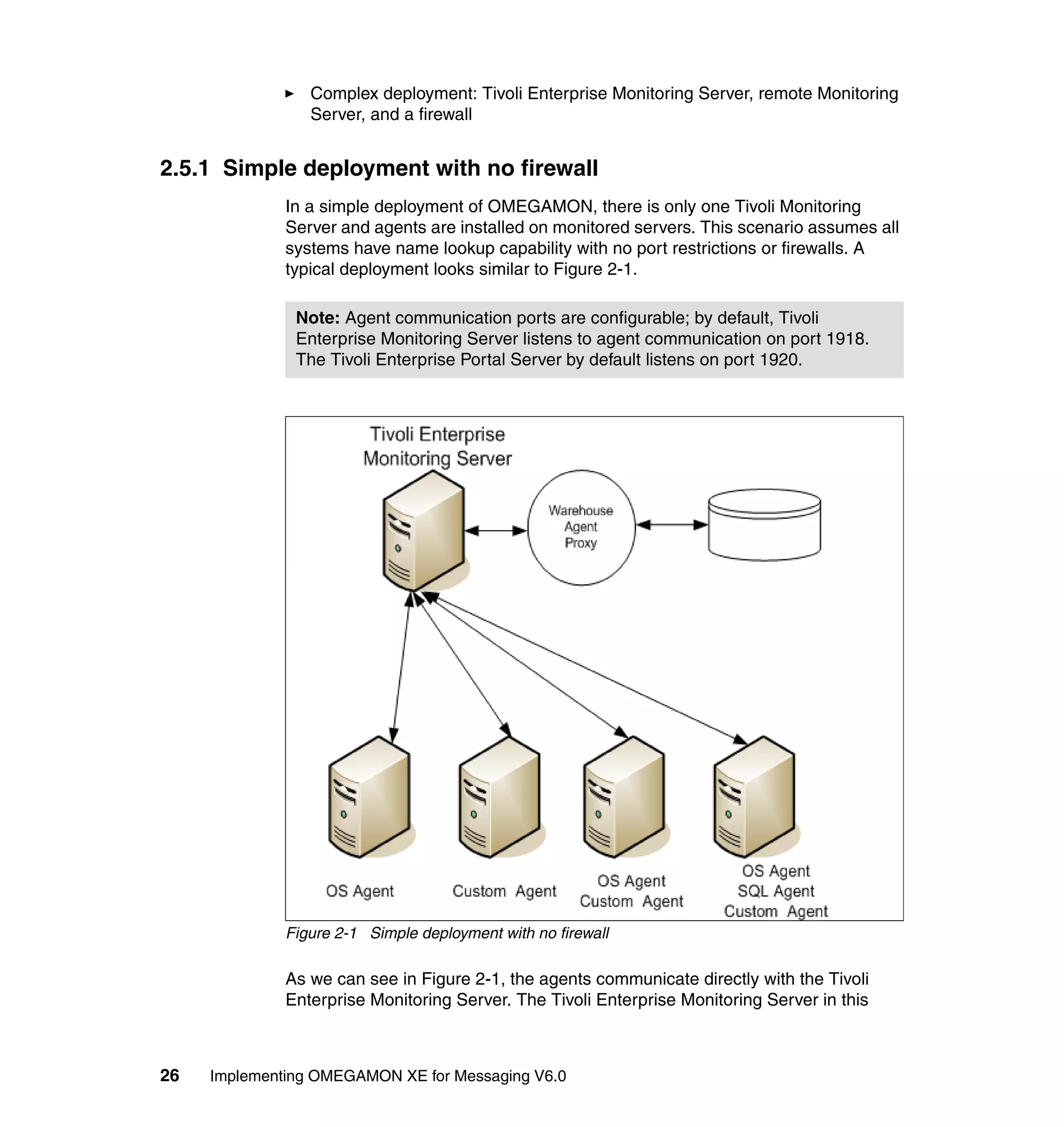 Complex deployment: Tivoli Enterprise Monitoring Server, remote Monitoring
                 Server, and a firewall


2.5.1 Simple deployment with no firewall
              In a simple deployment of OMEGAMON, there is only one Tivoli Monitoring
              Server and agents are installed on monitored servers. This scenario assumes all
              systems have name lookup capability with no port restrictions or firewalls. A
              typical deployment looks similar to Figure 2-1.

               Note: Agent communication ports are configurable; by default, Tivoli
               Enterprise Monitoring Server listens to agent communication on port 1918.
               The Tivoli Enterprise Portal Server by default listens on port 1920.




              Figure 2-1 Simple deployment with no firewall

              As we can see in Figure 2-1, the agents communicate directly with the Tivoli
              Enterprise Monitoring Server. The Tivoli Enterprise Monitoring Server in this



26   Implementing OMEGAMON XE for Messaging V6.0
 