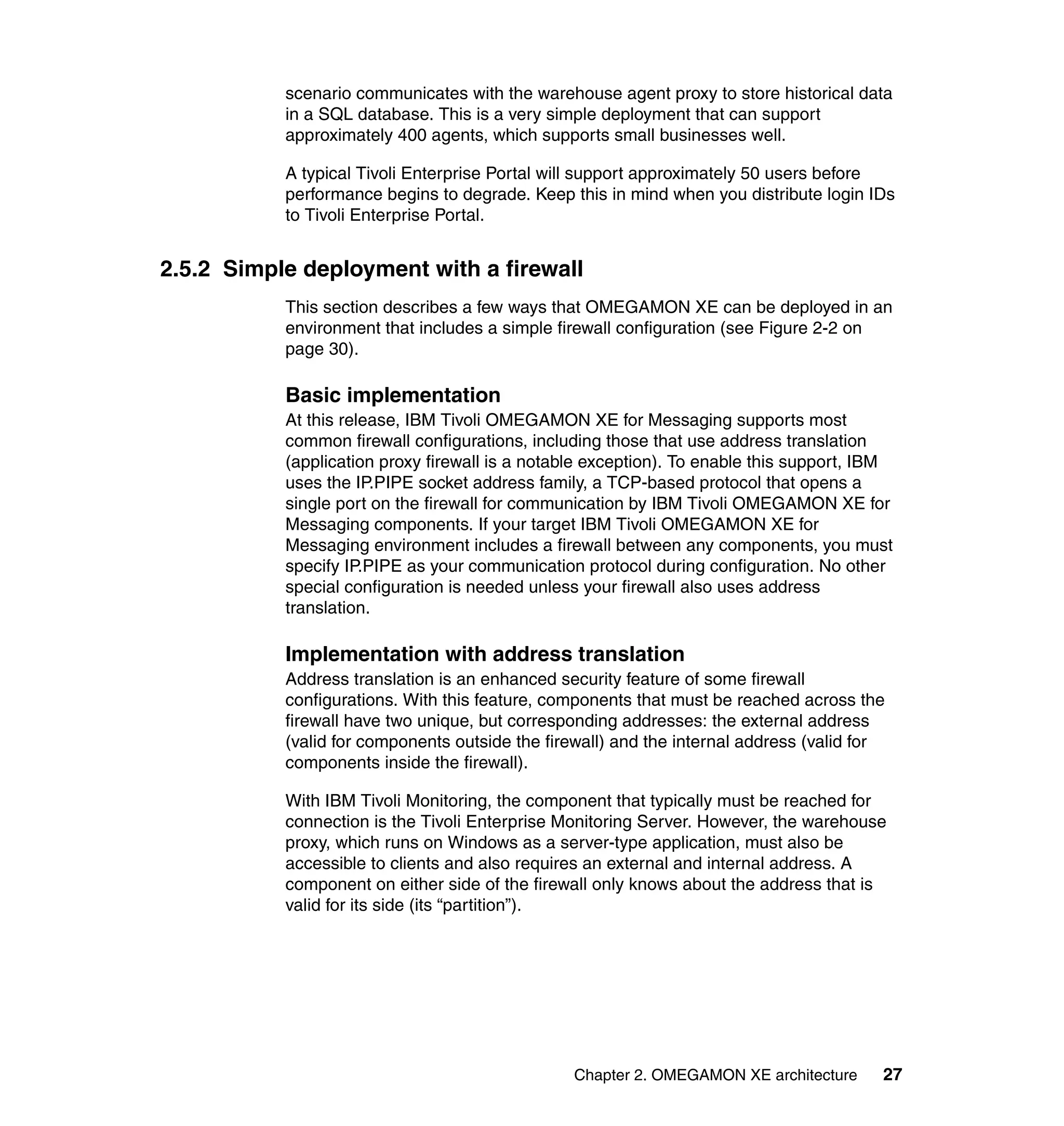 scenario communicates with the warehouse agent proxy to store historical data
           in a SQL database. This is a very simple deployment that can support
           approximately 400 agents, which supports small businesses well.

           A typical Tivoli Enterprise Portal will support approximately 50 users before
           performance begins to degrade. Keep this in mind when you distribute login IDs
           to Tivoli Enterprise Portal.


2.5.2 Simple deployment with a firewall
           This section describes a few ways that OMEGAMON XE can be deployed in an
           environment that includes a simple firewall configuration (see Figure 2-2 on
           page 30).

           Basic implementation
           At this release, IBM Tivoli OMEGAMON XE for Messaging supports most
           common firewall configurations, including those that use address translation
           (application proxy firewall is a notable exception). To enable this support, IBM
           uses the IP.PIPE socket address family, a TCP-based protocol that opens a
           single port on the firewall for communication by IBM Tivoli OMEGAMON XE for
           Messaging components. If your target IBM Tivoli OMEGAMON XE for
           Messaging environment includes a firewall between any components, you must
           specify IP.PIPE as your communication protocol during configuration. No other
           special configuration is needed unless your firewall also uses address
           translation.

           Implementation with address translation
           Address translation is an enhanced security feature of some firewall
           configurations. With this feature, components that must be reached across the
           firewall have two unique, but corresponding addresses: the external address
           (valid for components outside the firewall) and the internal address (valid for
           components inside the firewall).

           With IBM Tivoli Monitoring, the component that typically must be reached for
           connection is the Tivoli Enterprise Monitoring Server. However, the warehouse
           proxy, which runs on Windows as a server-type application, must also be
           accessible to clients and also requires an external and internal address. A
           component on either side of the firewall only knows about the address that is
           valid for its side (its “partition”).




                                                 Chapter 2. OMEGAMON XE architecture     27
 